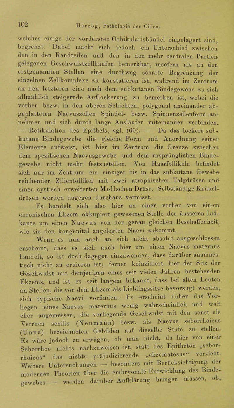 welches einige der vordersten Orbikularisbündel eingelagert sind,, begrenzt. Dabei macht sich jedoch ein Unterschied zwischen den in den Randteilen und den in den mehr zentralen Partien gelegenen Geschwulstzellhaufen bemerkbar, insofern als an den erstgenannten Stellen eine durchweg scharfe Begrenzung der einzelnen Zellkomplexe zu konstatieren ist, während im Zentrum an den letzteren eine nach dem subkutanen Bindegewebe zu sich allmählich steigernde Auflockerung zu bemerken ist, wobei die vorher bezw. in den oberen Schichten, polygonal aneinander ab- geplatteten Naevuszellen Spindel- bezw. Spinuenzellenform an- nehmen und sich durch lange Ausläufer miteinander verbinden.. — Retikulation des Epithels, vgl. (60). — Da das lockere sub- kutane Bindegewebe die gleiche Form und Anordnung seiner Elemente aufweist, ist hier im Zentrum die Grenze zwischen dem spezifischen Naevusgewebe und dem ursprünglichen Binde- gewebe nicht mehr festzustellen. Yon Haarfollikeln befindet sich nur im Zentrum ein einziger bis in das subkutane Gewebe- reichender Zilienfollikel mit zwei atrophischen Talgdrüsen und einer cystisch erweiterten Mollschen Drüse. Selbständige Knäuel- drüsen werden dagegen durchaus vermisst. Es handelt sich also hier an einer vorher von einem chronischen Ekzem okkupiert gewesenen Stelle der äusseren Lid- kante um einen Naevus von der genau gleichen Beschaffenheit, wie sie den kongenital angelegten Naevi zukommt. Wenn es nun auch an sich nicht absolut ausgeschlossen erscheint, dass es sich auch hier um einen Naevus maternus handelt, so ist doch dagegen einzuwenden, dass darüber anamnes- tisch nicht zu eruieren ist; ferner koinzidiert hier der Sitz der Geschwulst mit demjenigen eines seit vielen Jahren bestehenden Ekzems, und ist es seit langem bekannt, dass bei alten Leuten an Stellen, die von dem Ekzem als Lieblingssitze bevorzugt werden, sich typische Naevi vorfinden. Es erscheint daher das Vor- liegen eines Naevus maternus wenig wahrscheinlich und weit eher angemessen, die vorliegende Geschwulst mit den sonst als Verruca senilis (Neumann) bezw. als Naevus seborrhoid» (Unna) bezeichneten Gebilden auf dieselbe Stufe zu stellen. Es wäre jedoch zu erwägen, ob man nicht, da hier von einer Seborrhoe nichts nachzuweisen ist, statt des Epitheton „sebor- hoicus das nichts präjudizierende „ekzematöse vorzieht. Weitere Untersuchungen - besonders mit Berücksichtigung der modernen Theorien über die embryonale Entwicklung des Binde- gewebes - werden darüber Aufklärung bringen müssen, ob, r