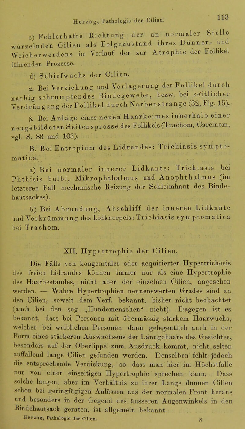 Herzog, Pathologie der Cilien. c) Fehlerhafte Richtung der an normaler Stelle wurzelnden Cilien als Folgezustand ihres Dünner- und Weicherwerdens im Verlauf der zur Atrophie der Follikel führenden Prozesse. d) Schiefwuchs der Cilien. d. Bei Verziehung und Verlagerung der Follikel durch narbig schrumpfendes Bindegewebe, bezw. bei seitlicher Verdrängung der Follikel durch Narbenstränge (32, Fig. 15). ß. Bei Anlage eines neuen Haarkeimes innerhalb einer neugebildeten Seitensprosse des Follikels (Trachom, Carcinom, vgl. S. 83 und 103). B. Bei Entropium des Lidrandes: Tri chiasis sympto- matica. a) Bei normaler innerer Lidkante: Trichiasis bei Phthisis bulbi, Mikrophthalmus und Anophthalmus (im letzteren Fall mechanische Reizung der Schleimhaut des Binde- hautsackes). b) Bei Abrundung, Abschliff der inneren Lidkante und Verkrümmung des Lidknorpels: Trichiasis symptomatica bei Trachom. XII. Hypertrophie der Cilien. Die Fälle von kongenitaler oder acquirierter Hypertrichosis des freien Lidrandes können immer nur als eine Hypertrophie des Haarbestandes, nicht aber der einzelnen Cilien, angesehen werden. — Wahre Hypertrophien nennenswerten Grades sind an den Cilien, soweit dem Verf. bekannt, bisher nicht beobachtet (auch bei den sog. „Hundemenschen nicht). Dagegen ist es bekannt, dass bei Personen mit übermässig starkem Haarwuchs, welcher bei weiblichen Personen dann gelegentlich auch in der Form eines stärkeren Auswachsens der Lanugohaare des Gesichtes, besonders auf der Oberlippe zum Ausdruck kommt, nicht selten auffallend lange Cilien gefunden werden. Denselben fehlt jedoch die entsprechende Verdickung, so dass man hier im Höchstfalle nur von einer einseitigen Hypertrophie sprechen kann. Dass solche langen, aber im Verhältnis zu ihrer Länge dünnen Cilien schon bei geringfügigen Anlässen aus der normalen Front heraus und besonders in der Gegend des äusseren Augenwinkels in den Bindehautsack geraten, ist allgemein bekannt. Herzog, Pathologie der Cilien. §