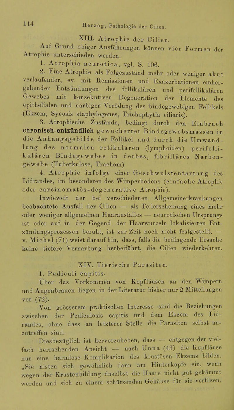 XIII. Atrophie der Cilien. Auf Grund obiger Ausführungen können vier Formen der Atrophie unterschieden werden. 1. Atrophia neurotica, vgl. S. 106. 2. Eine Atrophie als Folgezustand mehr oder weniger akut verlaufender, ev. mit Remissionen und Exazerbationen einher- gehender Entzündungen des follikulären und perifollikulären Gewebes mit konsekutiver Degeneration der Elemente des epithelialen und narbiger Verödung des bindegewebigen Follikels (Ekzem, Sycosis staphylogenes, Trichophytia ciliaris). 3. Atrophische Zustände, bedingt durch den Einbruch chronisch-entzündlich gewucherter Bindegewebsmassen in die Anhangsgebilde der Follikel und durch die Umwand- lung des normalen retikulären (lymphoiden) perifolli- kulären Bindegewebes in derbes, fibrilläres Narben- gewebe (Tuberkulose, Trachom). 4. Atrophie infolge einer Geschwulstentartung des Lidrandes, im besonderen des Wimperbodens (einfache Atrophie oder carcinomatös-degenerative Atrophie). Inwieweit der bei verschiedenen Allgemeinerkrankungen beobachtete Ausfall der Cilien — als Teilerscheinung eines mehr oder weniger allgemeinen Haarausfalles — neurotischen Ursprungs ist oder auf in der Gegend der Haarwurzeln lokalisierten Ent- ziindungsprozessen beruht, ist zur Zeit noch nicht festgestellt. — v. Michel (71) weist daraufhin, dass, falls die bedingende Ursache keine tiefere Vernarbung herbeiführt, die Cilien wiederkehren. XIV. Tierische Parasiten. 1. Pediculi capitis. Über das Vorkommen von Kopfläusen an den Wimpern und Augenbrauen liegen in der Literatur bisher nur 2 Mitteilungen vor (72). Von grösserem praktischen Interesse sind die Beziehungen zwischen der Pediculosis capitis und dem Ekzem des Lid- randes, ohne dass an letzterer Stelle die Parasiten selbst an- zutreffen sind. Diesbezüglich ist hervorzuheben, dass — entgegen der viel- fach herrschenden Ansicht — nach Unna (43) die Kopfläuse nur eine harmlose Komplikation des krustösen Ekzems bilden. „Sie nisten sich gewöhnlich dann am Hinterkopfe ein, wenn wegen der Krustenbildung daselbst die Haare nicht gut gekämmt werden und sich zu einem schützenden Gehäuse für sie verfilzen.