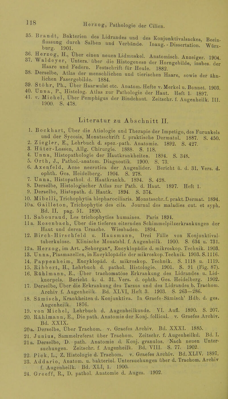 ] 18 35. Brandt, Bakterien des Lidrandes und des Konjunktivalsackes, Beein- bullern UDd Vcrbilnde- I«aug. - Dissertation. wSz. 36. Herzog, H Über einen neuen Lidmuskol. Anatomisch. Anzeiger. 1904 37. Waldoyor Unters, über die Histogeneso der Horngebilde, insbes. der Haare und Federn. Festschrift für Heule. 1882. 38. Derselbe, Atlas der menschlichen und tierischen Haare, sowie der ähn- lichen Fasergebilde. 1884. 39. Stöhr, Ph., Über Haarwulst etc. Anatom. Hefte v. Merkel u. Bonnet. 1903 40. Unna, P., Histolog. Atlas zur Pathologie der Haut. Heft 1. 1897. 41. v. Michel, Über Pemphigus der Bindehaut. Zeitschr. f. Augenheilk III 1900. S. 478. 8 Literatur zu Abschnitt II. 1. Bock hart, Über die Ätiologie und Therapie der Impetigo, des Furunkels und der Sycosis, Monatsschrift f. praktische Dermatol. 1887. S. 450. 2. Ziegler, E., Lehrbuch d. spez.-path. Anatomie. 1892. S. 427. 3. Hüter-Lossen, Allg. Chirurgie. 1888. S. 118. 4. Unna, Histopathologie der Hautkrankheiten. 1894. S. 348. 5. Orth, J., Pathol.-anatom. Diagnostik. 1900. S. 73. 6. Axenfeld, Acne necrotica der Augenlider. Bericht ü. d. 31. Vers. d. ophth. Ges. Heidelberg. 1904. S. 278. 7. Unna, Histopathol. d. Hautkrankh. 1894. S. 428. 8. Derselbe, Histologischer Atlas zur Path. d. Haut. 1897. Heft 1. 9. Derselbe, Histopath. d. Hautk. 1894. S. 374. 10. Mibelli, Trichophytia blepharociliaris. Monatsschr.f. prakt.Dermat. 1894. 10a. Gailleton, Trichophytie des eils. Journal des maladies cut. et syph. Bd. II. pag. 51. 1890. 11. Sabouraud, Les trichophyties humaines. Paris 1894. IIa. Rosenbach, Über die tieferen eiternden Schimmelpilzerkrankungen der Haut und deren Ursache. Wiesbaden. 1894. 12. Birch-Hirschfe 1 d u. Hausmann, Drei Fälle von Konjunktival- tuberkulose. Klinische Mouatsbl. f. Augenheilk. 1900. S. 634 u. 731. 12a. Herzog, im Art. „Sehorgan, Encyklopädie d. mikroskop. Technik. 1903. 13. Unna, Piasmazellen, inEucyklopädie der mikroskop.Technik. 1903. S.1116. 14. Pappenheim, Encyklopäd. d. mikroskop. Technik. S. 1118 u. 1119. 15. Ribbert, H., Lehrbuch d. pathol. Histologie. 1901. S. 91 (Fig. 87). 16. Rählmann, E., Über trachomatöse Erkrankung des Lidrandes u. Lid- knorpels. Bericht ü. d. 31. Vers. d. ophth. Ges. Heidelberg. 1902. 17. Derselbe, Über die Erkrankung des Tarsus und des Lidrandes b. Trachom. Archiv f. Augenheilk. Bd. XLVI, Heft 3. 1903. S. 263—286. 18. Sämisch, Krankheiten d. Konjunktiva. In Graefe-Sämisch' Hdb. d. ges. Augenheilk. 1876. 19. von Michel, Lehrbuch d. Augenheilkunde. VI. Aufl. 1890. S. 207. 20. Rählmann, E., Die path. Anatomie der Konj. follicul. v. Graefes Archiv. Bd. XXIX. 20a. Derselbe, Über Trachom, v. Graefes Archiv. Bd. XXXI. 1885. 21. Junius, Sammelreferat über Trachom. Zeitschr. f. Augenheilkd. Bd. I. 21a. Derselbe, D. path. Anatomie d. Konj. granulös. Nach neuen Unter- suchungen. Zeitschr. f. Augenheilk. Bd. VIII. S. 77. 1902. 22. Pick, L., Z. Histologie d. Trachom, v. Graefes Archiv. Bd.XLIV. 1897. 23. Addario, Anatom, u. bakteriol. Untersuchungen über d. Trachom. Archiv f. Augenheilk. Bd. XLT, 1. 1900.