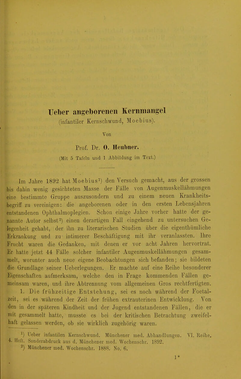 Ueber aiigeborenen Kernmangel (infantiler Kernschwund, Moebius). Von Prof. Dr. 0. Heult)ner. (Mit 5 Tafeln und 1 Abbildung im Text.) Im Jahre 1892 hatMoebiusi) den Versuch gemacht, aus der grossen bis dahin wenig gesichteten Masse der Fälle von AugenmuskelLähmungen eine bestimmte Gruppe auszusondern und zu einem neuen Krankheits- begriif zu vereinigen: die angeborenen oder in den ersten Lebensjahren entstandenen Ophthalmoplegien. Schon einige Jahre vorher hatte der ge- nannte Autor selbst^) einen derartigen Fall eingehend zu untersuchen Ge- legenheit gehabt, der ihn zu literarischen Studien über die eigenthümliche Erkrankung und zu intimerer Beschäftigung mit ihr veranlassten. Ihre Frucht waren die Gedanken, mit denen er vor acht Jahren hervortrat. Er hatte jetzt 44 Fälle solcher infantiler Augenmuskellähraungen gesam- melt, worunter auch neue eigene Beobachtungen sich befanden; sie bildeten die Grundlage seiner Ueberlegungen. Er machte auf eine Reihe besonderer Eigenschaften aufmerksam, welche den in Frage kommenden Fällen ge- meinsam waren, und ihre Abtrennung vom allgemeinen Gros rechtfertigten. 1. Die frühzeitige Entstehung, sei es noch während der Foetal- zeit, sei es während der Zeit der frühen extrauterinen Entwicklung. Von den in der späteren Kindheit und der Jugend entstandenen Fällen, die er mit gesammelt hatte, musste es bei der kritischen Betrachtung zweifel- haft gelassen werden, ob sie wirklich zugehörig waren. ^) Ueber infantilen Kemscliwund. Münchener med. Abhandlungen. VI. Reihe. 4. Heft. Sonderabdruck aus d. Münchener med. Wochenschr. 1892. 2) Münchener med. Wochenschr. 1888. No. 6, 1*