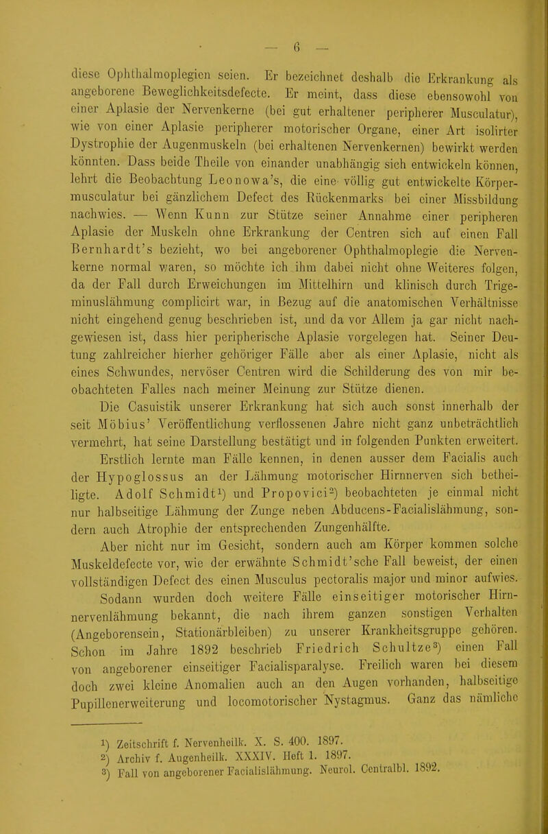 diese Oplithalmoplegicn seien. Er bezeichnet deshalb die Erkrankung als angeborene Beweglichkeitsdefecte. Er meint, dass diese ebensowohl von einer Aplasie der Nervenkerne (bei gut erhaltener peripherer Musculatur), wie von einer Aplasie peripherer motorischer Organe, einer Art isolirter Dystrophie der Augenmuskeln (bei erhaltenen Nervenkernen) bewirkt werden könnten. Dass beide Theile von einander unabhängig sich entwickeln können, lehrt die Beobachtung Leonowa's, die eine^ völlig gut entwickelte Körper- musculatur bei gänzlichem Defect des Rückenmarks bei einer Missbildung nachwies. — Wenn Kunn zur Stütze seiner Annahme einer peripheren Aplasie der Muskeln ohne Erkrankung der Centren sich auf einen Fall Bernhardt's bezieht, wo bei angeborener Ophthalmoplegie die Nerven- kerne normal waren, so möchte ich ihm dabei nicht ohne Weiteres folgen, da der Fall durch Erweichungen im Mittelhirn und klinisch durch Trige- minuslähmung complicirt war, in Bezug auf die anatomischen Verhältnisse nicht eingehend genug beschrieben ist, und da vor Allem ja gar nicht nach- gewiesen ist, dass hier peripherische Aplasie vorgelegen hat. Seiner Deu- tung zahlreicher hierher gehöriger Fälle aber als einer Aplasie, nicht als eines Schwundes, nervöser Gentren wird die Schilderung des von mir be- obachteten Falles nach meiner Meinung zur Stütze dienen. Die Oasuistik unserer Erkrankung hat sich auch sonst innerhalb der seit Möbius' Veröffentlichung verflossenen Jahre nicht ganz unbeträchthch vermehrt, hat seine Darstellung bestätigt und in folgenden Punkten erweitert. Erstlich lernte man Fälle kennen, in denen ausser dem Facialis auch der Hypoglossus an der Lähmung motorischer Hirnnerven sich bethei- ligte. Adolf Schmidt!) und Propovici^) beobachteten je einmal nicht nur halbseitige Lähmung der Zunge neben Abducens-Facialislähmung, son- dern auch Atrophie der entsprechenden Zungenhälfte. Aber nicht nur im Gesicht, sondern auch am Körper kommen solche Muskeldefecte vor, wie der erwähnte Schmidt'sche Fall beweist, der einen vollständigen Defect des einen Musculus pectoralis major und minor aufwies. Sodann wurden doch weitere Fälle einseitiger motorischer Hirn- nervenlähmung bekannt, die nach ihrem ganzen sonstigen Verhalten (Angeborensein, Stationärbleiben) zu unserer Krankheitsgruppe gehören. Schon im Jahre 1892 beschrieb Friedrich Schnitze^) einen Fall von angeborener einseitiger Facialisparalyse. Freilich waren bei diesem doch zwei kleine Anomalien auch an den Augen vorhanden, halbseitige Pupillcnerweiterung und locomotorischer Nystagmus. Ganz das nämliche 1) Zeitschrift f. Norvenheilk. X. S. 400. 1897. 2) Archiv f. Angenheilk. XXXIV. Heft 1. 1897. 8) Fall von angeborener Facialisltälimung. Neurol. Ccnlralbl.