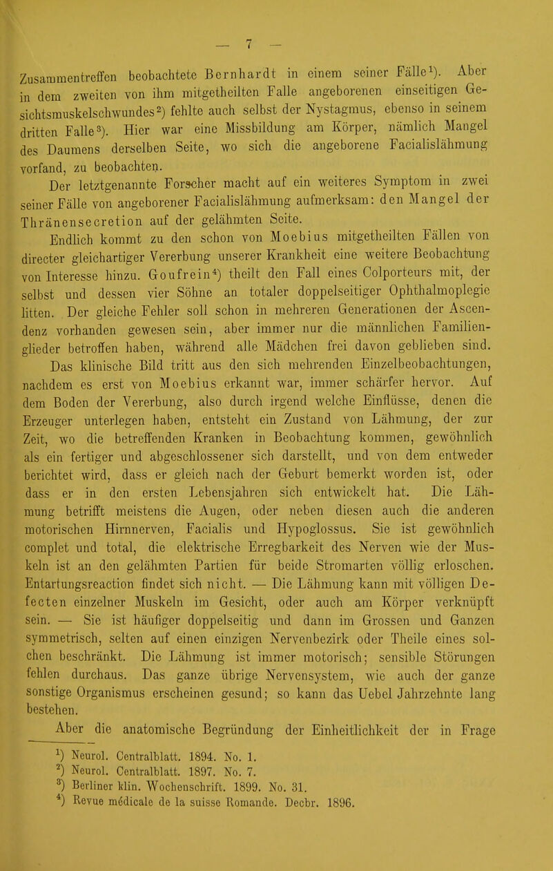 Zusammentreffen beobachtete Bernhardt in einem seiner Fällei). Aber in dem zweiten von ihm mitgetheilten Falle angeborenen einseitigen Ge- sichtsrauskelsch\vundes2) fehlte auch selbst der Nystagmus, ebenso in seinem dritten Falle 3). Hier war eine Missbildung am Körper, nämlich Mangel des Daumens derselben Seite, wo sich die angeborene Facialislähmung vorfand, zu beobachten. Der letztgenannte Forscher macht auf ein weiteres Symptom in zwei seiner Fälle von angeborener Facialislähmung aufmerksam: den Mangel der Thränensecretion auf der gelähmten Seite. Endlich kommt zu den schon von Moebius mitgetheilten Fällen von directer gleichartiger Vererbung unserer Krankheit eine weitere Beobacht-ung von Interesse hinzu. Goufrein*) theilt den Fall eines Colporteurs mit, der selbst und dessen vier Söhne an totaler doppelseitiger Ophthalmoplegie litten. Der gleiche Fehler soll schon in mehreren Generationen der Ascen- denz vorhanden gewesen sein, aber immer nur die männlichen Familien- glieder betroffen haben, während alle Mädchen frei davon geblieben sind. Das klinische Bild tritt aus den sich mehrenden Einzelbeobachtungen, nachdem es erst von Moebius erkannt war, immer schärfer hervor. Auf dem Boden der Vererbung, also durch irgend welche Einflüsse, denen die Erzeuger unterlegen haben, entsteht ein Zustand von Lähmung, der zur Zeit, wo die betreffenden Kranken in Beobachtung kommen, gewöhnlich als ein fertiger und abgeschlossener sich darstellt, und von dem entweder berichtet wird, dass er gleich nach der Geburt bemerkt worden ist, oder dass er in den ersten Lebensjahren sich entwickelt hat. Die Läh- mung betrifft meistens die Augen, oder neben diesen auch die anderen motorischen Hirnnerven, Facialis und Hypoglossus. Sie ist gewöhnlich complet und total, die elektrische Erregbarkeit des Nerven wie der Mus- keln ist an den gelähmten Partien für beide Stromarten völlig erloschen. Entartungsreaction findet sich nicht. — Die Lähmung kann mit völligen De- fecten einzelner Muskeln im Gesicht, oder auch am Körper verknüpft sein. — Sie ist häufiger doppelseitig und dann im Grossen und Ganzen symmetrisch, selten auf einen einzigen Nervenbezirk oder Theile eines sol- chen beschränkt. Die Lähmung ist immer motorisch; sensible Störungen fehlen durchaus. Das ganze übrige Nervensystem, wie auch der ganze sonstige Organismus erscheinen gesund; so kann das UebelJahrzehnte lang bestehen. Aber die anatomische Begründung der Einheitlichkeit der in Frage ^) Neurol. Centralblatt. 1894. No. 1. 2) Neurol. Centralblatt. 1897. No. 7. 3) Berliner Idin. Wochenschrift. 1899. No. 31. *) Revue medicale de la suisse Romande. Decbr. 1896.