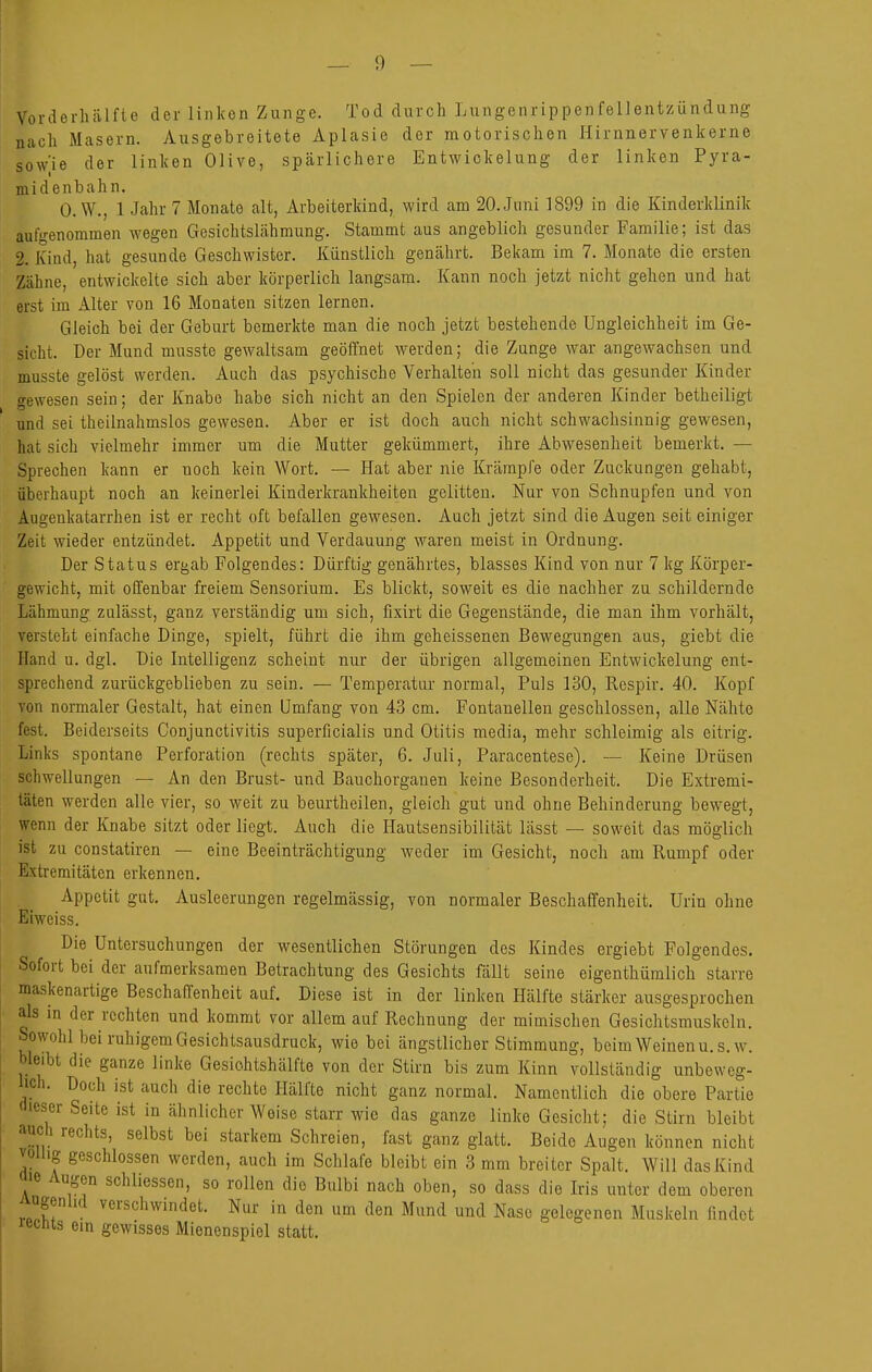 Vorderhälfte der linken Zunge. Tod durch Lungenrippenfellentzündung nach Masern. Ausgebreitete Aplasie der motorischen Hirnnervenkerne sow'ie der linken Olive, spärlichere Entwickelung der linken Pyra- midenbahn. 0. W., 1 Jahr 7 Monate alt, Arbeiterkind, wird am 20. Juni 1899 in die Kinderklinik aufgenommen wegen Gesichtslähmung. Stammt aus angeblich gesunder Familie; ist das 2. Kind, hat gesunde Geschwister. Künstlich genährt. Bekam im 7. Monate die ersten Zähne, entwickelte sich aber körperlich langsam. Kann noch jetzt nicht gehen und hat erst im Alter von 16 Monaten sitzen lernen. Gleich bei der Geburt bemerkte man die noch jetzt bestehende Ungleichheit im Ge- sicht. Der Mund musste gewaltsam geöffnet Averden; die Zunge war angewachsen und musste gelöst werden. Auch das psychische Verhalten soll nicht das gesunder Kinder gewesen sein; der Knabe habe sich nicht an den Spielen der anderen Kinder betheiligt und sei theilnahmslos gewesen. Aber er ist doch auch nicht schwachsinnig gewesen, hat sich vielmehr immer um die Mutter gekümmert, ihre Abwesenheit bemerkt. — Sprechen kann er noch kein Wort. — Hat aber nie Krämpfe oder Zuckungen gehabt, überhaupt noch an keinerlei Kinderkrankheiten gelitten. Nur von Schnupfen und von Augenkatarrhen ist er recht oft befallen gewesen. Auch jetzt sind die Augen seit einiger Zeit wieder entzündet. Appetit und Verdauung waren meist in Ordnung. Der Status ergab Folgendes: Dürftig genährtes, blasses Kind von nur 7 kg Körper- gewicht, mit offenbar freiem Sensorium. Es blickt, soweit es die nachher zu schildernde Lähmung zulässt, ganz verständig um sich, fixirt die Gegenstände, die man ihm vorhält, versteht einfache Dinge, spielt, führt die ihm geheissenen Bewegungen aus, giebt die Hand u. dgl. Die Intelligenz scheint nur der übrigen allgemeinen Entwickelung ent- sprechend zurückgeblieben zu sein. — Temperatur normal, Puls 130, Respir. 40. Kopf von normaler Gestalt, hat einen Umfang von 43 cm. Fontanellen geschlossen, alle Nähte fest. Beiderseits Conjunctivitis superficialis und Otitis media, mehr schleimig als eitrig. Links spontane Perforation (rechts später, 6. Juli, Paracentese). — Keine Drüsen Schwellungen — An den Brust- und Bauchorgauen keine Besonderheit. Die Extremi- täten werden alle vier, so weit zu beiu'theilen, gleich gut und ohne Behinderung bewegt, wenn der Knabe sitzt oder liegt. Auch die Hautsensibilität lässt — soweit das möglich ist zu constatiren — eine Beeinträchtigung weder im Gesicht, noch am Rumpf oder Extremitäten erkennen. Appetit gut. Ausleerungen regelmässig, von normaler Beschaffenheit. Urin ohne Eiweiss. Die Untersuchungen der wesentlichen Störungen des Kindes ergiebt Folgendes, Sofort bei der aufmerksamen Betrachtung des Gesichts fällt seine eigenthümlich starre maskenartige Beschaffenheit auf. Diese ist in der linken Hälfte stärker ausgesprochen als in der rechten und kommt vor allem auf Rechnung der mimischen Gesichtsmuskeln. Sowohl bei ruhigem Gesichtsausdruck, wie bei ängstlicher Stimmung, beim Weinenu. s.w. bleibt die ganze linke Gesiohtshälfte von der Stirn bis zum Kinn vollständig unbeweg- lich. Doch ist auch die rechte Hälfte nicht ganz normal. Namentlich die obere Partie dieser Seite ist in ähnlicher Weise starr wie das ganze linke Gesicht; die Stirn bleibt auch rechts, selbst bei starkem Schreien, fast ganz glatt. Beide Augen können nicht volhg geschlossen werden, auch im Schlafe bleibt ein 3 mm breiter Spalt. Will das Kind aie Augen schliessen, so rollen die Bulbi nach oben, so dass die Iris unter dem oberen Augenlid verschwindet. Nur in den um den Mund und Nase gelegenen Muskeln findet lecnts ein gewisses Mienenspiel statt.
