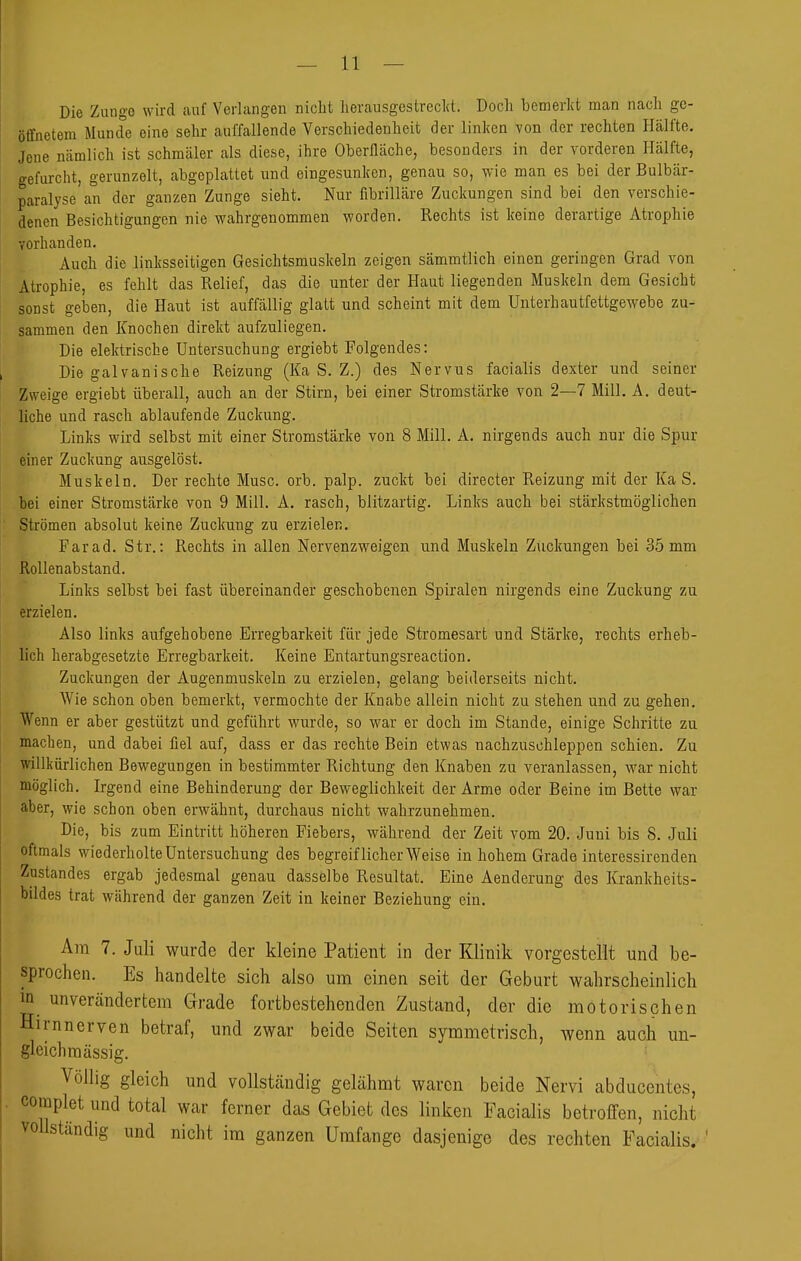 Die Zungo wird auf Verlangen nicht herausgestrecl(t. Doch bemerlvt man nach ge- öffnetem Munde eine sehr auffallende Verschiedenheit der linl(cn von der rechten Hälfte. Jene nämlich ist schmäler als diese, ihre Oberfläche, besonders in der vorderen Hälfte, gefurcht, gerunzelt, abgeplattet und eingesunken, genau so, wie man es bei der Bulbär- paralyse an der ganzen Zunge sieht. Nur fibrilläre Zuckungen sind bei den verschie- denen Besichtigungen nie wahrgenommen worden. Rechts ist keine derartige Atrophie vorhanden. Auch die linksseitigen Gesichtsmuskeln zeigen sämmtlich einen geringen Grad von Atrophie, es fehlt das Relief, das die unter der Haut liegenden Muskeln dem Gesicht sonst geben, die Haut ist auffällig glatt und scheint mit dem UnterhautfettgeAvebe zu- sammen den Knochen direkt aufzuliegen. Die elektrische Untersuchung ergiebt Folgendes: Die galvanische Reizung (Ka S. Z.) des Nervus facialis dexter und seiner Zweige ergiebt überall, auch an der Stirn, bei einer Stromstärke von 2—7 Mill. A. deut- liche und rasch ablaufende Zuckung. Links wird selbst mit einer Stromstärke von 8 Mill. A. nirgends auch nur die Spur einer Zuckung ausgelöst. Muskeln. Der rechte Muse. orb. palp. zuckt bei directer Reizung mit der Ka S. bei einer Stromstärke von 9 Mill. A. rasch, blitzartig. Links auch bei Stärkstmöglichen Strömen absolut keine Zuckung zu erzielen. Farad. Str.: Rechts in allen Nervenzweigen und Muskeln Zuckungen bei 35mm Rollenabstand. Links selbst bei fast übereinander geschobenen Spiralen nirgends eine Zuckung zu erzielen. Also links aufgehobene Erregbarkeit für jede Stromesart und Stärke, rechts erheb- lich herabgesetzte Erregbarkeit. Keine Entartungsreaction. Zuckungen der Augenmuskeln zu erzielen, gelang beiderseits nicht. AVie schon oben bemerkt, vermochte der Knabe allein nicht zu stehen und zu gehen. Wenn er aber gestützt und geführt wurde, so war er doch im Stande, einige Schritte zu machen, und dabei fiel auf, dass er das rechte Bein etwas nachzuschleppen schien. Zu willkürlichen Bewegungen in bestimmter Richtung den Knaben zu veranlassen, war nicht möglich. Irgend eine Behinderung der Beweglichkeit der Arme oder Beine im Bette war aber, wie schon oben erwähnt, durchaus nicht wahrzunehmen. Die, bis zum Eintritt höheren Fiebers, während der Zeit vom 20. Juni bis 8. Juli oftmals wiederholte Untersuchung des begreiflicherweise in hohem Grade interessirenden Zustandes ergab jedesmal genau dasselbe Resultat. Eine Aenderung des Krankheits- bildes trat während der ganzen Zeit in keiner Beziehung ein. Am 7. Juli wurde der kleine Patient in der Klinik vorgestellt und be- sprochen. Es handelte sich also um einen seit der Geburt wahrscheinlich in unverändertem Grade fortbestehenden Zustand, der die motorischen Hirnnerven betraf, und zwar beide Seiten symmetrisch, wenn auch un- gleich massig. Völlig gleich und vollstcändig gelähmt waren beide Nervi abducentes, complet und total war ferner das Gebiet des linken Facialis betroffen, nicht vollständig und nicht im ganzen Umfange dasjenige des rechten Facialis.