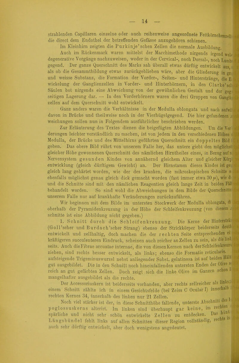strahlenden Capillaren einzelne oder auch reihenweise angeordnete Fcttkörnchenzell die diroct dem Endothel der betrefifenden Gefässe anzugehören schienen. Im Kleinhirn zeigten die Purkinje'sehen Zellen die normale Ausbildung. Auch im Rückenmark waren mittelst der Marchimetliode nirgends irgend wel degenerative Vorgcänge nachzuweisen, weder in der Cervical-, noch Dorsal-, noch Lumb gegend. Der ganze Querschnitt des Marks sah überall etwas dürftig entwickelt aus als ob die Gesammtbildung etwas zurückgeblieben wäre, aber die Gliederung in gri und weisse Substanz, die Formation der Vorder-, Seiten- und Hinterstränge, die E Wickelung der Ganglienzellen in Vorder- und Hinterhörnern, in den Clarke'scl Säulen bot nirgends eine Abweichung yon der gewöhnlichen Gestalt und der geg seitigen Lagerung dar. — In den Vorderhöruern waren die drei Gruppen von Gangli Zellen auf dem Querschnitt wohl entwickelt. Ganz anders waren die Verhältnisse in der MeduUa oblongata und nach aufwi davon in Brücke und theilweise noch in der Vierhügelgegend. Die hier gefundenen j weichungen sollen nun in Folgendem ausführlicher beschrieben werden. Zur Erläuterung des Textes dienen die beigefügten Abbildungen. Um die Ver Gerungen leichter verständlich zu machen, ist von jedem in den verschiedenen Höhen MeduUa, der Brücke und des Mittelhirns geführten Querschnitt ein doppeltes Bild geben. Das obere Bild rührt von unserem Falle her, das untere giebt den möglichsl gleicher Höhe gewonnenen Querschnitt des nämlichen Hirntheiles eines, in Bezug auf 5 Nervensystem gesunden Kindes von annähernd gleichem Alter und gleicher Körj entwicklung (gleich dürftigem Gewicht) an. Der Hirnstamm dieses Kindes ist gei gleich lang gehärtet Avorden, wie der des kranken, die mikroskopischen Schnitte s ebenfalls möglichst genau gleich dick gemacht worden (fast immer etwa 30wie d und die Schnitte sind mit den nämlichen Reagentien gleich lange Zeit in beiden Fäl behandelt worden. So sind wohl die Abweichungen in dem Bilde der Querschnitte unserem Falle nur auf krankhafte Veränderungen zurückzuführen. Wir beginnen mit dem Bilde im untersten Stockwerk der Medulla oblongata, di oberhalb der Pyramidenkreuzung in der Höhe der Schleifenkreuzung (von diesem schnitte ist eine Abbildung nicht gegeben.) 1. Schnitt durch die Schleifenkreuzung. Die Kerne der Hintersträ' (Goll'soher und Burdach'scher Strang) ebenso der Strickkörper beiderseits doutl entwickelt und zellhaltig, doch machen die der rechten Seite entsprechenden cv kräftigeren succulenteren Eindruck, scheinen auch reicher an Zellen zu sein, als die linl seits. Auch dieFibrae arcuatae internae, die von diesenKernen nach derSchlcifenkreuz' ziehen, sind rechts besser entwickelt, als links; ebenso die Formatio reticularis, aufsteigende Trigeminuswurzel nebst anliegender Subst. gelatinosa ist auf beiden Hall gut ausgebildet. Die in den Schnitt noch hineinfallenden untersten Enden der Olive s reich an gut gefärbten Zellen. Doch zeigt sich die linke Olive im Ganzen schon mangelhafter ausgebildet als die rechte. Der Accessoriuskern ist beiderseits vorhanden, aber rechts zellreicher als linl;s. einem Schnitt zählte ich in einem Gesichtsfelde (bei Zciss C Ocular 1) innerhalb rechten Kernes 34, innerhalb-des linken nur 21 Zellen. Noch viel stärker ist der, in diese Schnitthöhe fallende, unterste Absclmilt des poglossuskerns altcrirt. Im linken sind überhaupt gar keine, im rechten^ spärliche und nicht sehr schön entwickelte Zellen zu entdecken. Das inn^ Längsbündel fehlt links anfallen Schnitten dieser Region vollständig, rechts is fiuch sehr dürftig entwickelt, aber doch wenigstens angedeutet,