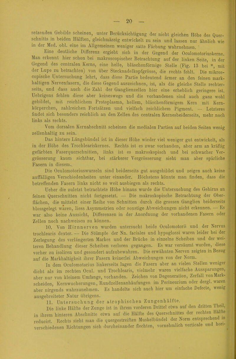 setzenden Gebilde scheinen, unter Berücksichtigung der nicht gleichen Höhe des Quer- schnitts in beiden Hälften, gleichmässig entwickelt zu sein und lassen nur ähnlich wie in der Med. obl. eine im Allgemeinen weniger satte Färbung wahrnehmen. Eine deutliche Differenz ergiebt sich in der Gegend der Oculoraotoriuskerne. Man erkennt hier schon bei makroscopischer Betrachtung auf der linken Seite, in der Gegend des centralen Kerns, eine helle, bläschenförmige Stelle (Fig. 13 bei *, mit der Lupe zu betrachten) von über Stecknadelkopfgrösse, die rechts fehlt. Die mikros- copische Untersuchung lehrt, dass diese Partie bedeutend ärmer an den feinen mark- haltigen Nervenfasern, die diese Gegend auszeichnen, ist, als die gleiche Stelle rechter- seits, und dass auch die Zahl der Ganglienzellen hier eine erheblich geringere ist. Uebrigens fehlen diese aber keineswegs und die vorhandenen sind auch ganz wohl gebildet, mit reichlichem Protoplasma, hellem, bläschenförmigem Kern mit Kern- körperchen, zahlreichen Fortsätzen und vielfach reichlichem Pigment. — Letzleres findet sich besonders reichlich an den Zellen des centralen Kernesbeiderseits, mehr .noch links als rechts. Vom dorsalen Kernabschnitt scheinen die medialen Partien auf beiden Seiten wenig zellenhaltig zu sein. Das hintere Längsbündel ist in dieser Höhe wieder viel weniger gut entwickelt, als in der Höhe des Trochleariskernes. Rechts ist es zwar vorhanden, aber arm an kräftig gefärbten Faserquerschnitten, links ist es makroskopisch und bei schwacher Ver- grösserung kaum sichtbar, bei stärkerer Vergrösserung sieht man aber spärliche Fasern in diesem.. Die Oculomotorinswurzeln sind beiderseits gut ausgebildet und zeigen auch keine auffälligen Verschiedenheiten unter einander. Höchstens könnte man finden, dass die betreffenden Fasern links nicht so weit ausbiegen als rechts. lieber die zuletzt betrachtete Höhe hinaus wmäe die Untersuchung des Gehirns an feinen Querschnitten nicht fortgesetzt. — Die mala-oskopische Betrachtung der Ober- flächen, die mittelst einer Reihe von Schnitten durch die grossen Ganglien beiderseits blossgelegt waren, Hess Asymmetrien oder sonstige Abweichungen nicht erkennen. — Es war also keine Aussicht, Differenzen in der Anordnung der vorhandenen Fasern oder Zellen noch nachweisen zu können. 10. Von Hirnnerven wurden untersucht beide Oculomotorii und der Nervus trochlearis dexter. — Die Stümpfe der Nn. faciales und hypoglossi waren leider bei der Zerlegung des verlängerten Markes und der Brücke in einzelne Scheiben und der wei- teren Behandlung dieser Scheiben verloren gegangen. Es war versäumt worden, diese vorher zu isoliren und gesondert aufzubewahren. Die erwähnten Nerven zeigten in Bezug auf die Markhaltigkeit ihrer Fasern keinerlei Abweichungen von der Norm. In dem Oculomotorius linkerseits lagen die Fasern aber an vielen Stellen weniger dicht als im rechten Ocul. und Trochlearis, vielmehr waren vielfache Aussparungen, aber nur von kleinem Umfange, vorhanden. Zeichen von Degeneration, Zerfall von Mark- scheiden, Kernwucherungen, Rundzellenanhäufungen im Perineurium oder dergl. waren aber nirgends wahrzunehmen. Es handelte sich auch hier um einfache Defecte, wenig ausgebreiteter Natur übrigens. 11. Untersuchung der atrophisclien Zungenhälfte. Die linke Hälfte der Zunge ist in ihi'em vorderen Drittel etwa auf den drillen Thcil, in ihrem hinleren Abschnitte etwa auf die Hälfte des Querschnittes der rechten Hälfte reducirt Rechts sieht man die quergestreiften Muskelbündcl der Norm entsprechend in •sohiedenen Richtungen sich durcheinander flechten, vornehmlich verlicalc und hori- re versc