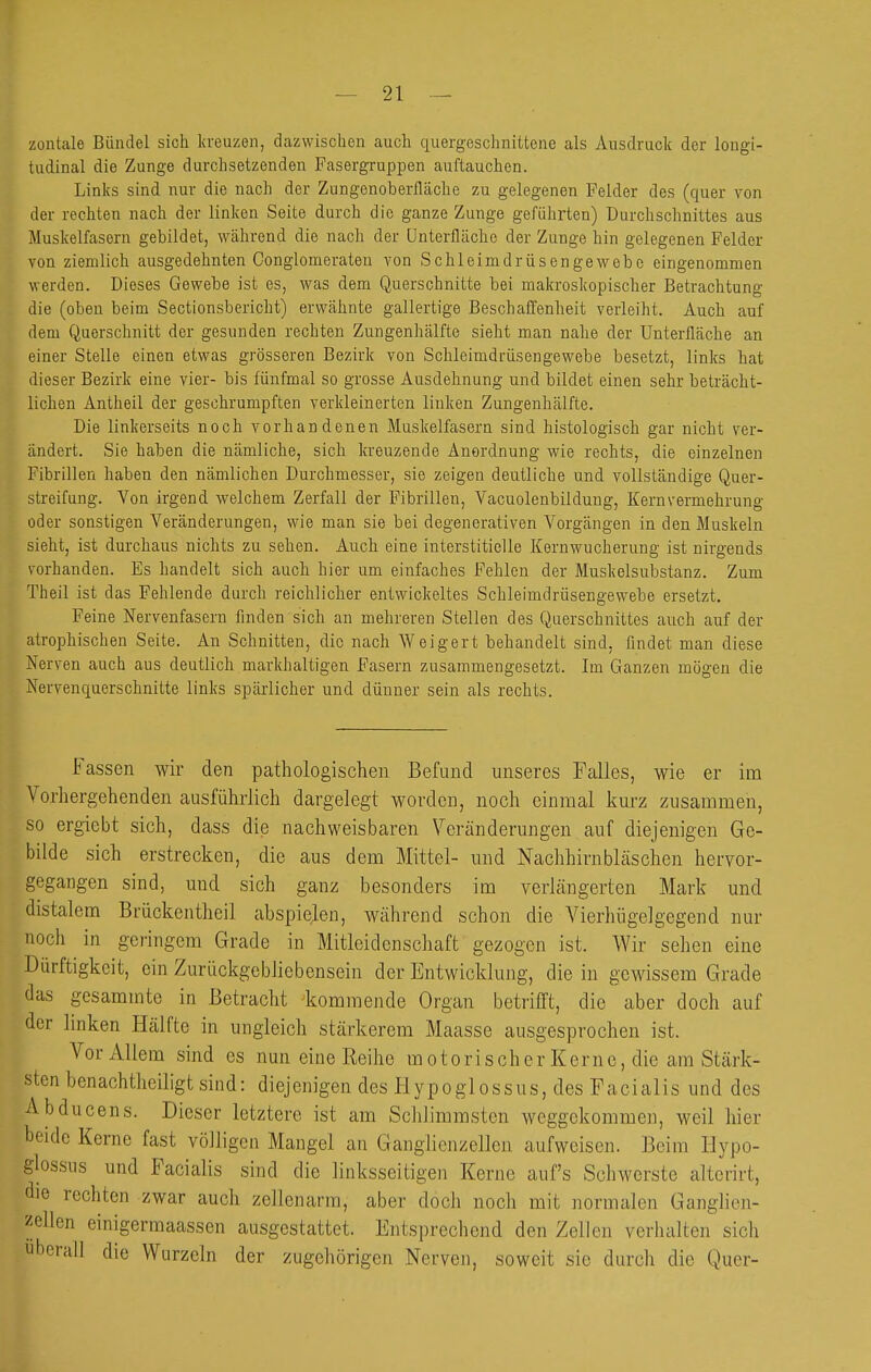 zontale Bündel sich Itveuzen, dazwischen auch quergeschnittene als Ausdruclc der longi- tudlnal die Zunge durchsetzenden Fasergruppen auftauchen. Links sind nur die nach der Zungenoberlläche zu gelegenen Felder des (quer von der rechten nach der linken Seite durch die ganze Zunge geführten) Durchschnittes aus Muskelfasern gebildet, während die nach der ünterfläche der Zunge hin gelegenen Felder von ziemlich ausgedehnten Conglomeraten von Schleimdrüsengewebe eingenommen werden. Dieses Gewebe ist es, was dem Querschnitte bei makroskopischer Betrachtung die (oben beim Sectionsbericht) erwähnte gallertige Beschaffenheit verleiht. Auch auf dem Querschnitt der gesunden rechten Zungenhälfte sieht man nahe der Unterfläche an einer Stelle einen etwas grösseren Bezirk von Schleimdrüsengewebe besetzt, links hat dieser Bezirk eine vier- bis fünfmal so grosse Ausdehnung und bildet einen sehr beträcht- lichen Antheil der geschrumpften verkleinerten linken Zungenhälfte. Die linkerseits noch vorhandenen Muskelfasern sind histologisch gar nicht ver- ändert. Sie haben die nämliche, sich kreuzende Anordnung wie rechts, die einzelnen Fibrillen haben den nämlichen Durchmesser, sie zeigen deutliche und vollständige Quer- streifung. Von irgend welchem Zerfall der Fibrillen, Vacuolenbildung, Kern Vermehrung oder sonstigen Veränderungen, wie man sie bei degenerativen Vorgängen in den Muskeln sieht, ist durchaus nichts zu sehen. Auch eine interstitielle Kernwucherung ist nirgends vorhanden. Es handelt sich auch hier um einfaches Fehlen der Muskelsubstanz. Zum Theil ist das Fehlende durch reichlicher entwickeltes Schleimdrüsengewebe ersetzt. Feine Nervenfasern finden sich an mehreren Stellen des Querschnittes auch auf der atrophischen Seite. An Schnitten, die nach Weigert behandelt sind, findet man diese Nerven auch aus deutlich markhaltigen Fasern zusammengesetzt. Im Ganzen mögen die Nervenquerschnitte links spärlicher und dünner sein als rechts. Fassen wir den pathologischen Befund unseres Falles, wie er im Vorhergehenden ausführlich dargelegt worden, noch einmal kurz zusammen, so ergiebt sich, dass die nachweisbaren Veränderungen auf diejenigen Ge- bilde sich erstrecken, die aus dem Mittel- und Nachhirnbläschen hervor- gegangen sind, und sich ganz besonders im verhängerten Mark und distalem Brückentheil abspielen, während schon die Vierhügelgegend nur noch in gei'ingem Grade in Mitleidenschaft gezogen ist. Wir sehen eine Dürftigkeit, ein ZurückgebJicbensein der Entwicklung, die in gewissem Grade das gcsammte in Betracht kommende Organ betrifft, die aber doch auf der hnken Hälfte in ungleich stärkerem Maasse ausgesprochen ist. Vor Allem sind es nun eine Reihe motorischer Kerne, die am Stärk- sten benachtheiligt sind: diejenigen des Hypoglossus, des Facialis und des Abducens. Dieser letztere ist am Schlimmsten weggekommen, weil hier beide Kerne fast völligen Mangel an Ganglienzellen aufweisen. Beim Hypo- glossus und Facialis sind die linksseitigen Kerne aufs Schwerste alterirt, die rechten zwar auch zellenarra, aber doch noch mit normalen Ganglien- zellen einigermaassen ausgestattet. Entsprechend den Zellen verhalten sich uberall die Wurzeln der zugehörigen Nerven, soweit sie durch die Quer-