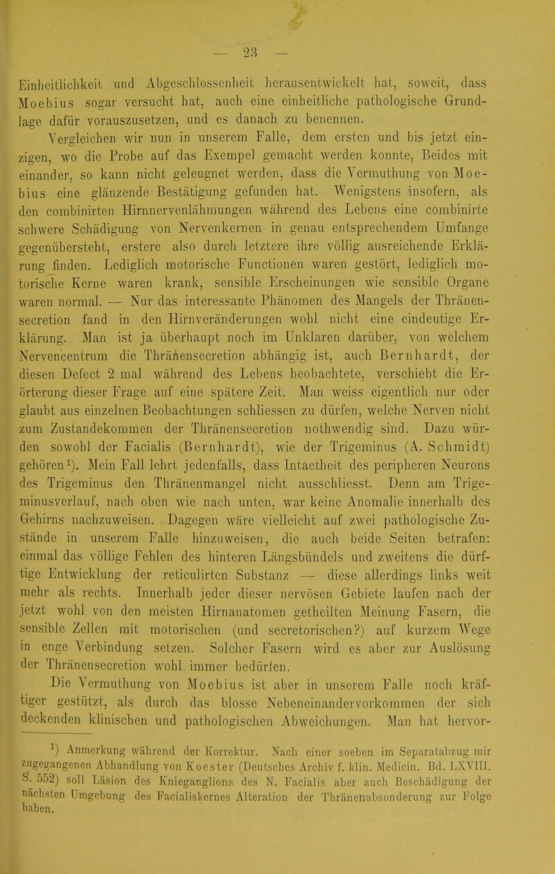 Einlicitliclikcit vind Abgcschlosscnlieit hcrauseiitwickelt hat, soweit, dass Moebius sogar versucht hat, auch eine einheitliche pathologische Grund- lage dafür vorauszusetzen, und es danach zu benennen. Vergleichen wir nun in unserem Falle, dem ersten und bis jetzt ein- zigen, wo die Probe auf das Exempel gemacht werden konnte, Beides mit einander, so kann nicht geleugnet werden, dass die Vermuthung von Moe- bius eine glfinzende Bestätigung gefunden hat. Wenigstens insofern, als den combinirten Hirnnervenlähmungen während des Lebens eine combinirte schwere Schädigung von Nervenkernen in genau entsprechendem Umfange gegenübersteht, erstere also durch letztere ihre völlig ausreichende Erklä- rung finden. Lediglich motorische Functionen waren gestört, lediglich mo- torische Kerne waren krank, sensible Erscheinungen wie sensible Organe waren normal. — Nur das interessante Phänomen des Mangels der Thränen- secretion fand in den Hirn Veränderungen wohl nicht eine eindeutige Er- klärung. Man ist ja überhaupt noch im Unklaren darüber, von welchem Nervencentrum die Thränensecretion abhängig ist, auch Bernhardt, der diesen Defect 2 mal während des Lebens beobachtete, verschiebt die Er- örterung dieser Frage auf eine spätere Zeit. Man weiss eigentlich nur oder glaubt aus einzelnen Beobachtungen schliessen zu dürfen, welche Nerven nicht zum Zustandekommen der Thränensecretion nothwendig sind. Dazu wür- den sowohl der Facialis (Bernhardt), wie der Trigeminus (A. Schmidt) gehören 1). Mein Fall lehrt jedenfalls, dass Intactheit des peripheren Neurons des Trigeminus den Thränenmangel nicht ausschliesst. Denn am Trige- minusvcrlauf, nach oben wie nach unten, war keine Anomalie innerhalb des Gehirns nachzuweisen. Dagegen wäre vielleicht auf zwei pathologische Zu- stände in unserem Falle hinzuweisen, die auch beide Seiten betrafen: einmal das völlige Fehlen des hinteren Längsbündels und zweitens die dürf- tige Entwicklung der reticulirten Substanz — diese allerdings links weit mehr als rechts. Innerhalb jeder dieser nervösen Gebiete laufen nach der jetzt wohl von den meisten Hirnanatomen getheilten Meinung Fasern, die sensible Zellen mit motorischen (und secretorischen?) auf kurzem Wege in enge Verbindung setzen. Solcher Fasern wird es aber zur Auslösung der Thränensecretion wohl immer bedürien. Die Vermuthung von Moebius ist aber in unserem Falle noch kräf- tiger gestützt, als durch das blosse Nebeneinandervorkoramen der sich deckenden klinischen und pathologischen Abweichungen. Man hat hervor- ^) Anmerkung während der Korrektur. Nach einer soeben im SeparaLabzug mir zagegangencn Abhandlung von Koester (Deutsches Archiv f. Win. Medicin. Bd. LXVIII. S. 552) soll Läsion des Knieganglions des N. Facialis aber auch Beschädigung der nächsten Umgebung des Facialiskernes Altoration der Thränenabsonderung zur Folge haben.