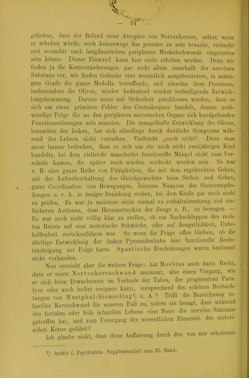 gehoben, dass der Befund einer Atrophie von Nervenkernen, selbst wenn er erhoben würde, noch keineswegs das primäre zu sein brauche, vielmehr erst secundär nach langdauerndem peripheren Muskelschwunde eingetreten sein könne. Dieser Einwand kann hier nicht erhoben werden. Denn wir fmden ja die Kernveränderungen gar nicht allein innerhalb der nervösen Substanz vor, wir finden vielmehr eine wesentlich ausgebreitetere, in massi- gem Grade die ganze Medulla betreifende, und einzelne ihrer Provinzen, insbesondere die Oliven, wieder bedeutend stärker betheiligende Entwick- lungshemmung. Daraus muss mit Sicherheit geschlossen werden, dass es sich um einen primären Fehler des Centraiorgans handelt, dessen noth- wendige Folge die an den peripheren motorischen Organe sich kundgebenden Functionsstörungen sein mussten. Die mangelhafte Entwicklung der Oliven, besonders der linken, hat sich allerdings durch deutliche Symptome wäli- rend des Lebens nicht verrathen. Vielleicht „noch nicht. Denn man muss immer bedenken, dass es sich um ein noch nicht zweijähriges Kind handelte, bei dem vielleicht mancherlei functionelle Mängel nicht zum Vor- schein kamen, die später noch würden entdeckt worden sein. So war z. B. eine ganze Reihe von Fähigkeiten, die mit dem regelrechten Gehen, mit der Aufrechterhaltung des Gleichgewichtes beim Stehen und Gehen, guter Ooordination von Bewegungen, 'feineren Nuancen der Sinneserapfin- dungen u. v. A. in inniger Beziehung stehen, bei dem Kinde gar noch nicht zu prüfen. Es war ja meistens nicht einmal zu verhältuissmässig viel ein- facheren Actionen, dem Herausstrecken der Zunge z. B., zu bewegen. — Es war auch nicht völlig klar zu stellen, ob ein Nachschleppen des rech- ten Beines auf eine motorische Schwäche, oder auf Aengstlichkeit, Unbe- holfenheit zurückzuführen war. So muss die Frage ofien bleiben, ob die dürftige Entwicklung der linken Pyramidenbahn hier functionelle Beein- trächtigung zur Folge hatte. Spastische Erscheinungen waren bestimmt nicht vorhanden. Nun entsteht aber die weitere Frage: hat Moebius auch darin Recht, dass er einen Nervenkernschwund annimmt, also einen Vorgang, wie er sich beim Erwachsenen im Verlaufe der Tabes, der progressiven Para- lyse oder auch isolirt ereignen kann, entsprechend den scliönen Beobach- tungen von Westphal-Siemerlingi) A. ? Trißt die Bezeichnung m- fantiler Kernschwuud für unseren Fall zu, sofern sie besagt, dass wahrend des foetalen oder früh infantilen Lebens eine Noxe die nervöse Substanz getroffen hat, und zum Untergang der wesentlichen Elemente der motori- schen Kerne geführt? .1^1 „„„„ Ich glaube nicht, dass diese Auffassung durch den von mir erhobenen 1) Archiv f. Psychiatrie. Supplementheft zum 25. Band.