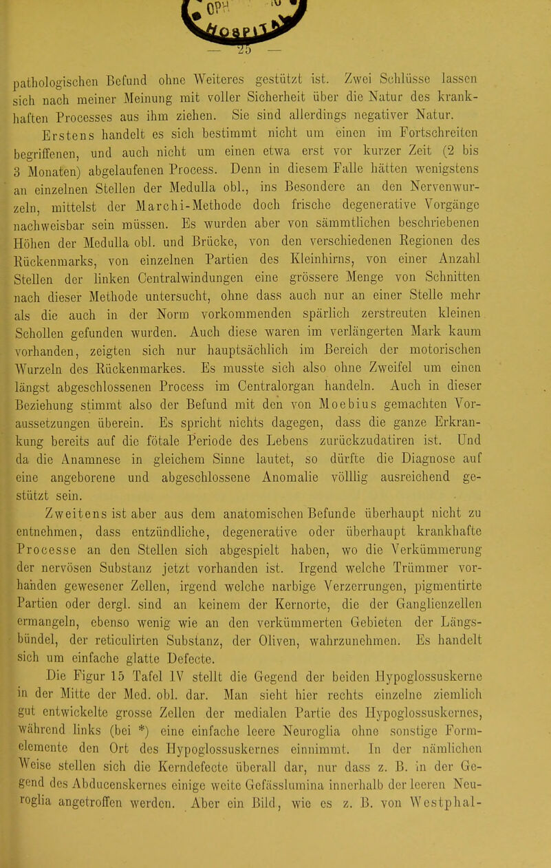 pathologischen Befund ohne Weiteres gestützt ist. Zwei Schlüsse lassen sich nach meiner Meinung mit voller Sicherheit über die Natur des krank- haften Processcs aus ihm ziehen. Sie sind allerdings negativer Natur. Erstens handelt es sich bestimmt nicht um einen im Fortschreiten begriffenen, und auch nicht um einen etwa erst vor kurzer Zeit (2 bis 3 Monaten) abgelaufenen Process. Denn in diesem Falle hätten wenigstens an einzelnen Stellen der Medulla obl., ins Besondere an den Nervenwur- zeln, mittelst der Marchi-Methode doch frische degenerative Vorgänge nachweisbar sein müssen. Es wurden aber von sämmtlichen beschriebenen Höhen der Medulla obl. und Brücke, von den verschiedenen Regionen des Rückenmarks, von einzelnen Partien des Kleinhirns, von einer Anzahl Stellen der linken Central Windungen eine grössere Menge von Schnitten nach dieser Methode untersucht, ohne dass auch nur an einer Stelle mehr als die auch in der Norm vorkommenden spärlich zerstreuten kleinen Schollen gefunden wurden. Auch diese waren im verlängerten Mark kaum vorhanden, zeigten sich nur hauptsächlich im Bereich der motorischen Wurzeln des Rückenmarkes. Es musste sich also ohne Zweifel um einen längst abgeschlossenen Process im Centraiorgan handeln. Auch in dieser Beziehung stimmt also der Befund mit den von Moebius gemachten Vor- aussetzungen überein. Es spricht nichts dagegen, dass die ganze Erkran- kung bereits auf die fötale Periode des Lebens zurückzudatiren ist. Und da die Anamnese in gleichem Sinne lautet, so dürfte die Diagnose auf eine angeborene und abgeschlossene Anomalie völllig ausreichend ge- stützt sein. Zweitens ist aber aus dem anatomischen Befunde überhaupt nicht zu entnehmen, dass entzündliche, degenerative oder überhaupt krankhafte Processe an den Stellen sich abgespielt haben, wo die Verkümmerung der nervösen Substanz jetzt vorhanden ist. Irgend welche Trümmer vor- handen gewesener Zellen, irgend welche narbige Verzerrungen, pigmentirte Partien oder dergl. sind an keinem der Kernortc, die der Ganglienzellen ermangeln, ebenso wenig wie an den verkümmerten Gebieten der Längs- bündel, der reticulirten Substanz, der Oliven, wahrzunehmen. Es handelt sich um einfache glatte Defecte. Die Figur 15 Tafel IV stellt die Gegend der beiden Plypoglossuskerne in der Mitte der Med. obl. dar. Man sieht hier rechts einzelne ziemlich gut entwickelte grosse Zellen der medialen Partie des Hypoglossuskcrnes, während links (bei *) eine einfache leere Neuroglia ohne sonstige Form- olemente den Ort des Hypoglossuskcrnes einnimmt. Li der nämlichen Weise stellen sich die Kerndefecte überall dar, nur dass z. B. in der Ge- gend des Abducenskcrnes einige weite Gefässlumina innerhalb der leeren Neu- roglia angetroffen werden. Aber ein Bild, wie es z. B. von Westphal-
