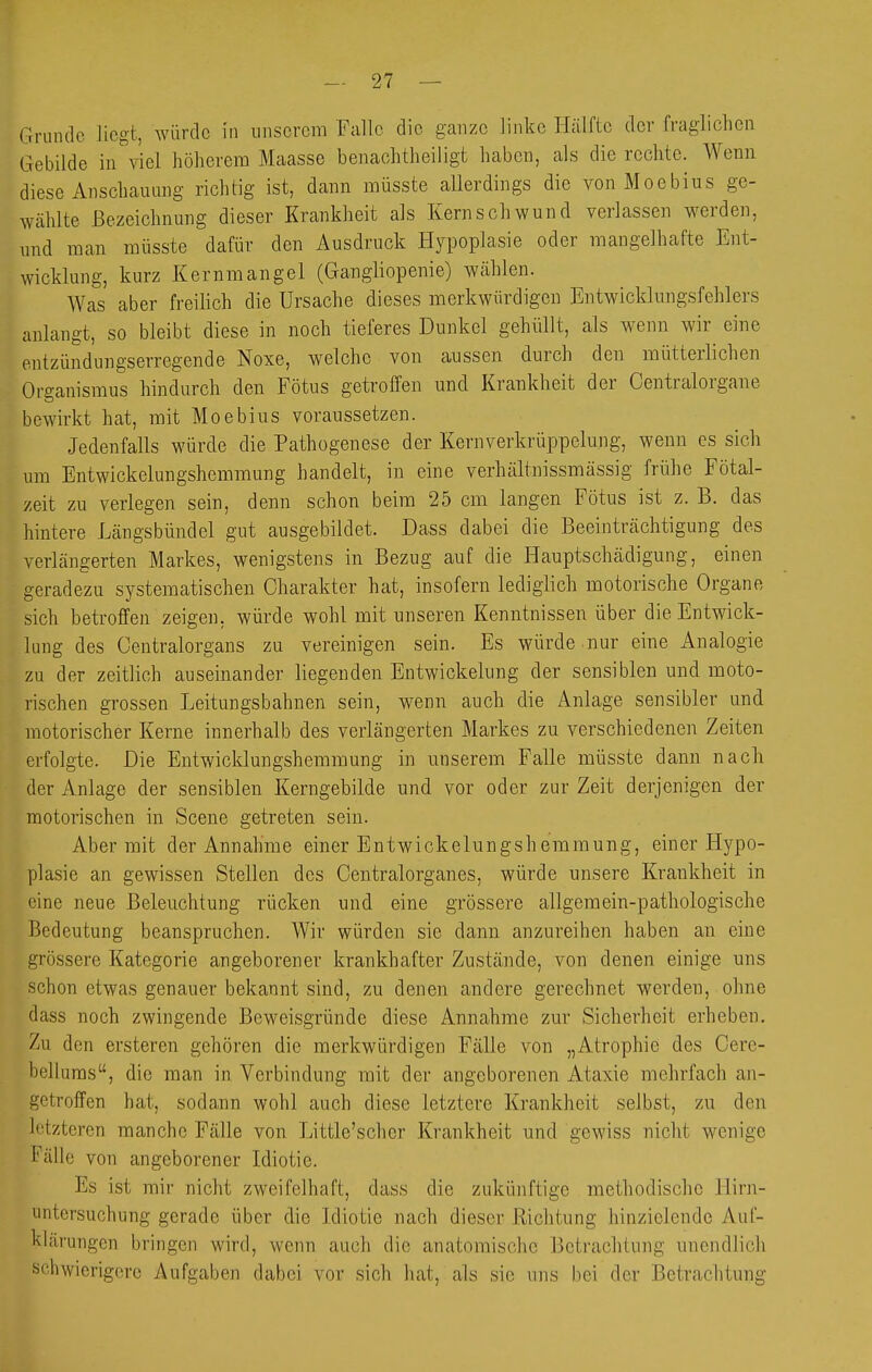 Grunde liegt, Avürdc in unserem Falle die ganze linke Hälfte der fraglichen Gebilde in''viel höherem Maasse benachtheiligt haben, als die rechte. Wenn diese Anschauung richtig ist, dann müsste allerdings die von Moebius ge- wählte Bezeichnung dieser Krankheit als Kernschwund verlassen werden, und man müsste dafür den Ausdruck Hypoplasie oder mangelhafte Ent- wicklung, kurz Kernmangel (Gangliopenie) wählen. Was aber freilich die Ursache dieses merkwürdigen Entwicklungsfehlers anlangt, so bleibt diese in noch tieferes Dunkel gehüllt, als wenn wir eine ontzündungserregende Noxe, welche von aussen durch den mütterlichen Organismus hindurch den Fötus getroffen und Krankheit der Oentralorgane bewirkt hat, mit Moebius voraussetzen. Jedenfalls würde die Pathogenese der Kernverkrüppelung, wenn es sich um Entwickelungshemmung handelt, in eine verhältnissmässig frühe Fötal- zeit zu verlegen sein, denn schon beim 25 cm langen Fötus ist z. B. das hintere Längsbündel gut ausgebildet. Dass dabei die Beeinträchtigung des verlängerten Markes, wenigstens in Bezug auf die Hauptschädigung, einen geradezu systematischen Charakter hat, insofern lediglich motorische Organe sich betroffen zeigen, würde wohl mit unseren Kenntnissen über die Entwick- lung des Gentraiorgans zu vereinigen sein. Es würde nur eine Analogie zu der zeitlich auseinander liegenden Entwickelung der sensiblen und moto- rischen grossen Leitungsbahnen sein, wenn auch die Anlage sensibler und motorischer Kerne innerhalb des verlängerten Markes zu verschiedenen Zeiten erfolgte. Die Entwicklungshemmung in unserem Falle müsste dann nach der Anlage der sensiblen Kerngebilde und vor oder zur Zeit derjenigen der motorischen in Scene getreten sein. Aber mit der Annahme einer Entwickelungsh eramung, einer Hypo- plasie an gewissen Stellen des Centralorganes, würde unsere Krankheit in eine neue Beleuchtung rücken und eine grössere allgemein-pathologische Bedeutung beanspruchen. Wir würden sie dann anzureihen haben an eine grössere Kategorie angeborener krankhafter Zustände, von denen einige uns schon etwas genauer bekannt sind, zu denen andere gerechnet werden, ohne dass noch zwingende Beweisgründe diese Annahme zur Sicherheit erheben. Zu den ersteren gehören die merkwürdigen Fälle von „Atrophie des Oere- belluras, die man in Verbindung mit der angeborenen Ataxie mehrfach an- getroffen hat, soda,nn wohl auch diese letztere Krankheit selbst, zu den letzteren manche Fälle von Little'scher Krankheit und gewiss nicht wenige Fälle von angeborener Idiotie. Es ist mir nicht zweifelhaft, dass die zukünftige methodische Hirn- untersuchung gerade über die Idiotie nach dieser Richtung hinzielende Auf- klärungen bringen wird, wenn auch die anatomische Betrachtung unendlich schwierigere Aufgaben dabei vor sich hat, als sie uns bei der Betrachtung