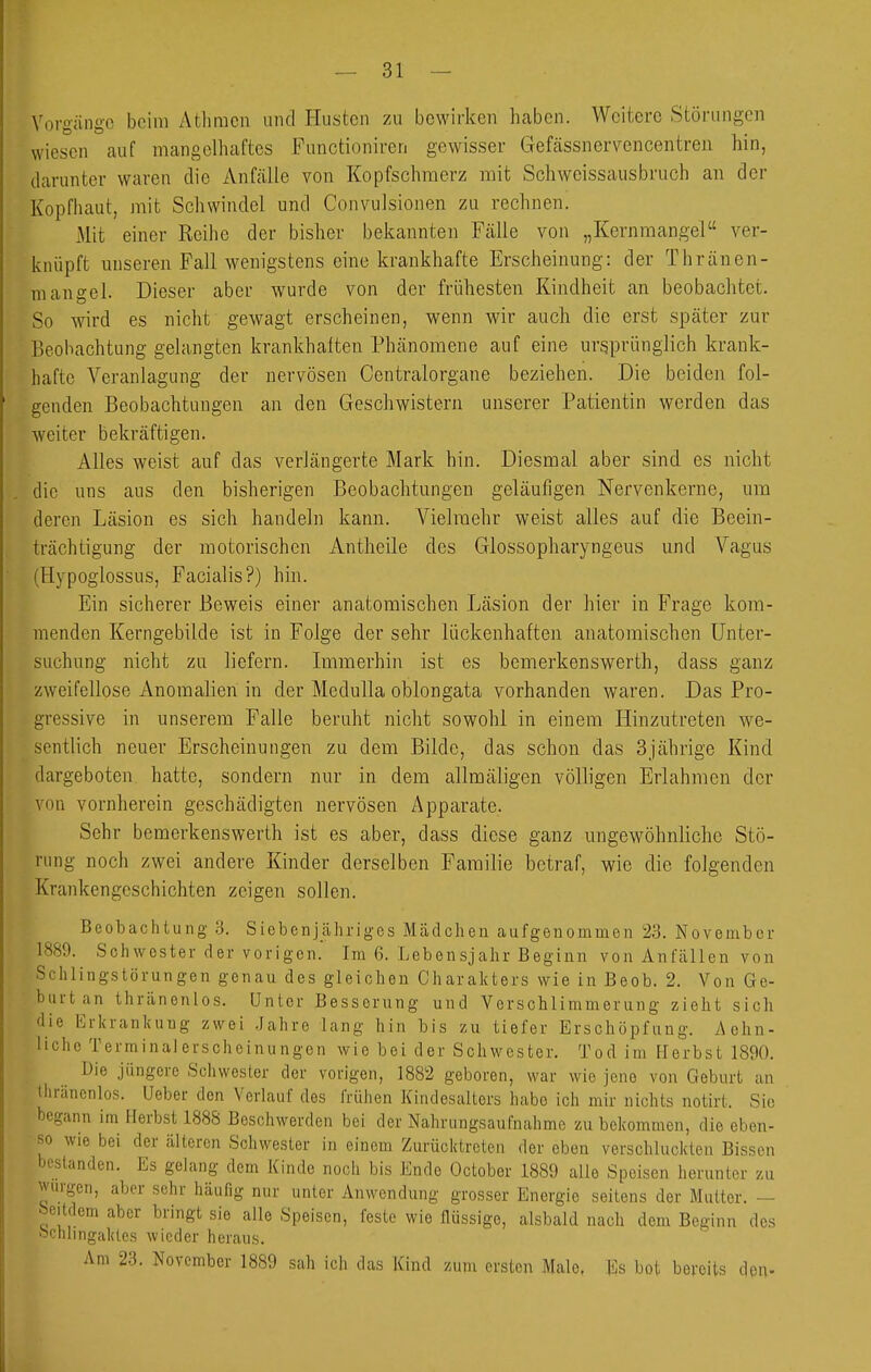 Vorgänge beim Atlimcn und Husten zu bewirken haben. Weitere Störungen wiesen auf mangelhaftes Functioniren gewisser Gefcässnervencentreii hin, darunter waren die Anfcälle von Kopfschmerz mit Schweissausbruch an der Kopfiiaut, mit Schwindel und Convulsionen zu rechnen. Mit einer Reihe der bisher bekannten Fälle von „Kernmangel ver- knüpft miseren Fall wenigstens eine krankhafte Erscheinung: der Thränen- m an gel. Dieser aber wurde von der frühesten Kindheit an beobachtet. So wird es nicht gewagt erscheinen, wenn wir auch die erst später zur Beobachtung gelangten krankhalten Phänomene auf eine ursprünglich krank- hafte Veranlagung der nervösen Centraiorgane beziehen. Die beiden fol- genden Beobachtungen an den Geschwistern unserer Patientin werden das weiter bekräftigen. Alles weist auf das verlängerte Mark hin. Diesmal aber sind es nicht die uns aus den bisherigen Beobachtungen geläufigen Nervenkerne, um deren Läsion es sich handeln kann. Vielmehr weist alles auf die Beein- trächtigung der motorischen Antheile des Glossopharyngeus und Vagus (Hypoglossus, Facialis?) hin. Ein sicherer Beweis einer anatomischen Läsion der hier in Frage kom- menden Kerngebilde ist in Folge der sehr lückenhaften anatomischen Unter- suchung nicht zu liefern. Immerhin ist es bemerkenswerth, dass ganz zweifellose Anomalien in der Medulla oblongata vorhanden waren. Das Pro- gressive in unserem Falle beruht nicht sowohl in einem Hinzutreten we- sentlich neuer Erscheinungen zu dem Bilde, das schon das 3jährige Kind dargeboten hatte, sondern nur in dem allmäligen völligen Erlahmen der von vornherein geschädigten nervösen Apparate. Sehr bemerkenswerth ist es aber, dass diese ganz ungewöhnliche Stö- rung noch zwei andere Kinder derselben Familie betraf, wie die folgenden Krankengeschichten zeigen sollen. Beobachtung a. Siebenjähriges Mädchen aufgenommen 23. November 1889. Schwester der vorigen. Im 6. Lebensjahr Beginn von Anfcällen von Schlingstörungen genau des gleichen Charakters wie in Beob. 2. Von Ge- burt an thränenlos. Unter Besserung und Verscblimmerung zieht sich die Erkrankung zwei .Jahre lang hin bis zu tiefer Erschöpfung. Achn- Itcho Terminalerscheinungen wie bei der Schwester, Tod im flerbst 1890. Die jüngere Schwester der vorigen, 1882 geboren, war wie jene von Geburt an tlu-äncnlos. Ueber den Verlauf des frühen Kindesalters habe ich mir nichts notirt. Sic begann im Herbst 1888 Beschwerden bei der Nahrungsaufnahme zu bekommen, die eben- so wie bei der älteren Schwester in einem Zurücktreten der eben verschluckten Bissen bestanden. Es gelang dem Kinde noch bis Ende October 1889 alle Speisen herunter zu würgen, aber sehr häufig nur unter Anwendung grosser Energie seitens der Mutter. — ^eitdem aber bringt sie alle Speisen, feste wie flüssige, alsbald nach dem Beginn dos ochlingakles wieder heraus. Am 23. November 1889 sah ich das Kind zum ersten Male. Es bot bereits den-