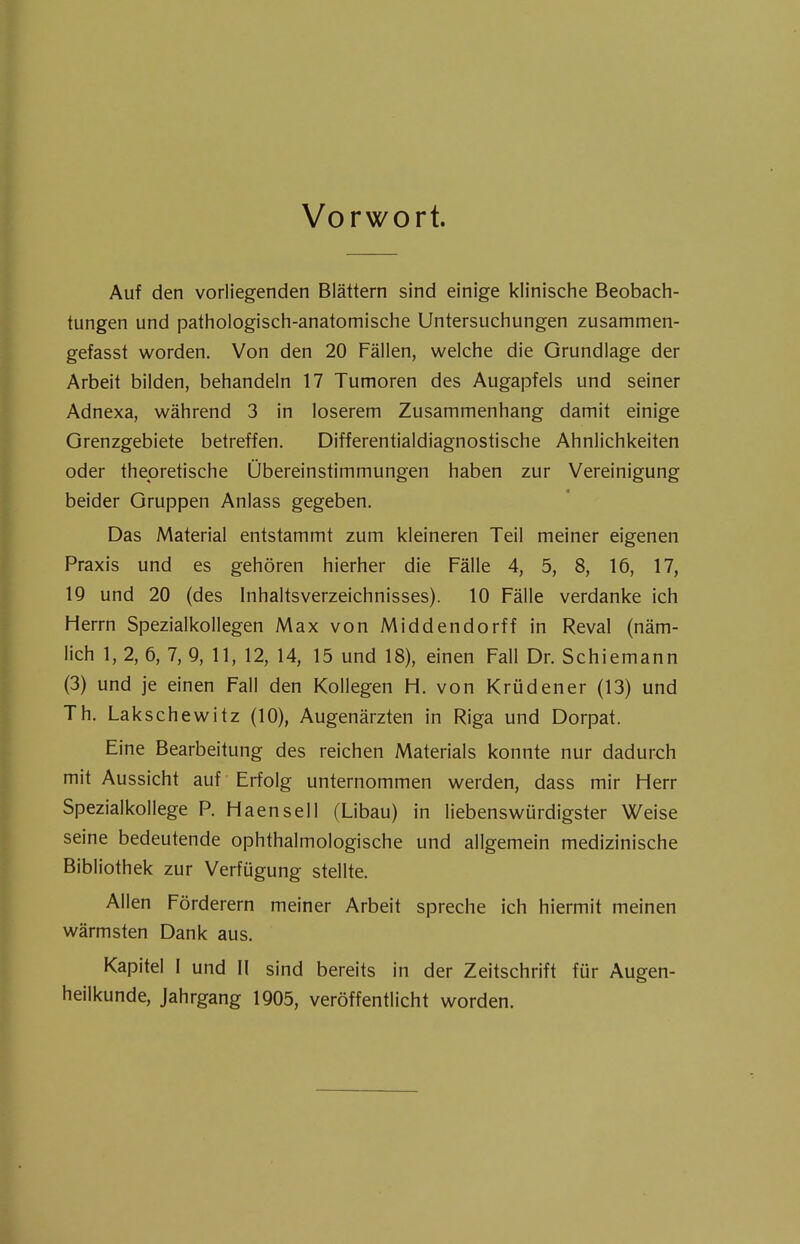 Vorwort. Auf den vorliegenden Blättern sind einige klinische Beobach- tungen und pathologisch-anatomische Untersuchungen zusammen- gefasst worden. Von den 20 Fällen, welche die Grundlage der Arbeit bilden, behandeln 17 Tumoren des Augapfels und seiner Adnexa, während 3 in loserem Zusammenhang damit einige Grenzgebiete betreffen. Differentialdiagnostische Ähnlichkeiten oder theoretische Übereinstimmungen haben zur Vereinigung beider Gruppen Anlass gegeben. Das Material entstammt zum kleineren Teil meiner eigenen Praxis und es gehören hierher die Fälle 4, 5, 8, 16, 17, 19 und 20 (des Inhaltsverzeichnisses). 10 Fälle verdanke ich Herrn Spezialkollegen Max von Middendorff in Reval (näm- lich 1, 2, 6, 7, 9, 11, 12, 14, 15 und 18), einen Fall Dr. Schiemann (3) und je einen Fall den Kollegen H. von Krüdener (13) und Th. Lakschewitz (10), Augenärzten in Riga und Dorpat. Eine Bearbeitung des reichen Materials konnte nur dadurch mit Aussicht auf Erfolg unternommen werden, dass mir Herr Spezialkollege P. Haensell (Libau) in liebenswürdigster Weise seine bedeutende ophthalmologische und allgemein medizinische Bibliothek zur Verfügung stellte. Allen Förderern meiner Arbeit spreche ich hiermit meinen wärmsten Dank aus. Kapitel I und II sind bereits in der Zeitschrift für Augen- heilkunde, Jahrgang 1905, veröffentlicht worden.