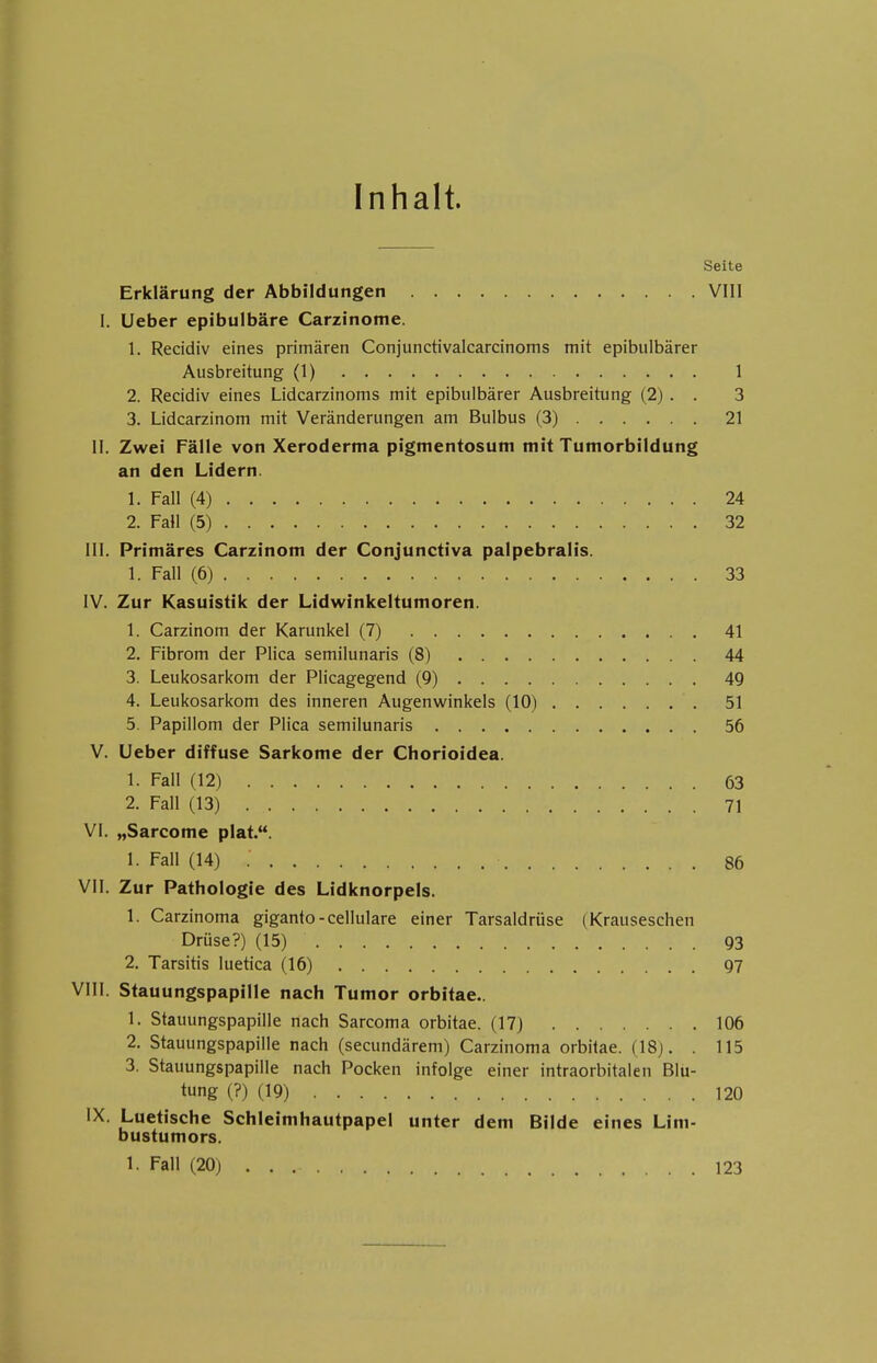 Inhalt. Seite Erklärung der Abbildungen VIII I. Ueber epibulbäre Carzinome. 1. Recidiv eines primären Conjunctivalcarcinoms mit epibulbärer Ausbreitung (1) 1 2. Recidiv eines Lidcarzinoms mit epibulbärer Ausbreitung (2) . . 3 3. Lidcarzinom mit Veränderungen am Bulbus (3) 21 II. Zwei Fälle von Xeroderma pigmentosum mit Tumorbildung an den Lidern. 1. Fall (4) 24 2. Fall (5) 32 III. Primäres Carzinom der Conjunctiva palpebralis. 1. Fall (6) 33 IV. Zur Kasuistik der Lidwinkeltumoren. 1. Carzinom der Karunkel (7) 41 2. Fibrom der Plica semilunaris (8) 44 3. Leukosarkom der Plicagegend (9) 49 4. Leukosarkom des inneren Augenwinkels (10) 51 5. Papillom der Plica semilunaris 56 V. Ueber diffuse Sarkome der Chorioidea. 1. Fall (12) 63 2. Fall (13) . 71 VI. „Sarcome plat.. 1. Fall (14) ; 86 VII. Zur Pathologie des Lidknorpels. 1. Carzinoma giganto-cellulare einer Tarsaldrüse (Krauseschen Drüse?) (15) 93 2. Tarsitis luetica (16) 97 VIII. Stauungspapille nach Tumor orbitae. 1. Stauungspapille nach Sarcoma orbitae. (17) 106 2. Stauungspapille nach (secundärem) Carzinoma orbitae. (18). . 115 3. Stauungspapille nach Pocken infolge einer intraorbitalen Blu- tung (?) (19) 120 IX. Luetische Schleimhautpapel unter dem Bilde eines Lim- bustumors. 1. Fall (20) . . 123