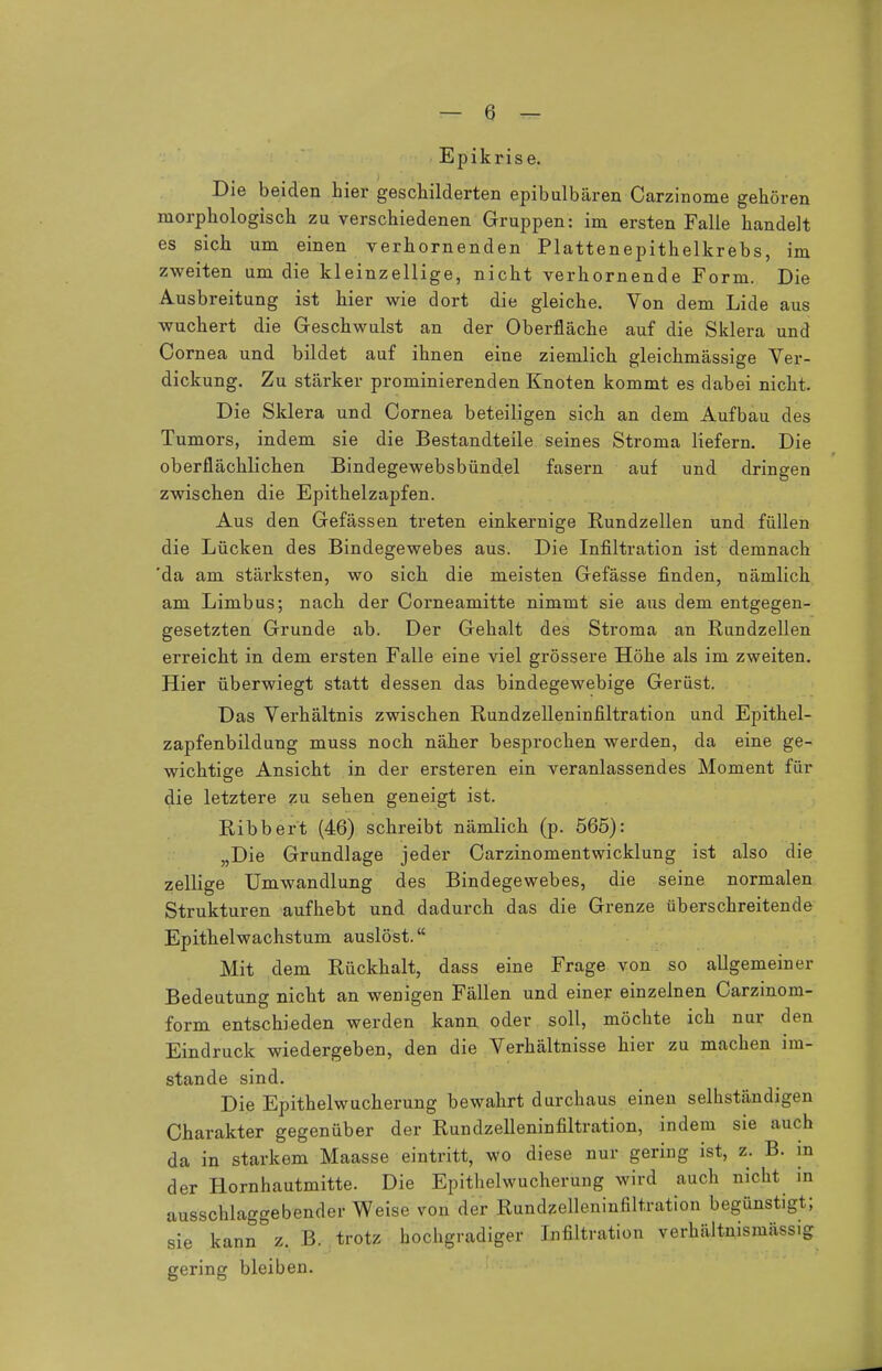 Epikrise. Die beiden hier geschilderten epibulbären Carzinome gehören morphologisch zu verschiedenen Gruppen: im ersten Falle handelt es sich um einen verhornenden Plattenepithelkrebs, im zweiten um die kleinzellige, nicht verhornende Form. Die Ausbreitung ist hier wie dort die gleiche. Von dem Lide aus wuchert die Geschwulst an der Oberfläche auf die Sklera und Cornea und bildet auf ihnen eine ziemlich gleichmässige Ver- dickung. Zu stärker prominierenden Knoten kommt es dabei nicht. Die Sklera und Cornea beteiligen sich an dem Aufbau des Tumors, indem sie die Bestandteile seines Stroma liefern. Die oberflächlichen Bindegewebsbündel fasern auf und dringen zwischen die Epithelzapfen. Aus den Gefässen treten einkernige Rundzellen und füllen die Lücken des Bindegewebes aus. Die Infiltration ist demnach 'da am stärksten, wo sich die meisten Gefässe finden, nämlich am Limbus; nach der Corneamitte nimmt sie aus dem entgegen- gesetzten Grunde ab. Der Gehalt des Stroma an Rundzellen erreicht in dem ersten Falle eine viel grössere Höhe als im zweiten. Hier überwiegt statt dessen das bindegewebige Gerüst. Das Verhältnis zwischen Rundzelleninfiltration und Epithel- zapfenbildung muss noch näher besprochen werden, da eine ge- wichtige Ansicht in der ersteren ein veranlassendes Moment für die letztere zu sehen geneigt ist. Ribbert (46) schreibt nämlich (p. 565): „Die Grundlage jeder Carzinomentwicklung ist also die zellige Umwandlung des Bindegewebes, die seine normalen Strukturen aufhebt und dadurch das die Grenze überschreitende Epithelwachstum auslöst. Mit dem Rückhalt, dass eine Frage von so allgemeiner Bedeutung nicht an wenigen Fällen und einer einzelnen Carzinom- form entschieden werden kann oder soll, möchte ich nur den Eindruck wiedergeben, den die Verhältnisse hier zu machen im- stande sind. Die Epithelwucherung bewahrt durchaus einen seihständigen Charakter gegenüber der Rundzelleninfiltration, indem sie auch da in starkem Maasse eintritt, wo diese nur gering ist, z. B. in der Hornhautmitte. Die Epithelwucherung wird auch nicht in ausschlaggebender Weise von der Rundzelleninfiltration begünstigt; sie kann z. B. trotz hochgradiger Infiltration verhältnismässig gering bleiben.