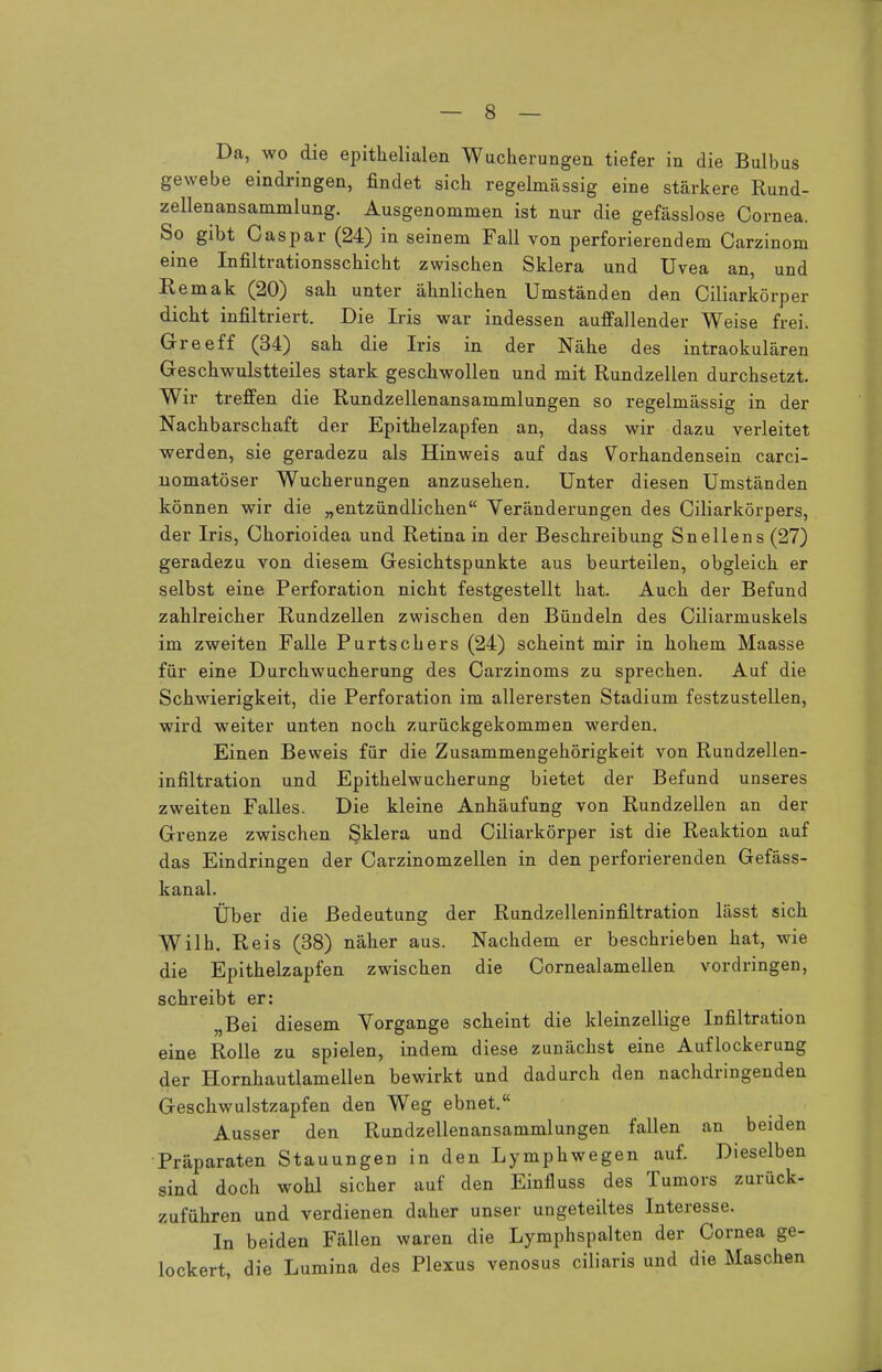 Da, wo die epithelialen Wucherungen tiefer in die Bulbus gewebe eindringen, findet sich regelmässig eine stärkere Rund- zellenansammlung. Ausgenommen ist nur die gefässlose Cornea. So gibt Caspar (24) in seinem Fall von perforierendem Carzinom eine Infiltrationsschicht zwischen Sklera und Uvea an, und Remak (20) sah unter ähnlichen Umständen den Ciliarkörper dicht infiltriert. Die Iris war indessen auffallender Weise frei. Greeff (34) sah die Iris in der Nähe des intraokulären Geschwulstteiles stark geschwollen und mit Rundzellen durchsetzt. Wir treffen die Rundzellenansammlungen so regelmässig in der Nachbarschaft der Epithelzapfen an, dass wir dazu verleitet werden, sie geradezu als Hinweis auf das Vorhandensein carci- nomatöser Wucherungen anzusehen. Unter diesen Umständen können wir die „entzündlichen Veränderungen des Ciliarkörpers, der Iris, Chorioidea und Retina in der Beschreibung Snellens(27) geradezu von diesem Gesichtspunkte aus beurteilen, obgleich er selbst eine Perforation nicht festgestellt hat. Auch der Befund zahlreicher Rundzellen zwischen den Bündeln des Ciliarmuskels im zweiten Falle Purtschers (24) scheint mir in hohem Maasse für eine Durchwucherung des Carzinoms zu sprechen. Auf die Schwierigkeit, die Perforation im allerersten Stadium festzustellen, wird weiter unten noch zurückgekommen werden. Einen Beweis für die Zusammengehörigkeit von Rundzellen- infiltration und Epithelwucherung bietet der Befund unseres zweiten Falles. Die kleine Anhäufung von Rundzellen an der Grenze zwischen Sklera und Ciliarkörper ist die Reaktion auf das Eindringen der Carzinomzellen in den perforierenden Gefäss- kanal. Über die Bedeutung der Rundzelleninfiltration lässt sich Wilh. Reis (38) näher aus. Nachdem er beschrieben hat, wie die Epithelzapfen zwischen die Cornealamellen vordringen, schreibt er: „Bei diesem Vorgange scheint die kleinzellige Infiltration eine Rolle zu spielen, indem diese zunächst eine Auflockerung der Hornhautlamellen bewirkt und dadurch den nachdringenden Geschwulstzapfen den Weg ebnet. Ausser den Rundzellenansammlungen fallen an beiden Präparaten Stauungen in den Lymphwegen auf. Dieselben sind doch wohl sicher auf den Einfluss des Tumors zurück- zuführen und verdienen daher unser ungeteiltes Interesse. In beiden Fällen waren die Lymphspalten der Cornea ge- lockert, die Lumina des Plexus venosus ciliaris und die Maschen