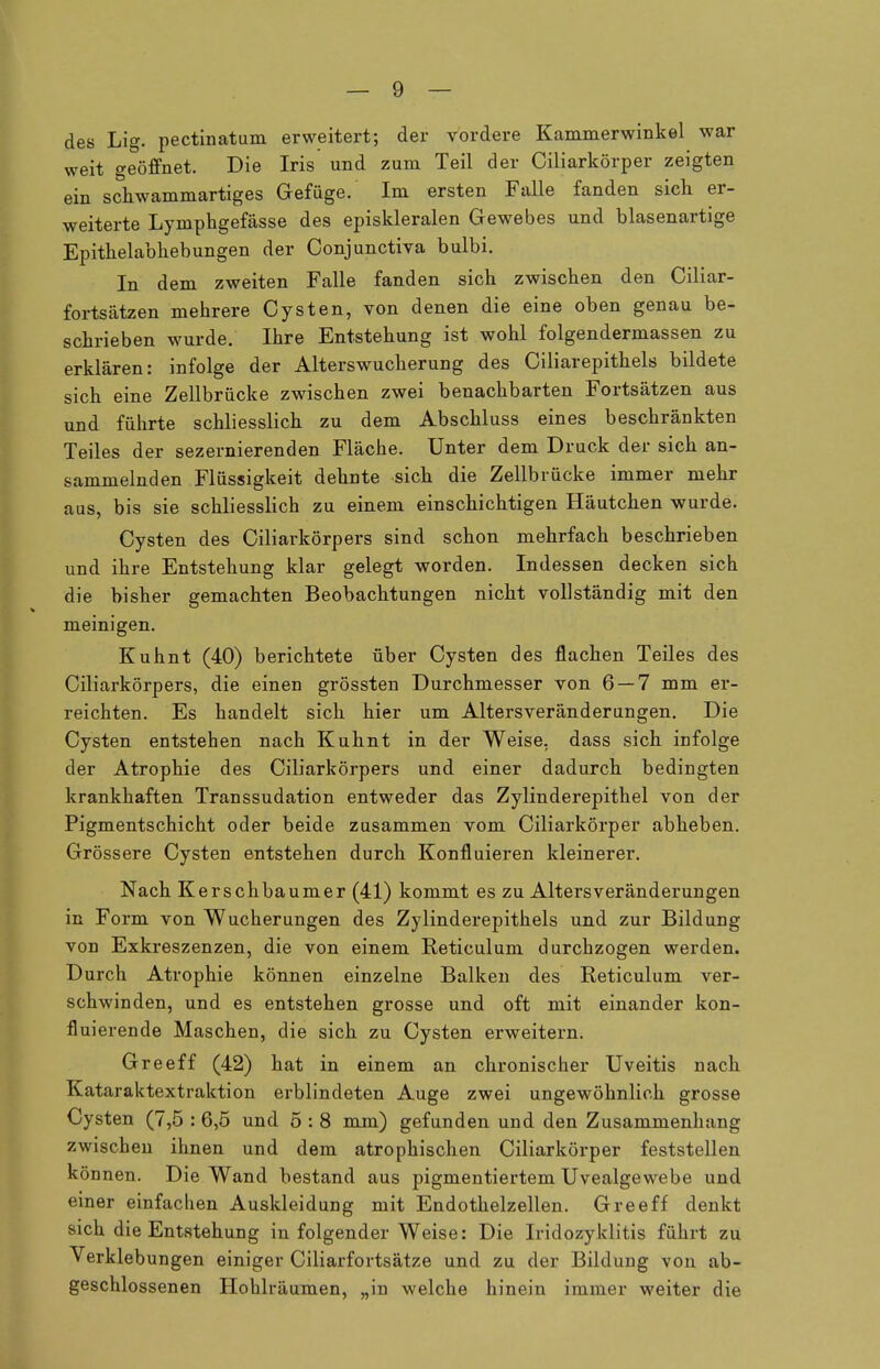 des Lig. pectinatum erweitert; der vordere Kammerwinkel war weit geöffnet. Die Iris und zum Teil der Ciliarkörper zeigten ein schwammartiges Gefüge. Im ersten Falle fanden sich er- weiterte Lymphgefässe des episkleralen Gewebes und blasenartige Epithelabhebungen der Conjunctiva bulbi. In dem zweiten Falle fanden sich zwischen den Ciliar- fortsätzen mehrere Cysten, von denen die eine oben genau be- schrieben wurde. Ihre Entstehung ist wohl folgendermassen zu erklären: infolge der Alterswucherung des Ciliarepithels bildete sich eine Zellbrücke zwischen zwei benachbarten Fortsätzen aus und führte schliesslich zu dem Abschluss eines beschränkten Teiles der sezernierenden Fläche. Unter dem Druck der sich an- sammelnden Flüssigkeit dehnte sich die Zellbrücke immer mehr aus, bis sie schliesslich zu einem einschichtigen Häutchen wurde. Cysten des Ciliarkörpers sind schon mehrfach beschrieben und ihre Entstehung klar gelegt worden. Indessen decken sich die bisher gemachten Beobachtungen nicht vollständig mit den meinigen. Kuhnt (40) berichtete über Cysten des flachen Teiles des Ciliarkörpers, die einen grössten Durchmesser von 6 — 7 mm er- reichten. Es handelt sich hier um Altersveränderungen. Die Cysten entstehen nach Kuhnt in der Weise, dass sich infolge der Atrophie des Ciliarkörpers und einer dadurch bedingten krankhaften Transsudation entweder das Zylinderepithel von der Pigmentschicht oder beide zusammen vom Ciliarkörper abheben. Grössere Cysten entstehen durch Konfluieren kleinerer. Nach Kerschbaumer (41) kommt es zu Altersveränderungen in Form von Wucherungen des Zylinderepithels und zur Bildung von Exkreszenzen, die von einem Reticulum durchzogen werden. Durch Atrophie können einzelne Balken des Reticulum ver- schwinden, und es entstehen grosse und oft mit einander kon- fluierende Maschen, die sich zu Cysten erweitern. Greeff (42) hat in einem an chronischer Uveitis nach Kataraktextraktion erblindeten Auge zwei ungewöhnlich grosse Cysten (7,5 : 6,5 und 5 : 8 mm) gefunden und den Zusammenhang zwischen ihnen und dem atrophischen Ciliarkörper feststellen können. Die Wand bestand aus pigmentiertem Uvealgewebe und einer einfachen Auskleidung mit Endothelzellen. Greeff denkt sich die Entstehung in folgender Weise: Die Iridozyklitis führt zu Verklebungen einiger Ciliarfortsätze und zu der Bildung von ab- geschlossenen Hohlräumen, „in welche hinein immer weiter die