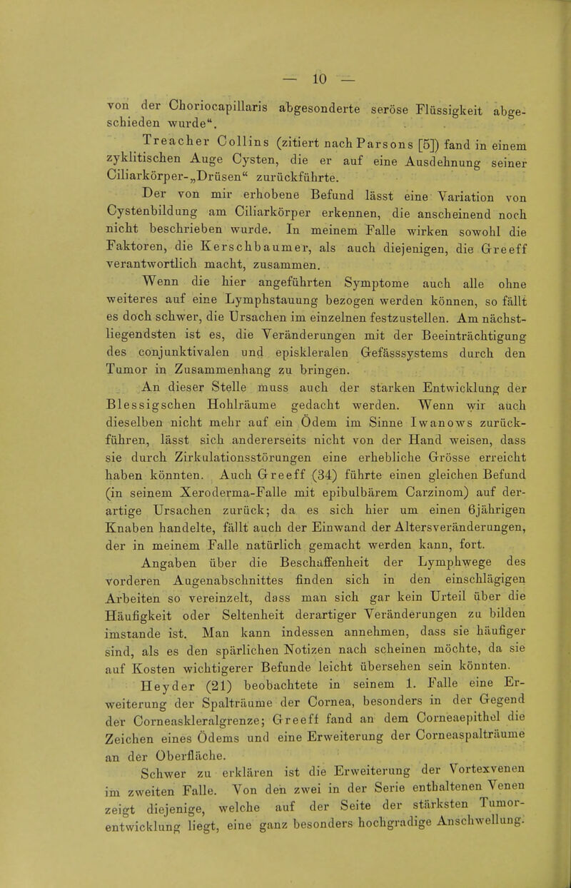 von der Choriocapillaris abgesonderte seröse Flüssigkeit abge- schieden wurde. Treacher Collins (zitiert nachParsons [5]) fand in einem zyklischen Auge Cysten, die er auf eine Ausdehnung seiner Ciliarkörper-„Drüsen zurückführte. Der von mir erhobene Befund lässt eine Variation von Cystenbildung am Ciliarkörper erkennen, die anscheinend noch nicht beschrieben wurde. In meinem Falle wirken sowohl die Faktoren, die Kerschbaumer, als auch diejenigen, die Greeff verantwortlich macht, zusammen. Wenn die hier angeführten Symptome auch alle ohne weiteres auf eine Lymphstauung bezogen werden können, so fällt es doch schwer, die Ursachen im einzelnen festzustellen. Am nächst- liegendsten ist es, die Veränderungen mit der Beeinträchtigung des conjunktivalen und episkleralen Gefässsystems durch den Tumor in Zusammenhang zu bringen. An dieser Stelle muss auch der starken Entwicklung der Blessigsehen Hohlräume gedacht werden. Wenn wir auch dieselben nicht mehr auf ein Odem im Sinne Iwanows zurück- führen, lässt sich andererseits nicht von der Hand weisen, dass sie durch Zirkulationsstörungen eine erhebliche Grösse erreicht haben könnten. Auch Greeff (34) führte einen gleichen Befund (in seinem Xeroderma-Falle mit epibulbärem Carzinom) auf der- artige Ursachen zurück; da es sich hier um einen 6jährigen Knaben handelte, fällt auch der Einwand der Altersveränderungen, der in meinem Falle natürlich gemacht werden kann, fort. Angaben über die Beschaffenheit der Lymphwege des vorderen Augenabschnittes finden sich in den einschlägigen Arbeiten so vereinzelt, dass man sich gar kein Urteil über die Häufigkeit oder Seltenheit derartiger Veränderungen zu bilden imstande ist. Man kann indessen annehmen, dass sie häufiger sind, als es den spärlichen Notizen nach scheinen möchte, da sie auf Kosten wichtigerer Befunde leicht übersehen sein könnten. Heyder (21) beobachtete in seinem 1. Falle eine Er- weiterung der Spalträume der Cornea, besonders in der Gegend der Corneaskleralgrenze; Greeff fand an dem Corneaepithel die Zeichen eines Ödems und eine Erweiterung der Corneaspalträume an der Oberfläche. Schwer zu erklären ist die Erweiterung der Vortexvenen im zweiten Falle. Von den zwei in der Serie enthaltenen Venen zeigt diejenige, welche auf der Seite der stärksten Tumor- entwicklung liegt, eine ganz besonders hochgradige Anschwellung:
