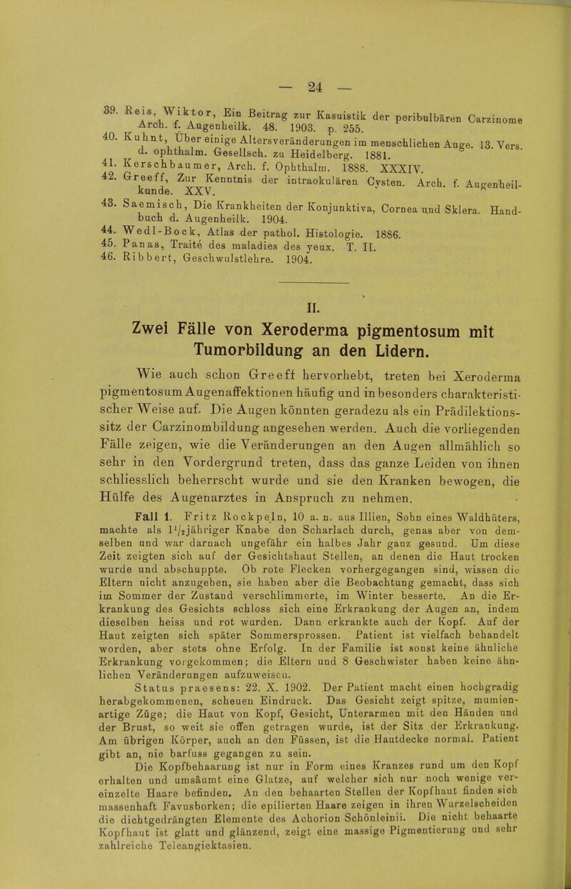 39' R ASJ?A0r' ,Bi Bei^*8 2ur Kasuistik der peritubaren Carzinome Arch. f. Augenheilk. 48. 1903. p. 255. 40. Kuhnt, Über einige Altersveränderungen im menschlichen Auge. 13 Vers d. ophthalm. Gesellsch. zu Heidelberg. 1881. 41. Kerschbaumer, Arch. f. Ophthalm. 1888. XXXIV 42. Greeff, Zur Kenntnis der intraokulären Cysten. Arch. f. Augenheil- künde. XXV. 43. Saemisch, Die Krankheiten der Konjunktiva, Cornea und Sklera. Hand- buch d. Augenheilk. 1904. 44. Wedl-Bock, Atlas der pathol. Histologie. 1886. 45. Panas, Traite des maladies des yeux. T. II. 46. Ribbert, Geschwulstlehre. 1904. II. Zwei Fälle von Xeroderma pigmentosum mit Tumorbildung an den Lidern. Wie auch schon Greeff hervorhebt, treten bei Xeroderma pigmentosum Augenaffektionen häufig und in besonders charakteristi- scher Weise auf. Die Augen könnten geradezu als ein Prädilektions- sitz der Carzinombildung angesehen werden. Auch die vorliegenden Fälle zeigen, wie die Veränderungen an den Augen allmählich so sehr in den Vordergrund treten, dass das ganze Leiden von ihnen schliesslich beherrscht wurde und sie den Kranken bewogen, die Hülfe des Augenarztes in Anspruch zu nehmen. Fall 1. Fritz liockpeln, 10 a. n. aus Illien, Sohn eines Waldhüters, machte als l'/jjähriger Knabe den Scharlach durch, genas aber von dem- selben und war darnach ungefähr ein halbes Jahr ganz gesund. Um diese Zeit zeigten sich auf der Gesichtshaut Stellen, an denen die Haut trocken wurde und abschuppte. Ob rote Flecken vorhergegangen sind, wissen diu Eltern nicht anzugeben, sie haben aber die Beobachtung gemacht, dass sich iin Sommer der Zustand verschlimmerte, im Winter besserte. An die Er- krankung des Gesichts schloss sich eine Erkrankung der Augen an, indem dieselben heiss und rot wurden. Dann erkrankte auch der Kopf. Auf der Haut zeigten sich später Sommersprossen. Patient ist vielfach behandelt worden, aber stets ohne Erfolg. In der Familie ist sonst keine ähnliche Erkrankung vorgekommen; die Eltern und 8 Geschwister haben keine ähn- lichen Veränderungen aufzuweisen. Status praesens: 22. X. 1902. Der Patient macht einen hochgradig herabgekommenen, scheuen Eindruck. Das Gesicht zeigt spitze, mumien- artige Züge; die Haut von Kopf, Gesicht, Unterarmen mit den Händen und der Brust, so weit sie offen getragen wurde, ist der Sitz der Erkrankung. Am übrigen Körper, auch an den Füssen, ist die Hautdecke normal. Patient gibt an, nie barfuss gegangen zu sein. Die Kopfbehaarung ist nur in Form eines Kranzes rund um den Kopf erhalten und umsäumt eine Glatze, auf welcher sich nur noch wenige ver- einzelte Haare befinden. An den behaarten Stellen der Kopfhaut finden sich massenhaft Favusborken; die epilierten Haare zeigen in ihren Wurzelscbeiden die dichtgedrängten Elemente des Achorion Schönleinii. Die nicht behaarte Kopfhaut ist glatt und glänzend, zeigt eine massige Pigmentierung und sehr zahlreiche Teleangiektasien.