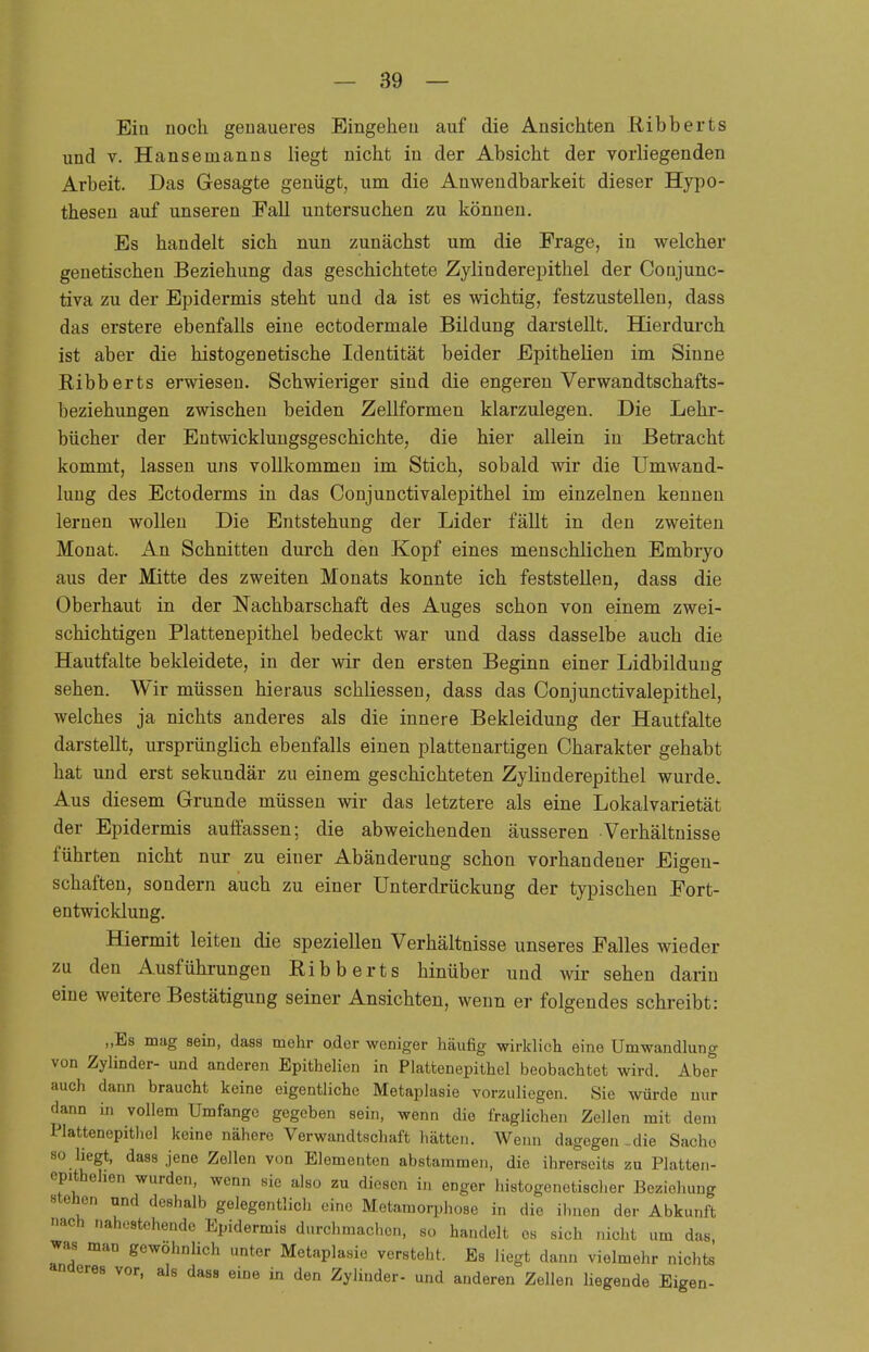 Ein noch genaueres Eingehen auf die Ansichten liibberts und v. Hansenianns liegt nicht in der Absicht der vorliegenden Arbeit. Das Gesagte genügt, um die Anwendbarkeit dieser Hypo- thesen auf unseren Fall untersuchen zu können. Es handelt sich nun zunächst um die Frage, in welcher genetischen Beziehung das geschichtete Zylinder epithel der Conjunc- tiva zu der Epidermis steht und da ist es wichtig, festzustellen, dass das erstere ebenfalls eine ectodermale Bildung darstellt. Hierdurch ist aber die Iiistogenetische Identität beider Epithelien im Sinne Kibberts erwiesen. Schwieriger sind die engeren Verwandtschafts- beziehungen zwischen beiden Zellformen klarzulegen. Die Lehr- bücher der Entwicklungsgeschichte, die hier allein in Betracht kommt, lassen uns vollkommen im Stich, sobald wir die Umwand- lung des Ectoderms in das Conjunctivalepithel im einzelnen kenneu lernen wollen Die Entstehung der Lider fällt in den zweiten Monat. An Schnitten durch den Kopf eines menschlichen Embryo aus der Mitte des zweiten Monats konnte ich feststellen, dass die Oberhaut in der Nachbarschaft des Auges schon von einem zwei- schichtigen Plattenepithel bedeckt war und dass dasselbe auch die Hautfalte bekleidete, in der wir den ersten Beginn einer Lidbildung sehen. Wir müssen hieraus schliessen, dass das Conjunctivalepithel, welches ja nichts anderes als die innere Bekleidung der Hautfalte darstellt, ursprünglich ebenfalls einen plattenartigen Charakter gehabt hat und erst sekundär zu einem geschichteten Zylinderepithel wurde. Aus diesem Grunde müssen wir das letztere als eine Lokalvarietät der Epidermis auffassen; die abweichenden äusseren Verhältnisse führten nicht nur zu einer Abänderung schon vorhandener Eigen- schaften, sondern auch zu einer Unterdrückung der typischen Fort- entwicklung. Hiermit leiten die speziellen Verhältnisse unseres Falles wieder zu den Ausführungen Ribberts hinüber und wir sehen darin eine weitere Bestätigung seiner Ansichten, wenn er folgendes schreibt: „Es mag sein, dass mehr oder weniger häufig wirklich eine Umwandlung von Zylinder- und anderen Epithelien in Platfcenepithel beobachtet wird. Aber auch dann braucht keine eigentliche Metaplasie vorzuliegen. Sie würde nur dann in vollem Umfange gegeben sein, wenn die fraglichen Zellen mit dem Plattenepithel keine nähere Verwandtschaft hätten. Wenn dagegen-die Sache so liegt, dass jene Zellen von Elementen abstammen, die ihrerseits zu Platten- cpithehen wurden, wenn sie also zu diesen in enger histogenetischer Beziehung stehen und deshalb gelegentlich eine Metamorphose in die ihnen der Abkunft nach nahestehende Epidermis durchmachen, 8Ü handelt es sich nicht um das was man gewohnlich unter Metaplasie versteht. Es liegt dann vielmehr nichts anderes vor, als dass eine in den Zylinder- und anderen Zellen liegende Eigen-