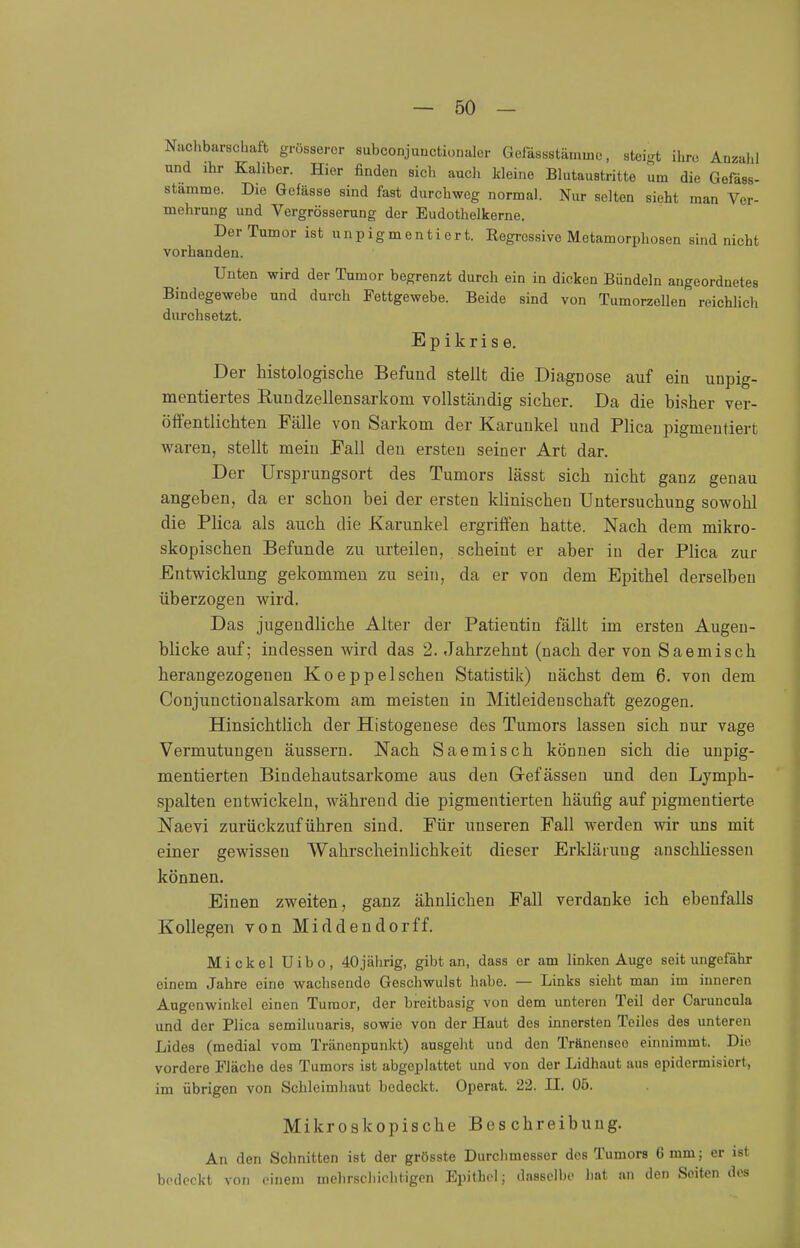 Nachbarschaft grösserer subconjunctionaler Gefässstämine, steigt ihre Anzahl und ihr Kaliber. Hier finden sich auch kleine Blutaustritte um die Gefäss- stamme. Die Gefässe sind fast durchweg normal. Nur selten sieht man Ver- mehrung und Vergrösserung der Eudothelkerne. Der Tumor ist unpigmentiert. Regressive Metamorphosen sind nicht vorhanden. Unten wird der Tumor begrenzt durch ein in dicken Bündeln angeordnetes Bindegewebe und durch Fettgewebe. Beide sind von Tumorzellen reichlich durchsetzt. Epikrise. Der histologische Befund stellt die Diagnose auf ein unpig- mentiertes Rundzellensarkorn vollständig sicher. Da die bisher ver- öffentlichten Fälle von Sarkom der Karunkel und Plica pigmentiert waren, stellt mein Fall den ersten seiner Art dar. Der Ursprungsort des Tumors lässt sich nicht ganz genau angeben, da er schon bei der ersten klinischen Untersuchung sowohl die Plica als auch die Karunkel ergriffen hatte. Nach dem mikro- skopischen Befunde zu urteilen, scheiut er aber in der Plica zur Entwicklung gekommen zu sein, da er von dem Epithel derselben überzogen wird. Das jugendliche Alter der Patientin fällt im ersten Augen- blicke auf; indessen wird das 2. Jahrzehnt (nach der von Saemisch herangezogenen Koeppeischen Statistik) nächst dem 6. von dem Conjunctionalsarkom am meisten in Mitleidenschaft gezogen. Hinsichtlich der Histogenese des Tumors lassen sich nur vage Vermutungen äussern. Nach Saemisch können sich die unpig- mentierten Bindehautsarkome aus den Grefässen und den Lymph- spalten entwickeln, während die pigmentierten häufig auf pigmentierte Naevi zurückzuführen sind. Für unseren Fall werden wir uns mit einer gewissen Wahrscheinlichkeit dieser Erklärung ansckliessen können. Einen zweiten, ganz ähnlichen Fall verdanke ich ebenfalls Kollegen von Middendorff. Mi ekel Uibo, 40jährig, gibt an, dass er am linken Auge seit ungefähr oinem Jahre eine wachsende Geschwulst habe. — Links sieht man im inneren Augenwinkel einen Tumor, der breitbasig von dem unteren Teil der Caruncula und der Plica semilunaris, sowie von der Haut des innersten Teiles des unteren Lides (medial vom Tränenpunkt) ausgeht und den Tränenseo einnimmt. Die vordere Fläche des Tumors ist abgeplattet und von der Lidhaut aus epidermisiert, im übrigen von Schleimhaut bedeckt. Operat. 22. II. Oö. Mikroskopische Beschreibung. An den Schnitten ist der grösste Durchmesser des Tumors 6 mm; er ist bedeckt von einem mehrschichtigen Epithel; dasselbe hat an den Seiten des