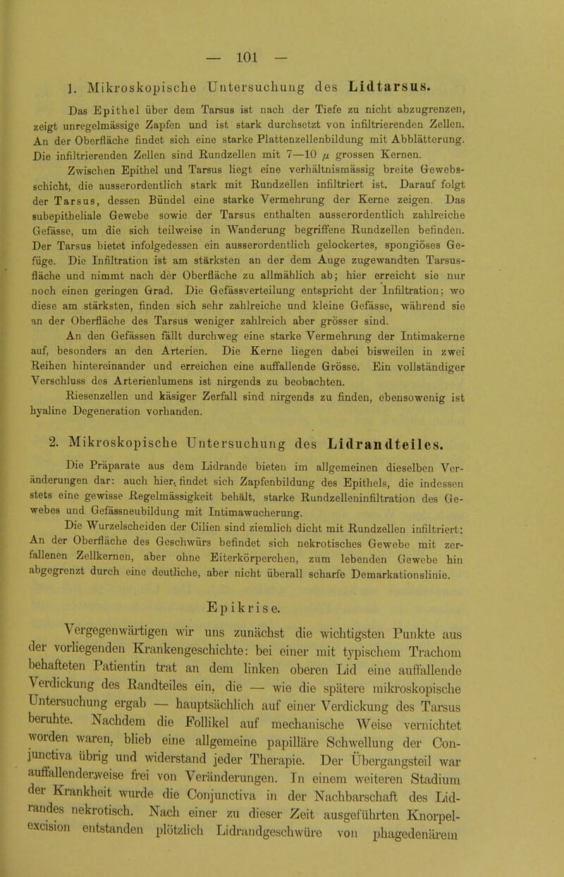 1. Mikroskopische Untersuchung des Lidtarsus. Das Epithel über dem Tarsus ist nach der Tiefe zu nicht abzugrenzen, zeigt unregelmässige Zapfen und ist stark durchsetzt von infiltrierenden Zellen. An der Oberfläche findet sich eine starke Plattenzellenbildung mit Abblätterung. Die infiltrierenden Zollen sind Rundzellen mit 7—10 p grossen Kernen. Zwischen Epithel und Tarsus liegt eine verhältnismässig breite Gewebs- schicht, die ausserordentlich stark mit Rundzellen infiltriert ist. Darauf folgt der Tarsus, dessen Bündel eine starke Vermehrung der Kerne zeigen. Das subepitheliale Gewebe sowie der Tarsus enthalten ausserordentlich zahlreiche Gefässe, um die sich teilweise in Wanderung begriffene Rundzellen befinden. Der Tarsus bietet infolgedessen ein ausserordentlich gelockertes, spongiöses Ge- füge. Die Infiltration ist am stärksten an der dem Auge zugewandten Tarsus- fläche und nimmt nach der Oberfläche zu allmählich ab; hier erreicht sie nur noch einen geringen Grad. Die Gefässverteilung entspricht der Infiltration; wo diese am stärksten, finden sich sehr zahlreiche und kleine Gefässe, während sie an der Oberfläche des Tarsus weniger zahlreich aber grösser sind. An den Gefässen fällt durchweg eine starke Vermehrung der Intimakerne auf, besonders an den Arterien. Die Kerne liegen dabei bisweilen in zwei Reihen hintereinander und erreichen eine auffallende Grösse. Ein vollständiger Verschluss des Arterienlumens ist nirgends zu beobachten. Riesenzellen und käsiger Zerfall sind nirgends zu finden, ebensowenig ist hyaline Degeneration vorhanden. 2. Mikroskopische Untersuchung des Lidrandteiles. Die Präparate aus dem Lidrande bieten im allgemeinen dieselben Ver- änderungen dar: auch hier., findet sich Zapfenbildung des Epithels, die indessen stets eine gewisse Regelmässigkeit behält, starke Rundzelleninfiltration des Ge- webes und Gefässneubildung mit Intimawucherung. Die Wurzelscheiden der Cilien sind ziemlich dicht mit Rundzellen infiltriert: An der Oberfläche des Geschwürs befindet sich nekrotisches Gewebe mit zer- fallenen Zellkernen, aber ohne Eiterkörperchen, zum lebenden Gewebe hin abgegrenzt durch eine deutliche, aber nicht überall scharfe Demarkationslinie. Epikrise. Vergegenwärtigen wir uns zunächst die wichtigsten Punkte aus der vorliegenden Krankengeschichte: bei einer mit typischem Trachom behafteten Patientin trat an dem linken oberen Lid eine auffallende Verdickung des Randteiles ein, die — wie die spätere mikroskopische Untersuchung ergab — hauptsächlich auf einer Verdickung des Tarsus beruhte. Nachdem die Follikel auf mechanische Weise vernichtet worden waren, blieb eine allgemeine papilläre Schwellung der Con- junetiva übrig und widerstand jeder Therapie. Der Übergangsteil war auffallenderweise frei von Veränderungen. In einem weiteren Stadium der Krankheit wurde die Conjunctiva in der Nachbarschaft des Lid- randes nekrotisch. Nach einer zu dieser Zeit ausgeführten Knorpel- excision entstanden plötzlich Lidrandgeschwüre von phagedenärem