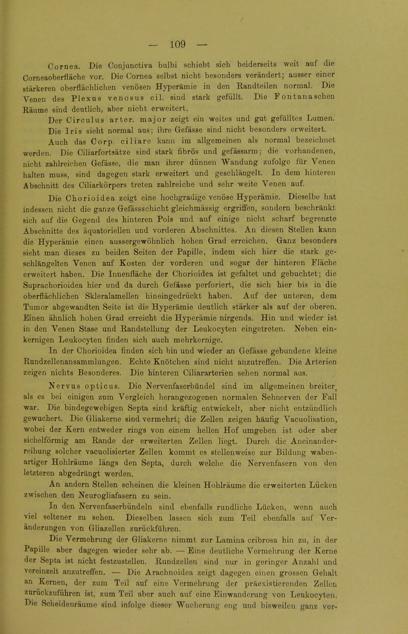 Cornea. Die Oonjunctiva bulbi schiebt sich beiderseits weit auf die Corneaoberfläche vor. Die Cornea selbst nicht besonders verändert; auBser einer stärkeren oberflächlichen venösen Hyperämie in den Randteilen normal. Die Venen des Plexus venosus eil. sind stark gefüllt. Die Fontanaschen Räume sind deutlich, aber nicht erweitert. Der Circulus arter. major zeigt ein weites und gut gefülltes Lumen. Die Iris sieht normal aus; ihre Gefässe sind nicht besonders erweitert. Auch das Corp. ciliare kann im allgemeinen als normal bezeichnet werden. Die Ciliarfortsätze sind stark fibrös und gefässarm; die vorhandenen, nicht zahlreichen Gefässe, die man ihrer dünnen Wandung zufolge für Venen halten muss, sind dagegen stark erweitert und geschlängelt. In dem hinteren Abschnitt des Ciliarkörpers treten zahlreiche und sehr weite Venen auf. Die Chorioidea zeigt eine hochgradige venöse Hyperämie. Dieselbe hat indessen nicht die ganze Gefässschicht gleichmässig ergriffen, sondern beschränkt sich auf die Gegend des hinteren Pols und auf einige nicht scharf begrenzte Abschnitte des äquatoriellen und vorderen Abschnittes. An diesen Stellen kann die Hyperämie einen aussergewöhnlich hohen Grad erreichen. Ganz besonders sieht man dieses zu beiden Seiten der Papille, indem sich hier die stark ge- schlängelten Venen auf Kosten der vorderen und sogar der hinteren Fläche erweitert haben. Die Innenfläche der Chorioidea ist gefaltet und gebuchtet; die Suprachorioidea hier und da durch Gefässe perforiert, die sich hier bis in die oberflächlichen Skleralamellen hineingedrückt haben. Auf der unteren, dem Tumor abgewandten Seite ist die Hyperämie deutlich stärker als auf der oberen. Einen ähnlich hohen Grad erreicht die Hyperämie nirgends. Hin und wieder ist in den Venen Stase und Randstellung der Leukocyten eingetreten. Neben ein- kernigen Leukocyten finden sich auch mehrkernige. In der Chorioidea finden sich hin und wieder an Gefässe gebundene kleine Rundzellenansammlungen. Echte Knötchen sind nicht anzutreffen. Die Arterien zeigen nichts Besonderes. Die hinteren Ciliararterien sehen normal aas. Nervus opticus. Die Nervenfaserbündel sind im allgemeinen breite^ als es bei einigen zum Vergleich herangezogenen normalen Sehnerven der Fall war. Die bindegewebigen Septa sind kräftig entwickelt, aber nicht entzündlich gewuchert. Die Gliakerne sind vermehrt; die Zellen zeigen häufig Vacuolisation, wobei der Kern entweder rings von einem hellen Hof umgeben ist oder aber sichelförmig am Rande der erweiterten Zellen liegt. Durch die Aneinander- reihung solcher vaeuolisierter Zellen kommt es stellenweise zur Bildung waben- artiger Hohlräume längs den Septa, durch welche die Nervenfasern von den letzteren abgedrängt werden. An andern Stellen scheinen die kleinen Hohlräume die erweiterten Lücken zwischen den Neurogliafasern zu sein. In den Nervenfaserbündeln sind ebenfalls rundliche Lücken, wenn auch viel seltener zu sehen. Dieselben lassen sich zum Teil ebenfalls auf Ver- änderungen von Gliazellen zurückführen. Die Vermehrung der Gliakerne nimmt zur Lamina cribrosa hin zu, in der Papille aber dagegen wieder sehr ab. — Eine deutliche Vorrnehrung der Kerne der Septa ist nicht festzustellen. Rundzellen sind nur in geringer Anzahl und vereinzelt anzutreffen. — Die Arachnoidea zeigt dagegen einen grossen Gehalt an Kernen, der zum Teil auf eine Vermehrung der präexistierenden Zellen zurückzuführen ist, zum Teil aber auch auf oino Einwanderung von Leukocyten. Die Scheidenräumo sind infolge dieser Wucherung eng und bisweilen ganz ver-