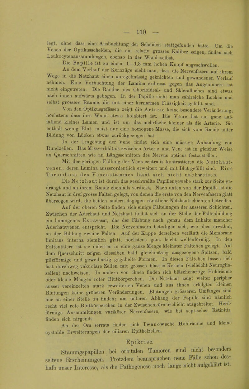 legt, ohne dass eine Ausbuchtung der Scheiden stattgefunden hätte. Um die Venen der Optikusscheiden, die ein relativ grosses Kaliber zeigen, finden sich Loukocytenansammlungen, ebenso in der Wand selbst. Die Papille ist zu einem 1—1,3 mm hohen Knopf angeschwollen. An dem Verlauf der Kernzüge sieht man, dass die Nervenfasern auf ihrem Wege in die Netzhaut einen unregelmässig geknickten und gewundenen Verlauf nehmen. Eine Vorbuchtung der Lamina cribrosa gegen das Augeninnere ist nicht eingetreten. Die Ränder des Ohorioideal- und Skleralloches sind etwas nach innen aufwärts gebogen. In der Papille sieht man zahlreiche Lücken und selbst grössere Räume, die mit einer kernarmen Flüssigkeit gefüllt sind. Von den Optikusgefässen zeigt die Arterie keine besondere Veränderung, höchstens dass ihre Wand etwas kolabiert ist. Die Vene hat ein ganz auf- fallend kleines Lumen und ist um das mehrfache kleiner als die Arterie. Sie enthält wenig Blut, meist nur eine homogene Masse, die sich vom Rande unter Bildung von Lücken etwas zurückgezogen hat. In der Umgebung der Vene findet sich eine mässige Anhäufung von Rundzellen. Das Missverhältnis zwischen Arterie und Vene ist in gleicher Weise an Querschnitten wie an Längsschnitten des Nervus opticus festzustellen. Mit der geringen Füllung der Vena centralis kontrastieren die Netzhaut- venen, deren Lumina ausserordentlich erweitert und mit Blut gefüllt sind. Eine Thrombose des Venenstammes lässt sich nicht nachweisen. Die Netzhaut ist durch das geschwellte Papillengewebe stark zur Seite ge- drängt und an ihrem Rande ebenfalls verdickt. Nach unten von der Papille ist die Netzhaut in drei grosse Falten gelegt, von denen die erste von den Nervenfasern glatt überzogen wird, die beiden andern dagegen sämtliche Netzhautschichten betreffen. Auf der oberen Seite finden sich einige Fältelungen der äusseren Schichten. Zwischen der Aderhaut und Netzhaut findet sich an der Stelle der Faltenbildung ein homogenes Extravasat, das der Färbung nach genau dem Inhalte mancher Aderhautvenen entspricht. Die Nervenfasern beteiligen sich, wie oben erwähnt, an der Bildung zweier Falten. Auf der Kuppe derselben verläuft die Membrana limitans interna ziemlich glatt, höchstens ganz leicht wellenförmig. In den Faltentälern ist sie indessen in eine ganze Menge kleinster Fältchen gelegt. Auf dem Querschnitt zeigen dieselben bald gleichmässig ausgezogene Spitzen, bald pilzförmige und geweihartig gegabelte Formen. In diesen Fältchen lassen sich fast durchweg vakuoläre Zellen mit grossen blassen Kernen (vielleicht Neuroglia- zellen) nachweisen. In andern von ihnen finden sich bläschenartige Hohlräume oder kleine Mengen roter Blutkörperchen. Die Netzhaut zeigt weiter peripher ausser vereinzelten stark erweiterten Venen und aus ihnen erfolgten kleinen Blutungen keine gröberen Veränderungen. Blutungen grösseren Umfanges sind nur an einer Stelle zu finden; am unteren Abhang der Papille sind nämlich recht viel rote Blutkörperchen in der Zwischenkörnerschicht ausgebreitet. Herd- förmige Ansammlungen variköser Nervenfasern, wie bei septischer Retinitis, finden sich nirgends. An der üra serrata finden sich Iwanow sehe Hohlräume und kleine cystoide Erweiterungen der ciliaren Epitbelzellen. Epikrise. Stauungspapillen bei orbitalen Tumoren sind nicht besondere seltene Erscheinungen. Trotzdem beanspruchen neue Fälle schon des- halb unser Interesse, als die Pathogenese noch lange nicht aufgeklärt ist.