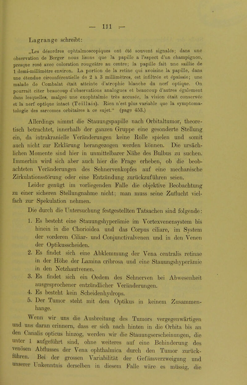 Lagrange schreibt: „Les dösordres ophtalmoscopiques ont ete souvent signales; dans unc Observation de Berger nous lisons que la papille a l'aspect d'un Champignon, presqne rose* avec coloration rougeätre au centre; la papille fait nne saillie de 1 demi-millimetre environ. La portion de la retine qui avoisine la papille, dans une etendue circonferentielle de 2 ä 3 millimetres, est infiltree et epaissie; une raalade de Combalat etait atteinte d'atrophie blanche du norf optique. On pourrait citer beaucoup d'observations analogues et beaucoup d'autres egalement dans lesquelles, malgre une exophtalmie tres accusee, la vision etait conservee et la nerf optique intact (Teillais). Rien n'est plus variable quo la Symptoma- tologie des sarcomes orbitaires a ce sujet. (page 453.) Allerdings nimmt die Stauungspapille nach Qrbitaltumor, theore- tisch betrachtet, innerhalb der ganzen Gruppe eine gesonderte Stellung ein, da intrakranielle Veränderungen keine Rolle spielen und somit auch nicht zur Erklärung herangezogen werden können. Die ursäch- lichen Momente sind hier in unmittelbarer Nähe des Bulbus zu suchen. Immerhin wird sich aber auch hier die Frage erheben, ob die beob- achteten Veränderungen des Sehnervenkopfes auf eine mechanische Zirkulationsstörung oder eine Entzündung zurückzuführen seien. Leider genügt im vorliegenden Falle die objektive Beobachtung zu einer sicheren Stellungnahme nicht; man muss seine Zuflucht viel- fach zur Spekulation nehmen. Die durch die Untersuchung festgestellten Tatsachen sind folgende: 1. Es besteht eine Stauungshyperämie im Vortexvenensystem bis hinein in die Chorioidea und das Corpus ciliare, im System der vorderen Ciliar- und Conjunctivalvenen und in den Venen der Optikusscheiden. 2. Es findet sich eine Abklemmung der Vena centralis retinae in der Höhe der Lamina cribrosa und eine Stauungshyperämie in den Netzhautvenen. 3. Es findet sich ein Oedem des Sehnerven bei Abwesenheit ausgesprochener entzündlicher Veränderungen. 4. Es besteht kein Scheidenhydrops. 5. Der Tumor steht mit dem Optikus in keinem Zusammen- hange. Wenn wir uns die Ausbreitung des Tumors vergegenwärtigen und uns daran erinnern, dass er sich nach hinten in die Orbita bis an den Canalia opticus hinzog, werden wir die Stauungserscheinungen, die unter 1 aufgeführt sind, ohne weiteres auf eine Behinderung des venösen Abflusses der Venn, ophthalmica durch den Tumor zurück- führen. Bei der grossen Variabilität der Gefässverzweigung und unserer Unkenntnis derselben in diesem Falle wäre es müssig, die