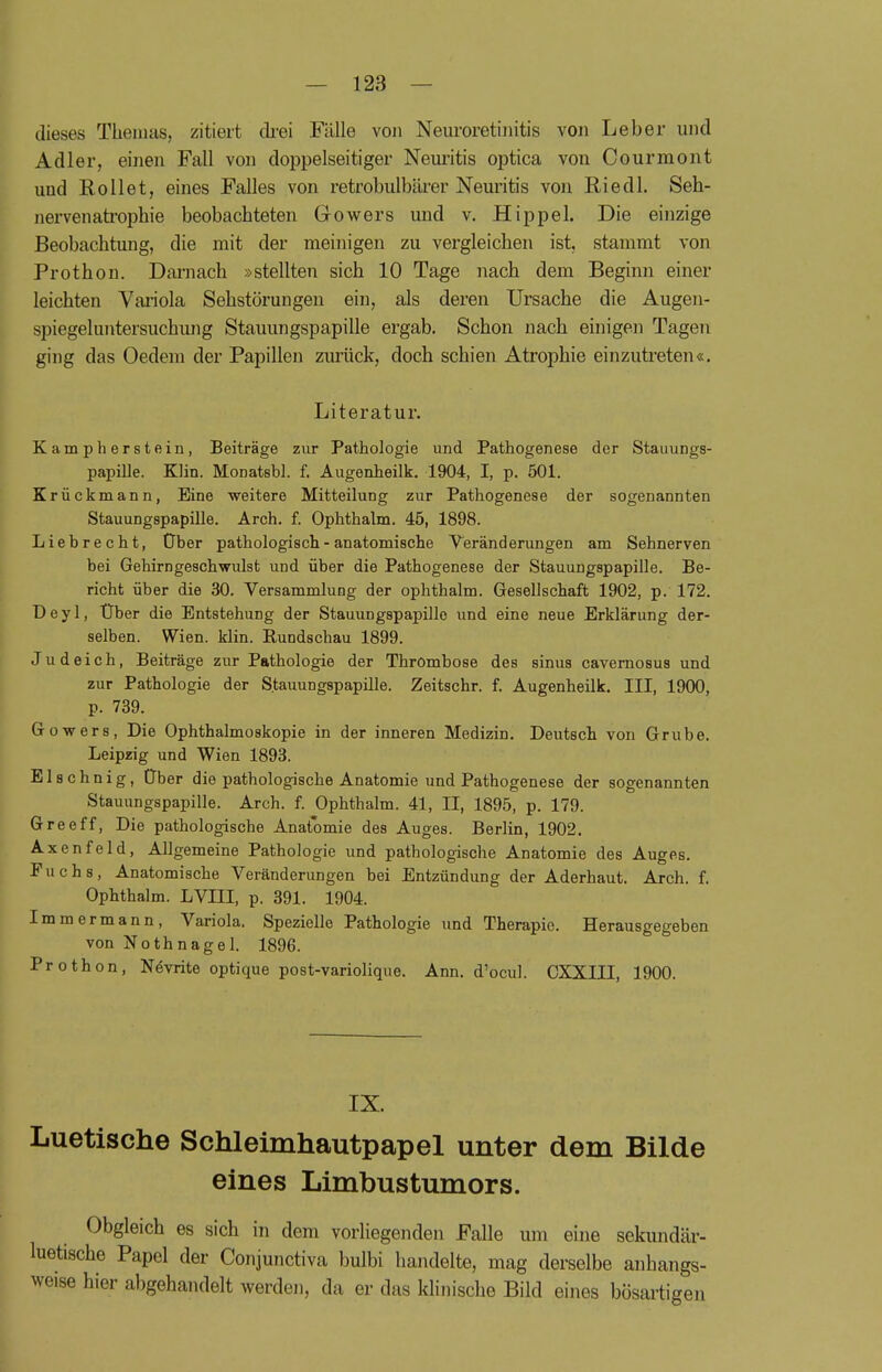 dieses Themas, zitiert drei Fälle von Neuroretinitis von Leber und Adler, einen Fall von doppelseitiger Neuritis optica von Courmont und Rollet, eines Falles von retrobulbärer Neuritis von Riedl. Seh- nervenatropkie beobachteten Gowers und v. Hippel. Die einzige Beobachtung, die mit der meinigen zu vergleichen ist, stammt von Prothon. Darnach »stellten sich 10 Tage nach dem Beginn einer leichten Variola Sehstörungen ein, als deren Ursache die Augen- spiegeluntersuchung Stauungspapille ergab. Schon nach einigen Tagen ging das Oedem der Papillen zurück, doch schien Atrophie einzutreten«. Literatur. Kampherstein, Beiträge zur Pathologie und Pathogenese der Stauungs- papille. Klin. Monatsbl. f. Augenheilk. 1904, I, p. 501. Krückmann, Eine weitere Mitteilung zur Pathogenese der sogenannten Stauungspapille. Arch. f. Ophthalm. 45, 1898. Liebrecht, Ober pathologisch - anatomische Veränderungen am Sehnerven bei Gehirngeschwulst und über die Pathogenese der Stauungspapille. Be- richt über die 30. Versammlung der ophthalm. Gesellschaft 1902, p. 172. Deyl, Uber die Entstehung der Stauungspapille und eine neue Erklärung der- selben. Wien. klin. Rundschau 1899. Judeich, Beiträge zur Pathologie der Thrombose des sinus cavernosus und zur Pathologie der Stauungspapille. Zeitschr. f. Augenheilk. III, 1900, p. 739. Gowers, Die Ophthalmoskopie in der inneren Medizin. Deutsch von Grube. Leipzig und Wien 1893. El sehnig, Über die pathologische Anatomie und Pathogenese der sogenannten Stauungspapille. Arch. f. Ophthalm. 41, II, 1895, p. 179. Greeff, Die pathologische Anatomie des Auges. Berlin, 1902. Axenfeld, Allgemeine Pathologie und pathologische Anatomie des Auges. Puchs, Anatomische Veränderungen bei Entzündung der Aderhaut. Arch. f. Ophthalm. LVIII, p. 391. 1904. Immermann, Variola. Spezielle Pathologie und Therapie. Herausgegeben von Nothnagel. 1896. Prothon, Nevrite optique post-variolique. Ann. d'ocul. CXXIII, 1900. IX. Luetische Schleimhautpapel unter dem Bilde eines Limbustumors. Obgleich es sich in dem vorliegenden Falle um eine sekundär- luetische Papel der Conjunctiva bulbi handelte, mag derselbe anhangs- weise hier abgehandelt werden, da er das klinische Bild eines bösartigen