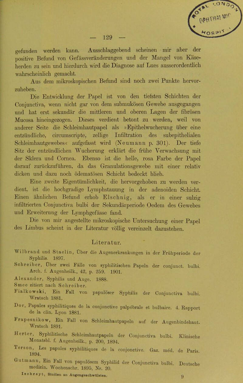 gefunden werden kann. Ausschlaggebend scheinen mir aber der positive Befund von Gefässveränderungen und der Mangel von Käse- herden zu sein und hierdurch wird die Diagnose auf Lues ausserordentlich wahrscheinlich gemacht. Aus dem mikroskopischen Befund sind noch zwei Punkte hervor- zuheben. Die Entwicklung der Papel ist von den tiefsten Schichten der Conjunctiva, wenn nicht gar von dem submukösen Gewebe ausgegangen und hat erst sekundär die mittleren und oberen Lagen der fibrösen Mucosa hiueingezogen. Dieses verdient betont zu werden, weil von anderer Seite die Schleimhautpapel als »Epithelwucherung über eine entzündliche, circumscripte, zellige Infiltration des subepithelialen Schleimhautgewebes« aufgefasst wird (Neumann p. 301). Der tiefe Sitz der entzündlichen Wucherung erklärt die frühe Verwachsung mit der Sklera und Cornea. Ebenso ist die helle, rosa Farbe der Papel darauf zurückzuführen, da das Granulationsgewebe mit einer relativ dicken und dazu noch ödematösen Schicht bedeckt blieb. Eine zweite Eigentümlichkeit, die hervorgehoben zu werden ver- dient, ist die hochgradige Lymphstauung in der adenoiden Schicht, Einen ähnlichen Befund erhob Elschnig, als er in einer sulzig infiltrierten Conjunctiva bulbi der Sekundärperiode Oedem des Gewebes und Erweiterung der Lymphgefässe fand. Die von mir angestellte mikroskopische Untersuchung einer Papel des Limbus scheint in der Literatur völlig vereinzelt dazustehen. Literatur. Wilbrand und Staelin, Über die Augenerkrankungen in der Frühperiode der Syphilis. 1897. Schreiber, Über zwei Fälle von syphilitischen Papeln der conjunct. bulbi. Arch. f. Augenheilk., 42, p. 259. 1901. Alexander, Syphilis und Auge. 1888. Smee zitiert nach Schreiber. Fialkowski, Ein Fall von papulöser Syphilis der Conjunctiva bulbi Wratsch 1881. Dor, Papules syphilitiques de la conjonctive palpebralo et bulbaire. 4. Rapport de la clin. Lyon 1881. Frapesnikow, Ein Fall von Schleimhautpapeln auf der Augenbindehaut. Wratsch 1891. Herter, Syphilitische Schleimhautpapeln der Conjunctiva bulbi. Klinische Monatsbl. f. Augenheilk., p. 200, 1894. Terson, Lea papules syphilitiques de la conjonctive. Gaz. med. de Paris 1894. Gutmann, Ein Fall von papulösem Syphilid der Conjunctiva bulbi. Deutsche medizin. Wochenschr. 1895, Nr. 20. Iaohreyt, Studien an AugengegchwülHten, q