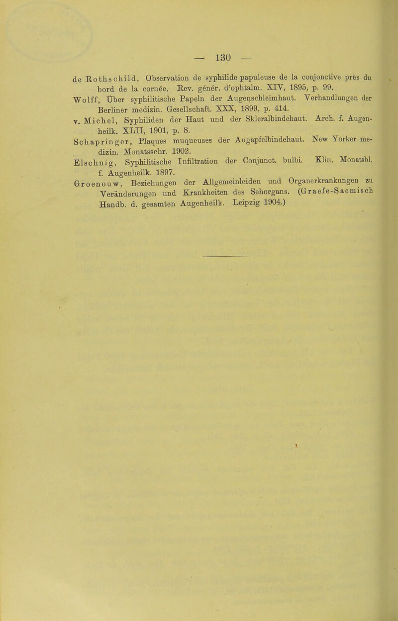 de Rothschild, Observation de Syphilide papuleuse de la conjonctive pres du bord de la comee. Rev. gener. d'ophtalm. XIV, 1895, p. 99. Wolff, Uber syphilitische Papeln der Augenschleimhaut. Verhandlungen der Berliner medizin. Gesellschaft. XXX, 1899, p. 414. v. Michel, Syphiliden der Haut und der Skleralbindehaut. Arch. f. Augen- heilk. XLII, 1901, p. 8. Schapringer, Plaques muqueuses der Augapfelbindehaut. New Yorker me- dizin. Monatsschr. 1902. Elschnig, Syphilitische Infiltration der Conjunct. bulbi. Klin. Monatsbl. f. Augenheilk. 1897. Groenouw, Beziehungen der Allgemeinleiden und Organerkrankungen zu Veränderungen und Krankheiten des Sehorgans. (Graefe-Saemisch Handb. d. gesamten Augenheilk. Leipzig 1904.)