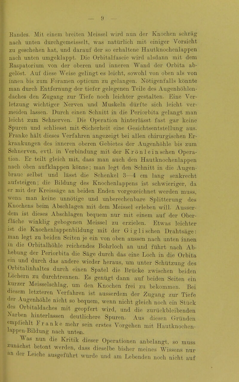 Eai)des. Mit einem breiten Meissel wird nun der Knochen schräg nach imten durchgemeisselt, was natürlich mit einiger Vorsicht zxi geschehen hat, und darauf der so erhaltene Hautknochenlappen nach unten umgeklappt. Die Orbitalfascie wird alsdann mit dem Easpatorium von der oberen und inneren Wand der Orbita ab- gelöst. Auf diese Weise gelingt es leicht, sowohl von oben als von innen bis zum Foramen opticum zu gelangen. Nötigenfalls könnte man durch Entfernung der tiefer gelegenen Teile des Augenhöhlen- daches den Zugang zur Tiefe noch leichter gestalten. Eine Ver- letzung wichtiger Nerven und Muskeln dürfte sich leicht ver- meiden lassen. Durch einen Schnitt in die Periorbita gelangt man leicht zum Sehnerven. Die Operation hinterlässt fast gar keine Spuren und schliesst mit -Sicherheit eine Gesichtsentstellung aus. Franke hält dieses Verfahren angezeigt bei allen chirurgischen Er- kra.nkungen des inneren oberen Gebietes der Augenhöhle bis zum Sehnerven, evtl. in Verbindung mit der Krönleinschen Opera- tion. Er teilt gleich mit, dass man auch den Hautknochenlappen nach oben aufklappen könne; man legt den Schnitt in die Augen- braue selbst und lässt die Schenkel 3—4 cm lang senkrecht aufsteigen; die Bildung des Knochenlappens ist schwieriger, da er mit der Kreissäge an beiden Enden vorgezeichnet werden muss, wenn man keine unnötige und. unberechenbare Splitterung des Knochens beim Abschlagen mit dem Meissel erleben will. Ausser- dem ist dieses Abschlagen bequem nur mit einem auf der Ober- fläche winklig gebogenen Meissel zu erzielen. Etwas leichter ist die Knochenlappenbildung mit der Giglischen Drahtsäge: man legt zu beiden Seiten je ein von oben aussen nach unten innen in die Orbitalhöhle reichendes Bohrloch an und führt nach Ab- hebung der Periorbita die Säge durch das eine Loch in die Orbita ' in und durch das andere wieder heraus, um unter Schützung des Orbitalinhaltes durch einen Spatel die Brücke zwischen beiden Löchern zu durchtrennen. Es genügt dann auf beiden Seiten ein kurzer Meisselschlag, um den Knochen frei zu bekommen. Bei diesem letzteren Verfahren ist ausserdem der Zugang zur Tiefe der Augenhöhle nicht so bequem, wenn nicht gleich noch ein Stück des Orbitaldaches mit geopfert wird, und die zurückbleibenden ^Narben hinterlassen deutlichere Spuren. Aus diesen Gründen empliehlt Franke mehr sein erstes Vorgehen mit Hautknochen- Jappen-Bildung nach unten. Was nun die Kritik dieser Operationen anbelangt, so muss zunächst betont werden, dass dieselbe bisher meines Wissens nur an der Leiche ausgeführt wurde und am Lebenden noch nicht auf