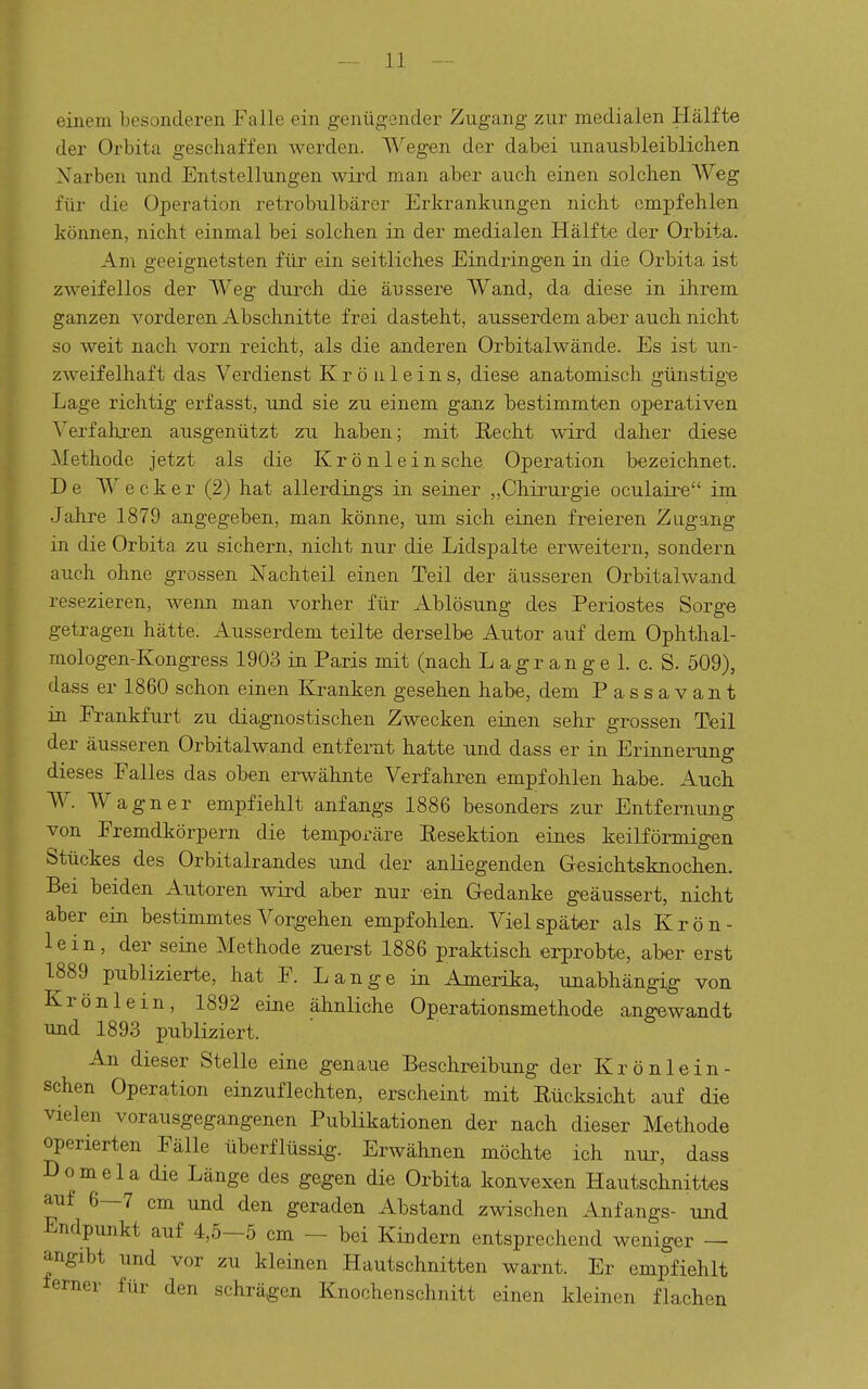 einem besonderen Falle ein genügender Zugang zur medialen Hälfte der Orbita geschaffen werden. Wegen der dabei unausbleiblichen Narben und Entstellungen wird man aber auch einen solchen Weg für die Operation retrobulbärer Erkrankungen nicht empfehlen können, nicht einmal bei solchen in der medialen Hälfte der Orbita. Am geeignetsten für ein seitliches Eindringen in die Orbita ist zweifellos der Weg durch die äussere Wand, da diese in ihrem ganzen vorderen Abschnitte frei dasteht, ausserdem aber auch nicht so weit nach vorn reicht, als die anderen Orbitalwände. Es ist un- zweifelhaft das Verdienst Kröuleins, diese anatomisch günstig-e Lage richtig erfasst, und sie zu einem ganz bestimmten operativen Verfahren ausgenützt zu haben; mit Recht wird daher diese Methode jetzt als die Krönlein sehe Operation bezeichnet. De Wecker (2) hat allerding^s in seiner „Chirurgie oculaire im Jahre 1879 angegeben, man könne, um sich einen freieren Zugang in die Orbita zu sichern, nicht nur die Lidspalte erweitern, sondern auch ohne grossen Nachteil einen Teil der äusseren Orbitalwand resezieren, wenn man vorher für Ablösung des Periostes Sorge getragen hätte. Ausserdem teilte derselbe Autor auf dem Ophthal- mologen-Kongress 1903 ia Paris mit (nach L agr an g e 1. c. S. 509), dass er 1860 schon einen Kranken gesehen habe, dem Passavant in Frankfurt zu dia,gnostischen Zwecken einen sehr grossen Teil der äusseren Orbitalwand entfernt hatte und dass er in Erinnerung dieses Falles das oben ei-wähnte Verfahren empfohlen habe. Auch. W. Wagner empfiehlt anfangs 1886 besonders zur Entfernung von Fremdkörpern die temporäre Resektion eines keilförmigen Stückes des Orbitalrandes und der anliegenden Gesichtsknochen. Bei beiden Autoren wird aber nur ein Gedanke geäussert, nicht aber ein bestimmtes Vorgehen empfohlen. Viel später als Krön- lein, der seine Methode zuerst 1886 praktisch erprobte, aber erst 1889 publizierte, hat F. Lange in Amerika, unabhängig von Krön lein, 1892 eine ähnliche Operationsmethode angewandt und 1893 publiziert. An dieser Stelle eine genaue Beschreibung der Krönlein- schen Operation einzuflechten, erscheint mit Rücksicht auf die vielen vorausgegangenen Publikationen der nach dieser Methode operierten Fälle überflüssig. Erwähnen möchte ich nui^ dass Domela die Länge des gegen die Orbita konvexen Hautschnittes auf 6—7 cm und den geraden Abstand zwischen Anfangs- und Endpunkt auf 4,5—5 cm — bei Kindern entsprechend weniger — angibt und vor zu kleinen Hautschnitten warnt. Er empfiehlt terner für den schrägen Knochenschnitt einen kleinen flachen