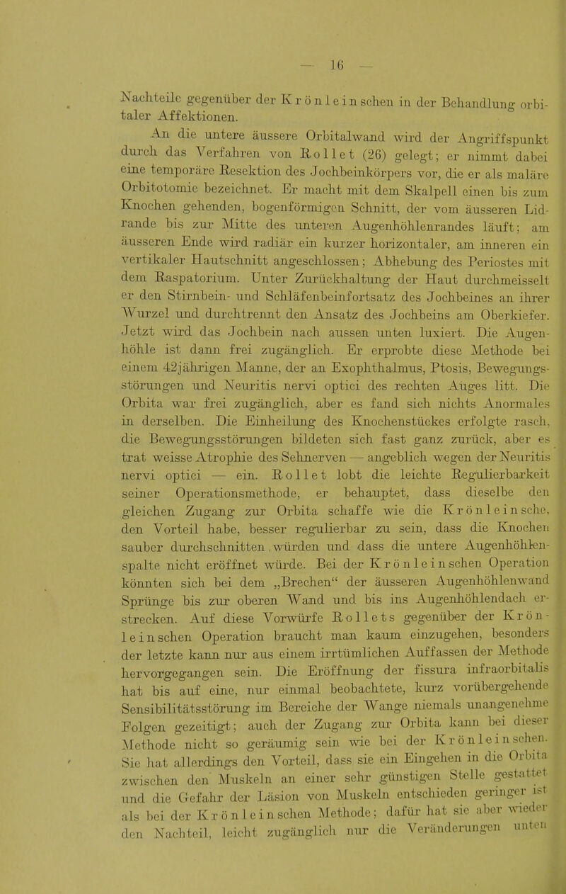 Nachteüe gegenüber der K r ü n 1 e in sehen in der Behandlung orbi- taler Affektionen. An die untere äussere Orbitalwand wird der Angriffspunkt dui>ch das Verfahren von Rollet (26) gelegt; er nimmt dabei eine temporäre Resektion des Jochbeinkörpers vor, die er als maläre Orbitotomie bezeichnet. Er macht mit dem Skalpell einen bis zum Knochen gehenden, bogenförmigen Schnitt, der vom äusseren Lid- rande bis zur Mitte des unteren Augenhöhlenrandes läuft; am äusseren Ende wird radiär ein kurzer horizontaler, am inneren ein vertiltaler Hautschnitt angeschlossen; Abhebung des Periostes mit dem Raspatorium. Unter Zurückhaltung der Haut durchmeisselt er den Stirnbein- und Schläfenbeinfortsatz des Jochbeines an ihrer AVurzel und durchtrennt den Ansatz des Jochbeins am Oberkiefer. Jetzt wird das Jochbein nach aussen unten luxiert. Die Aug-en- höhle ist dann frei zugänglich. Er erprobte diese Methode bei einem 42jährigen Manne, der an Exophthalmus, Ptosis, Bewegungs- störungen und Neuritis nervi optici des rechten Aiiges litt. Die Orbita war frei zugänglich, aber es fand sich nichts Anormales in derselben. Die Einheilung des Knochenstückes erfolgte rasch, die Bewegungsstörungen bildeten sich fast ganz zurück, aber es trat weisse Atrophie des Sehnerven — angeblich wegen der Neuritis nervi optici — ein. Rollet lobt die leichte Regnilierbarkeit seiner Operationsmethode, er behauptet, dass dieselbe den gleichen Zugang zur Orbita schaffe wie die Kr ö n 1 e in sehe, den Vorteil habe, besser regulierbar zu sein, dass die Knochen sauber durchschnitten, würden und dass die untere Augenhöhkn- spalte nicht eröffnet würde. Bei der Krön lein sehen Operation könnten sich bei dem „Brechen der äusseren Augenhöhlenwand Sprünge bis zur oberen Wand und bis ins Augenhöhlendach er- strecken. Auf diese Vorwürfe Rollets gegenüber der Krön- lein sehen Operation braucht man kaum einzugehen, besonders der letzte kann nur aus einem irrtümlichen Auffassen der Methode hervorgegangen sein. Die Eröffnung der fissura infraorbitalis hat bis auf eine, nur einmal beobachtete, kui'z vorübergehende Sensibilitätsstörung im Bereiche der Wange niemals unangenehme Folgen gezeitigt; auch der Zugang zur Orbita kann bei dieser Methode nicht so geräumig sein wie bei der Krön lein sehen. Sie hat allerdings den Vorteil, dass sie ein Eingehen in die Orbita zwischen den Muskeln an einer sehr günstigen Stelle gest^ittet und die Gefahr der Läsion von Muskeln entschieden geringer ist als bei der Krönleinschen Methode; dafüi^ hat sie aber Wer den Nachteil, leicht zugänglich ntir die Veränderungen unten