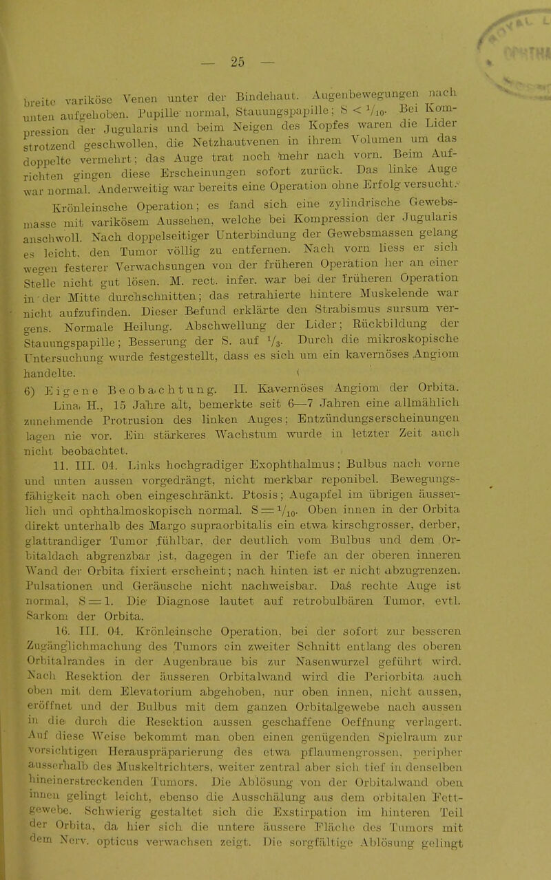 breite variköse Venen unter der Bindehaut. Augenbewegungen nach unten aufgehoben. Pupille normal, Stauungspapille; S < Vio- ^ei Kom- pression der Jugularis und beim Neigen des Kopfes waren die Lider strotzend geschwollen, die Netzhautvenen in ihrem Volumen um das doppelte vermehrt; das Auge trat noch toehr nach vorn. Beim Auf- richten gingen diese Erscheinungen sofort zurück. Das linke Auge war normal. Anderweitig war bereits eine Operation ohne Erfolg versucht Krönleinsche Operation; es fand sich eine zylindrische Gewebs- ijiassc mit varikösem Aussehen, welche bei Kompression der Jugularis anschwoll. Nach doppelseitiger Unterbindung der Gewebsmassen gelang es leicht, den Tumor völlig zu entfernen. Nach vorn liess er sich wegen festerer Verwachsungen von der früheren Operation her an einer Stelle nicht gut lösen. M. rect. infer. war bei der früheren Operation in der Mitte durchschnitten; das retrahierte hintere Muskelende war nicht aufzufinden. Dieser Befund erklärte den Strabismus sursum ver- gens. Normale Heilung. Abschwellung der Lider; Rückbildung der Stauungspapille; Besserung der S. auf Ys- Durch die mikroskopische Untersuchung wurde festgestellt, dass es sich um ein kavernöses Angiom handelte. < 6) Eigene Beoba^chtung. II. Kavernöses Angiom der Orbita. Lina, H., 15 Jahre alt, bemerkte seit 6—7 Jahren eine allmählich zunehmende Protrusion des linken Auges; Entzündungserscheinungen lagen nie vor. Ein stärkeres Wachstum wurde in letzter Zeit auch niclit beobachtet. 11. III. 04. Links hochgradiger Exophthalmus; Bulbus nach vorne und unten aussen vorgedrängt, nicht merkbar reponibel. Beweguugs- fähigkeit nach oben eingeschränkt. Ptosis; Augapfel im übrigen äusser- lich und ophthalmoskopisch normal. S = Vio- Oben innen in der Orbita direkt unterhalb des Margo supraorbitalis ein etwa kirschgrosser, derber, glattrandiger Tumor .fühlbar, der deutlich vom Bulbus und dem Or- bitaldach abgrenzbar .ist, dagegen in der Tiefe an der oberen inneren Wand der Orbita fixiert erscheint; nach hinten ist er nicht abzugrenzen. Pulsationen und Geräusche nicht nachweisbar. DaS rechte Auge ist normal, S = l. Die Diagnose lautet auf retrobulbären Tumor, evtl. Sarkom dei* Orbita. 16. III. 04. Krönleinsche Operation, bei der sofort zur besseren Zugäng'lichmachung des Tumors ein zweiter Schnitt entlang des oberen Orbitalrandes in der Augenbraue bis zur Nasenwurzel geführt wird. Nacli Resektion der äusseren Orbitalwand wird die Periorbita auch oben mit dem Elevatorium abgehoben, nur oben innen, nicht aussen, eröffnet und der Bulbus mit dem ganzen Orbitalgewcbe nach aussen in durch die Resektion aussen geschaffene Oeffnung verkigert. Auf diese Weise bekommt man oben einen genügenden Spielraum zur vorsichtigen Herauspräparierung des etwa pflaumengrossen. peripher aussorlialb des Muskeltrichters, weiter zentral aber sich tief in denselben hineinerstreckenden Tumors. Die Ablösung von der Orbitalwaud oben innen gelingt leicht, ebenso die Ausschälung aus dem orbitalen Ectt- gewcbe. Schwierig gestaltet sich die Exstirpation im hinteren Teil der Orbita., da hier sich die untere äussere Fläclio des Tumors mit 'lern Nerv, opticus verwachsen zeigt. Die sorgfältige .Ablösung gelingt