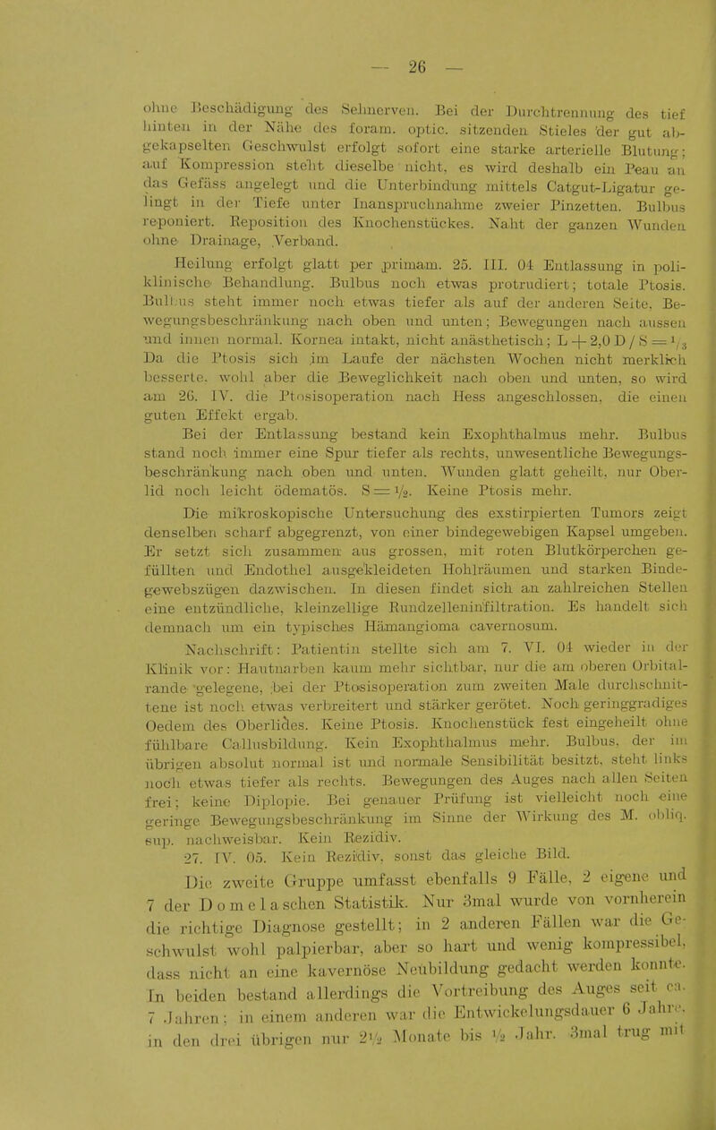 oluie JJcschädigung des SeJmerven. Bei der Durditrennmig des tief hinten in der Nähe des foram. optic. sitzenden Stieles 'der gut alj- gekapselten Geschwulst erfolgt sofort eine starke arterielle Blutung: auf Kompression stellt dieselbe nicht, es wird deshalb ein Peau au das Gefüss angelegt und die Unterbindung mittels Catgut-Ligatur ge- lingt in dei- Tiefe unter Inanspruchnahme zweier Pinzetten. Bulbus reponiert. Reposition des Knochenstückes. Naht der ganzen Wunden ohne Drainage, .Verband. Heilung erfolgt glatt per primam. 25. III. 0-1 Entlassung in poli- klinische Behandlung. Bulbus noch etwas protrudicrt; totale Ptosis. Bull.us steht immer noch etwas tiefer als auf der anderen Seite, Be- wegungsbeschriiiikung nach oben und unten; Bewegungen nach aussen nnd innen normal. Kornea intakt, nicht anästhetisch; L-|-2,0 D / S — Da die Ptosis sich ,im Laufe der nächsten Wochen nicht merkltcli besserte, wohl aber die Beweglichkeit nach oben und unten, so wird am 2G. IV. die Ptosisopemtion nach Hess angeschlossen, die einen guten Effekt ergab. Bei der Entla.ssung bestand kein Exophthalmus mehr. Bulbus stand noch immer eine Spur tiefer als rechts, unwesentliche Bewegungs- beschränlvung nach oben und unten. Wunden glatt geheilt, nur Ober- lid noch leicht ödematös. 8 = 1/2- Keine Ptosis mehr. Die mikroskopische Untersuchung des exstirpierten Tumors zeigt denselben scharf abgegrenzt, von einer bindegewebigen Kapsel umgebeu. Er setzt sich zusammen aus grossen, mit roten Blutkör2>erchen ge- füllten Mud Endothel ausgekleideten Hohlräumen und starken Binde- gewebszügen dazwischen. In diesen findet sich an zahlreichen Stellen eine entzündliche, kleinzellige Eundzelleninfiltration. Es handelt sich demnach um ein typisches Hämangioma cavernosum. Nachschrift: Patientin stellte sich am 7. VI. Ol wieder in der Klinik vor: Hautnarben kaum mehr sichtbar, nur die am oberen Orbital- rande- -gelegene, -bei der Ptosis Operation zum zweiten Male durchschnit- tene ist noch, etwas verbreitert und stärker gerötet. Noch geringgradiges Oedem des Oberlicles. Keine Ptosis. Knochenstück fest eingeheilt ohne fühlbare Callusbildung. Kein Exophthalmus mehr. Bulbus, der im übrigen absolut normal ist und normale Sensibilität besitzt, steht links noch etwas tiefer als rechts. Bewegungen des Auges nach allen Seiten frei; keine Diplopie. Bei genauer Prüfung ist vielleicht noch eine geringe Bewegungsbeschränkung im Sinne der Wirkung des M. obhq. pup. nacliweisbar. Kein Rezidiv. 27. IV. 05. Kein Rezidiv, sonst das gleiche Bild. Die zweite Gruppe umfasst ebenfalls 9 Fälle, 2 eigene und 7 der D 0 m e 1 a sehen Statistü?. Nur 3mal wurde von vornherein die richtige Diagnose gestellt; in 2 anderen Fällen war die Go- schwulst wohl palpierbar, aber so hart und wenig kompressibel. dass nicht an eine kavernöse Neubildung gedacht werden konnt<.^ In beiden bestand allerdings die Vortreibung des Auges seit c;.. 7 Jahren; in einem anderen war die Entwickelungsdauer 6 Jahry. in den drei übrigen nur 2V2 Monate bis Jahr. 3mal trug mit