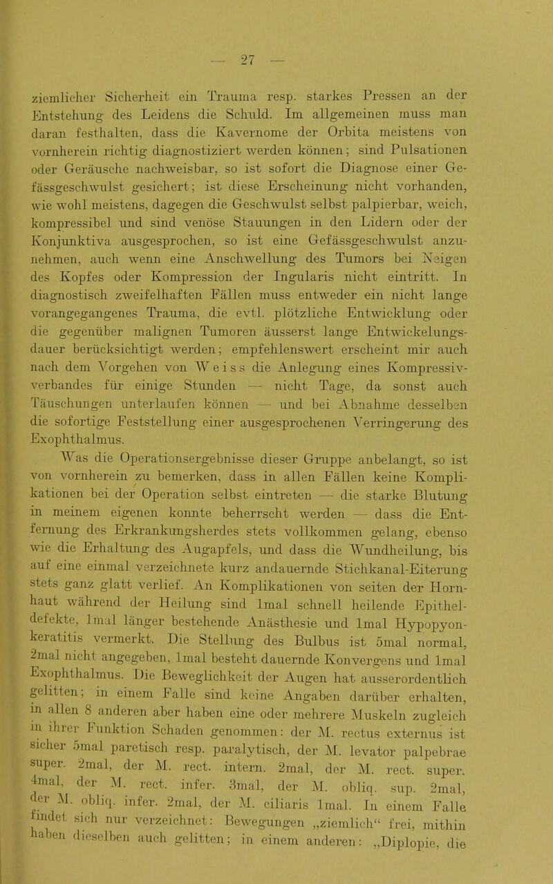 ziemlicher Sicherheit eiii Trauma resp. starkes Pressen an der Entstehung des Leidens die Schuld. Im allgemeinen muss man daran festhalten, dass die Kavernome der Orbita meistens von vornherein richtig diagnostiziert werden können; sind Pulsationen oder Geräusche nachweisbar, so ist sofort die Diagnose einer Ge- fässgeschwulst gesichert; ist diese Erscheinung nicht vorhanden, wie wohl meistens, dagegen die Geschwulst selbst palpierbar, weich, kompressibel und sind venöse Stauungen in den Lidern oder der Konjunktiva ausgesprochen, so ist eine Gefässgeschwulst anzu- nehmen, auch wenn eine Anschwellung des Tumors bei Neigen des Kopfes oder Kompression der Ingularis nicht eintritt. In diagnostisch zweifelhaften Fällen muss entweder ein nicht lange vorangegangenes Traujna, die evtl. plötzliche Entwicklung oder die gegenüber malignen Tumoren äusserst lange Entwickelung-s- dauer berücksichtigt werden; empfehlenswert erscheint mir auch nach dem Vorgehen von Weiss die Anlegung eines Kompressiv- verbandes für einige Stunden — nicht Tage, da sonst auch Täuschungen unterlaufen können — und bei Abnahme desselben die sofortige Feststellung einer ausgesprochenen Verringerung des Exophthalmus. Was die Operationsergebnisse dieser Gruppe anbelangt, so ist von vornherein zu bemerken, dass in allen Fällen keine Kompli- kationen bei der Operation selbst eintreten — die starke Blutung in meinem eigenen konnte beherrscht werden — dass die Ent- fernung des Erkrankungsherdes stets vollkommen gelang, ebenso wie die Erhaltung des Augapfels, und dass die Wimdheilung, bis auf eine einmal verzeichnete kurz andauernde Stichkanal-Eiterung stets ganz glatt verlief. An Komplikationen von seiten der Horn- haut während der Heilung sind Imal schnell heilende Epithel- defekte, Imal länger bestehende Anästhesie und Imal Hypopyon- keratitis vermerkt. Die Stellung des Bulbus ist 5mal normal, 2mal nicht angegeben, Imal besteht dauernde Konvergens und Imal Exophthalmus. Die Beweglichkeit der Augen hat ausserordentlich gelitten; in einem Falle sind keine Angaben darüber erhalten, in allen 8 anderen aber haben eine oder mehrere Muskeln zugleich XU ihrer Funktion Schaden genommen: der M. rectus externiis ist sicher 5mal paretisch resp. paralytisch, der M. levator palpebrae super. 2mal, der M. rect. intern. 2mal, der M. rect. super. 4mal, der M. rect. infer. 3mal, der M. obliq. sup. 2mal, der M. obliq. infer. 2mal, der M. ciliaris Imal. In einem Falle findet sieh nur verzeichnet: Bewegungen „ziemlich frei, mithin haben dieselben auch gelitten; in einem anderen: „Diplopie, die
