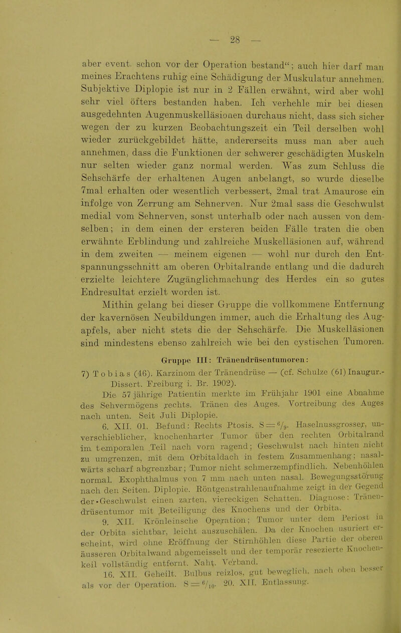 aber event. schon vor der Operation bestand; auch hier darf man meines Erachtens ruhig eine Schädigung der Muskulatur annehmen. Subjektive Diplopie ist nur in 2 Fällen erwähnt, wird aber wohl sehr viel öfters bestanden haben. Ich verhehle mir bei diesen ausgedehnten Augenmuskelläsionen durchaus nicht, dass sich sicher wegen der zu kurzen Beobachtungszeit ein Teil derselben wohl wieder zurückgebildet hätte, andererseits muss man aber auch annehmen, dass die Funktionen der schwerer geschädigten Muskeln nur selten wieder ganz normal werden. Was zum Schluss die Sehschärfe der erhaltenen Augen anbelangt, so wurde dieselbe 7mal erhalten oder wesentlich verbessert, 2mal trat Amaurose ein infolge von Zerrung am Sehnerven. Nur 2mal sass die Geschwulst medial vom Sehnerven, sonst unterhalb oder nach aussen von dem- selben ; in dem einen der ersteren beiden Fälle traten die oben erwähnte Erblindung und zahlreiche Muskelläsionen auf, während in dem zweiten •— meinem eigenen — wohl nur durch den Ent- spannungsschnitt am oberen Orbitalrande entlang und die dadurch erzielte leichtere Zugänglichmachung des Herdes ein so gutes Endresultat erzielt worden ist. Mithin gelang bei dieser Gruppe die vollkommene Entfernung der kavernösen Neubildungen immer, auch die Erhaltung des Aug- apfels, aber nicht stets die der Sehschärfe. Die Muskelläsionen sind mindestens ebenso zahlreich wie bei den cystischen Tumoren. Gruppe III: Tränendrüseiituinoreii: 7) T o b i a s (46). Karzinom der Tränendrüse — (cf. Schulze (61) Inangur.- Dissert. Freiburg i. Er. 1902). Die 57 jährige Patientin merkte im Frülijahr 1901 eine Abnahme des Selivermögeus rechts. Tränen des Auges. Vortreibung des Auges nacli unten. Seit Juli Diplopie. 6. XII. Ol. Befund: Rechts Ptosis. S = V9- Haselnussgrosse;-. uu- verscliiebliclier, knochenharter Tumor über den rechten Orbitalrand im temporalen Teil nach vorn ragend; Geschwulst nach hinten nicht zu umgrenzen, mit dem Olbituldach in festem Zusammenhang; nasal- wärts scharf abgi-enzbar; Tumor nicht schmerzempfindlich. Nebenhöhlen normal. Exophtlialmus von 7 mm nach unte« nasal. Bewegungsstöl-uug nach den ,Seiten. Diplopie. Röntgenstrahlenaiifnalune zeigt in de'r Gegend der-Geschwulst einen zarten, viereckigen Schatten. Diagnose: Triiiicn- d-rüsentumor mit Beteiligung des Knochens und der Orbita. 9. XII. Krönleinsche Ope;i-ation; Tumor unter dem l'eriosi ni der Orbita sichtbar, leicht auszuschälen. Da der Knochen usuriert cr- echeint, wird ohne Eröffnung der Stirnliölilen diese Partie der ol?er-e>i äusseren Orbitalwand abgemeisselt und der temporär resezierte Knoclicn- keil vollständig entfernt. Naht. A'ei-band. IG. XII. Geheilt. Bulbus reizlos, gut beweglidi. nach oI)imi Ih'.-m- als vor der Operation. S = 6/,„. 20. XIL Entlass.uig.