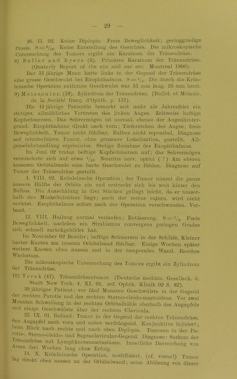 2(3. II. 02. Keiue Diplopie. Freie Beweglichkeit; ge;i-irLggradige Ptosis. .S=:Vio. Keine Entstellung des Gesichtes. Die mikroskopische Untersuchiing des Tumors ergibt ein Karzinom der Tränendrüse. 8) Bulle r and Byers (6). Primäres Karzdnom der Tränendrüse. (Quaterly Report of tlie eye and ear etc. Montreal 1900). Der 31 jälirige Mann hatte links in der Gegend der Tränendrüse eine grosse Geschwulst bei Exophthalmus. S = Ve- durch die Krön- leinsche Operation entfernte Geschwulst war 35 mm lang, 25 mm breit. 9) M o i s s.o n i e r. (59). Zylindrom der Tränendrüse. (Bullet, et Memoir. de la iSociete fran9. d'Ophth. p. 137). Die. 42 jährige Patientin bemerkt seit mehr als Jahresfrist ein stetiges, allmähliches Vortreten des J.inken Auges. Zeitweise heftige Kopfschmerzen. Das Sehvermögen ist normal, ebenso der Augenhinter- gruud. Exophthalmus direkt nach vom; Tieferstehen des Auges; freie Beweglichkeit. Tumor nicht fühlbar. Bulbus nicht reponibel. Diagnose auf retrobulbären Tumor, ohne genauere Lokalisation, gestellt. All- gemeinbehandlung ergebnislos. Stetige Zunahme des Exophthalmus. Im Juni 02 traten heftige Kopfschmerzen auf; das Sehvermögen verminderte sich auf etwa Vio- Netiritis nerv, optici (?) Am oberen äusseren Orbitalrande eine harte Geschwulst zu fühlen. Diagnose auf Tumor der Tränendrüse gestellt. 4. VIII. 02. Krönleinsche Operation; der Tumor nimmt die ganze äussere Hälfte der Orbita ein und erstreckt sich bis weit hinter den Bulbus. Die, Ausschälung in drei Stücken gelingt leicht, da er ausser- halb des MuskeltrÄchters liegt; auch der rectus ex,tern. wird nicht verletzt. Exophthalmus sofort nach der Operation verschwunden. Ver- band. 12. VIII. He;ilung normal verlaufen; Entlassung. 8 = 1/3. Ei-eie Beweglichkeit, nachdem ein Strabismus eonvergens geringen Grades sich Selm eil zurückgebildet hat. Im November 02 Eezidiv; lieftige Schmerzen in der Schläfe. Kleiner harter Knoten am inneren Orbitalrand fühlbar. Einige Wochen später weitere Knoten oben aussen und in der temporalen Wand. Easches Wachstum. Die mikroskopische Untersuchung des Tumors ergibt ein Zylindrom der Tränendrüse. 10) Torek (47). Tränendrüsentumor. (Deutsche medizin. Gesellsch. d. Stadt New York. 4. XI. Ol. ref. Ophth. Klinik 02 S. 82). 39 jähriger Patient; vor fünf Monaten Geschwülste in der Gegend der rechten Parotis und des rechten Sterno-cleido-mastoidens. Vor zwei Monaten Schwellung in der rechten Orbitalhöhle oberhalb des Augapfels lind emigo Geschwülste über der rechten Clavicula. 22. IX. Ol. Befund: Tumor in der Gegend der rechten Tränendrüse, üen Augapfel nach vorn und unten verdrängend. Konjunktiva injizien-t; heim Bhck nach reclits und nach oben Diplopie. Tumoren in der Pa- rotis-, Sterno-cleido- und Supraelavicular-Gegend. Diagnose: Sarkom der iraneadruse mit Lymphknotenmetastasen. Innerliche Darreichuno- von Arsen drei Wochen lang .ohne Erfolg. 14. X. Krönleinsche Operation, modifiziert, (cf. vome!) Tumor ag direkt oben aussen an der Orbitalwand; seine Ablösung von dieser
