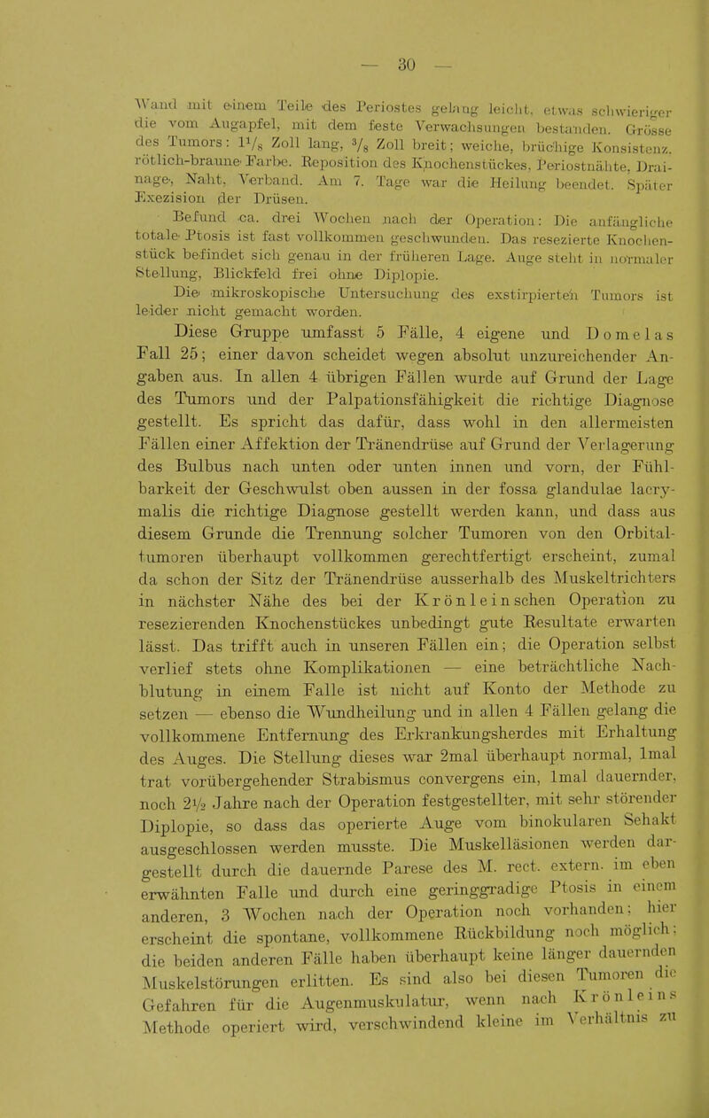 Wand mit eänem Teile des Periostes gel;m- leiclit. etwas scliwieri-er die vom Augapfel, mit dem feste Verwaclisungeu bestanden. Grösse des Tumors: ly, Zoll lang, 3/3 Zoll breit; weiche, brücliige Konsistenz, rötlich-braune' rarl>e. Reposition des Kjnochenstückes, Periostnähte. Drai- nage., Naht, Verband. Am 7. Tage war die Heilung l>eendet. Später Exezision fler Drüsen. Befund .ca. drei Woclieu nach der Operation: Die anfängliche totale. Ptosis ist fast vollkommen geschwunden. Das resezierte Knoclicn- stück befindet sich genau in der früheren Lage. Auge steht in iio'rmali'r Stellung-, Blickfeld frei ohne Diplopie. Die.' mikroskopische Untersuchung des exstirpierte'n Tumors ist leider nicht gemacht worden. Diese Gruppe xunf asst 5 Fälle, 4 eigene und D 0 m e 1 a s Fall 25; einer davon scheidet wegen absolut unzureichender An- gaben aus. In allen 4 übrigen Fällen wurde auf Grund der Lage des Tumors und der Palpationsfähigkeit die richtige Diagnose gestellt. Es spricht das dafür, dass wohl in den allermeisten Fällen einer Affektion der Tränendrüse auf Grund der Verlagerung des Bulbus nach unten oder unten innen und vorn, der Fühl- barkeit der Geschwulst oben aussen in der fossa glandulae lacri- malis die richtige Diagnose gestellt werden kann, und dass aus diesem Grunde die Trennung solcher Tumoren von den Orbital- tumoren überhaupt vollkommen gerechtfertigt erscheint, zumal da schon der Sitz der Tränendrüse ausserhalb des Muskeltrichters in nächster Nähe des bei der Krönlein sehen Operation zu resezierenden Knochenstückes unbedingt gute Resultate erwarten lässt. Das trifft auch in unseren Fällen ein; die Operation selbst verlief stets ohne Komplikationen — eine beträchtliche Nach- blutung in einem Falle ist nicht auf Konto der Methode zu setzen — ebenso die Wundheilung und in allen 4 Fällen gelang die vollkommene Entfernung des Erkrankungsherdes mit Erhaltung des Auges. Die Stellung dieses war 2mal überhaupt normal, Imal trat vorübergehender Strabismus convergens ein, Imal dauernder, noch 21/2 Jahre nach der Operation festgestellter, mit sehr störender Diplopie, so dass das operierte Auge vom binokularen Sehakt ausgeschlossen werden musste. Die Muskelläsionen werden dar- gestellt durch die dauernde Parese des M. rect. extern, im eben erwähnten Falle und durch eine geringgradige Ptosis in einem anderen, 3 Wochen nach der Operation noch vorhanden; hier erscheint die spontane, vollkommene Rückbildung noch möglich: die beiden anderen Fälle haben überhaupt keine länger dauernden Muskelstörungen erlitten. Es sind also bei diesen Tumoren die Gefahren für die Augenmuskulatur, wenn nach Kr ö nie ins Methode operiert wird, verschwindend kleine im ^'erhältnls zu