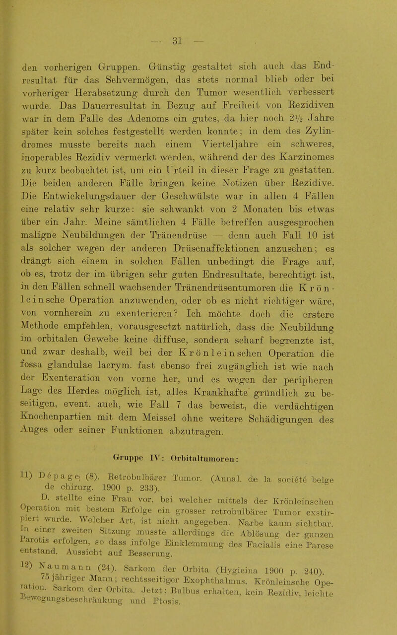 den vorherigen Gruppen. Günstig gestaltet sich auch das End- resultat für das Sehvermögen, das stets normal blieb oder bei vorheriger Herabsetzung durch den Tumor wesentlich verbessert wurde. Das Dauerresultat in Bezug auf Freiheit von Rezidiven war in dem Falle des Adenoms ein gutes, da hier noch 2V2 Jahre später kein solches festgestellt werden konnte; in dem des Zylin- dromes musste bereits nach einem Vierteljahre ein schweres, inoperables Rezidiv vermerkt werden, während der des Karzinomes zu kurz beobachtet ist, um ein Urteil in dieser Frage zu gestatten. Die beiden anderen Fälle bringen keine Notizen über Rezidive. Die Entwickelungsdauer der Gaschwülste war in allen 4 Fällen eine relativ sehr kurze: sie schwankt von 2 Monaten bis etwas über ein Jahr. Meine sämtlichen 4 Fälle betreffen ausgesprochen maligne Neubildungen der Tränendrüse — denn auch Fall 10 ist als solcher wegen der anderen Drüsenaffektionen anzusehen; es drängt sich einem in solchen Fällen unbedingt die Frage auf, ob es, trotz der im übrigen sehr guten Endresultate, berechtigt ist, in den Fällen schnell wachsender Tränendrüsentumoren die K r ö n - lein sehe Operation anzuwenden, oder ob es nicht richtiger wäre, von vornherein zu exenterieren ? Ich möchte doch die erstere Methode empfehlen, vorausgesetzt natürlich, dass die Neubildung im orbitalen Gewebe keine diffuse, sondern scharf begrenzte ist, und zwar deshalb, weil bei der Krönlein sehen Operation die fossa glandulae lacrym. fast ebenso frei zugänglich ist wie nach der Exenteration von vorne her, und es wegen der peripheren Lage des Herdes möglich ist, alles Krankhafte' gründlich zu be- seitigen, event. auch, wie Fall 7 das beweist, die verdächtigen Knochenpartien mit dem Meissel ohne weitere Schädigungen des Auges oder seiner Funktionen abzutragen. Gruppe IV: Orbitaltumoreu: 11) Depage, (8). Retrobulbäa-er Tumor. (Aunal. de la societe belo-e de Chirurg. 1900 p. 233). D. stellte eine Frau vor, bei welcher mittels der Krönleinschen Operation mit bestem Erfolge ein grosser retrobulbärer Tumor exstir- piert .wurde. Welcher Art, ist nicht angegeben. Narbe kaum sichtbar. In emer zweiten Sitzung musste allerdings die Ablösung der ganzen iarotis erfolgen, so dass infolge Einklemmung des Facialis eine Parese entstand. Aussicht auf Besserune. 12) Naumann (24). Sarkom der Orbita (Hygieina 1900 p. 240). 75 jahriger Mann ; rechtsseitiger Exophthalmus. Krönleinsche Ope- '.^t,,ou. Sarkom der Orbita. Jetzt: Bulbus erhalten, kein Rezidiv, h^rhlo J^eweguugsbeschränkung und I'tosi.';.