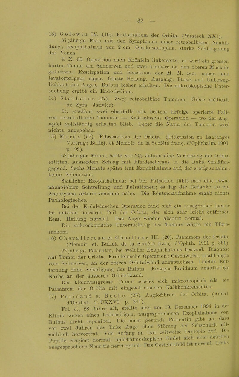 13) Golowiu IV. (10). Endotheliom der Orbita. (Wratsch XXI). 37 jährige. OTrau mit den Symptomen einer retrobulbäi-en Neubil- dung; Exophthalmus von 2 cm. Optikusatrophie, starke Schlängelung der Venen. 4. X. 00. Operation nach Krönlein linkerseits; es wird ein grosser, harter .Tumor am Sehnerven und zwei kleinere an den oberen 3Iuskela gefunden. Exstirpation und Eesektion .der M. M. rect. super, und levatorpalpepr. super. Glatte Heilung. Ausgang: Ptosis und Unbeweg- lichkeit des Auges. Bulbus bisher erhalten. Die mikroskopische Unter- suchung ergibt ein Endotheliom. 14) Stathatos (27). Zwei retrobulbäre Tumoren. Grece medicale de Syra. Janvier). St. erwähnt zwei ebenfalls mit bestem Erfolge operierte Fälle von retrobulbären Tumoren — Krönleinsche Operation — wo der Aug- apfel vollständig erhalten blieb. Ueber die Natur der Tumoren wird nichts angegeben. 15) Morax (57). Fibrosarkom der Orbita. (Diskussion zu Lagranges Vortrag; Pullet, et Memoir. de la Societe fran?. d'Ophthalm. 1903. p. 99). 62 jähriger Mann; hatte vor 21/9 Jahren eine Verletzung der Orbita erlitten, ausserdem Schlag mit Pferdeschwanz in die linke Schläfen- gegend. Sechs Monate .später trat Exophthalmus auf, der stetig zunahm: keine Schmerzen. Seitlicher Exop'hthalmus; bei 'der Palpation fühlt man eine etwas nachgiebige Schwellung und Pulsationen; es lag der Gedanke an ein Aneurysma, arterio-venosum nahe. Die Röntgenaufnahme ergab nichts Pathologisches. Bei der Krönleinschen Operation fand sich ein nussgrosser Tumor im unteren äusseren Teil der Orbita, der sich sehr leicht entfernen Hess. Heilung normal. Das Auge wieder absolut normal. Die mikroskopische Untersuchung des Tumors zeigte ein Fibro- sarkom. 16) Chevallereau et Chaillous III. (20). Psammom der Orbita. (Memoir. et. Bullet, de la Societe fran?. d'Ophth. 1901 p. 391). 22 jährige Patientin, bei welcher Exophthalmus bestand. Diagnose auf Tumor der Orbita. Krönleinsche Operation; Geschwulst, unabhängig vom Sehnerven, an der oberen Orbitalwand angewachsen. Leichte Ent- fernung ohne Schädigung des Bulbus. Einziges Eesiduum unauffällige Narbe an der äusseren Orbitalwand. Der kleinnussgrosse Tumor erwies sich mikroskopisch als ein Psammom der Orbita mit eingeschlossenen Kalkkonkrementen. 17) Parinaud et Roche. (25). Angiofibrom der Orbita. (Annal. d'Oculist. T. CXXVL p. 241). Erl J , 28 Jahre alt, stellte sich am 19. Dezember 1894 m der Klinik .wegen eines linksseitigen, ausgesprochenen Exophthalmus vor. Bulbus nicht reponibel. Die sonst gesunde Patientin gibt an da... vor zwei Jahren das linke Auge ohne Störung der Sehschärfe all- mählich hervortrat. Von Anfang an trat zeitweise Diplopie ^f- ^'^ Pupille reagiert normal, ophthalmoskopisch findet sich eine deutlicli ausc^esprochenc Neuritis nervi optici. Das Gesichtsfeld ist normal. Link,.