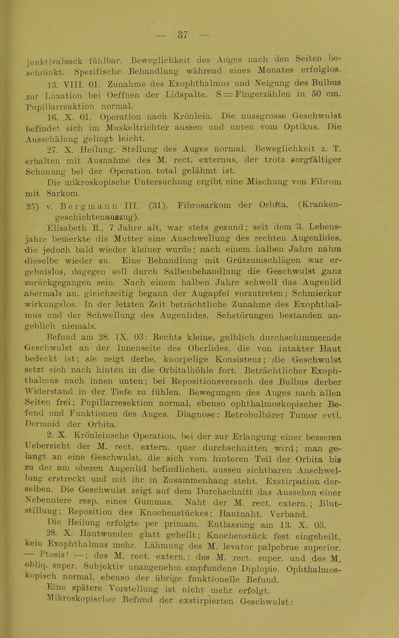 jnnklivalsack fühlbar. Beweglichkeit des Auges nach den Seiten be- schränkt. Spezifische Behandlung während eines Monates erfolglos. 13. VIII. Ol. Zunahme des Exophthalmus und Neigung des Bulbus zur Luxation bei Oeffnen der Lidspalte. S =:Fingerzählen in 50 cm. Pnpillnrreaktion normal. 16. ,X. Ol. Operation nach Kxönlein. Die nussgrosse Geschwulst befindet sich im Muskeltrichtei- aussen und unten vom Optikus. Die Ansschälung gelingt leicht. 27. X. Heilung. Stellung des Auges normal. Beweglichkeit z. T. erhalten mit Ausnahme des M. rect. externus, der trotz sorgfältiger Schonung bei der Operation total gelähmt ist. Die mikroskopische Untersuchung ergibt eine Mischung von Fibrom mit Sarkom. 2.5) V. Bergmann III. (31). Fibrosarkom der Orbita. (Kraiiken- geschichtenauszug). Elisabeth E., 7 Jahre alt, war stets gesund; seit dem '3. Lebens- jahre bemerkte die Mutter eine Anschwellung des rechten Augenlides, die jedoch bald wieder kleiner wurde; nach einem halben Jahre nahm dieselbe wieder zu. Eine Behandlung mit Grützumschlägen war er- gebnislos, dagegen soll durch Salbenbehandlung die Geschwulst ganz zurückgegangen sein. Nach einem halben Jahre schwoll das Augenlid a,bermals an. gleichzeitig begann der Augapfel vorzutreten; Schmierkur wirkungslos. In der letzten Zeit beträchtliche Zunahme des Exophthal- mus und der Schwellung des Augenlides. Sehstörungen bestanden an- geblich niemals. Befund am 28. IX. 03: Eechts kleine, gelblich durchschimmernde Geschwulst an der Innenseite des Oberlides, die von intakter Haut bedeckt ist; sie zeigt derbe, knorpelige Konsistenz; ,die Geschwulst setzt sich nach hinten in die Orbitalhöhle fort. Beträchtlicher Exoph- thalmus nach innen unten; bei Eepositionsversuch des Bulbus derber Widersta,nd in der Tiefe zu fühlen. Bewegungen ,des Auges nach 'allen Seiten frei; Pupillarresektion normal, ebenso ophthalmoskopischer Be- fund und Funktionen des Auges. Diagnose: Retrobulbärer Tumor evtl. Dormoid der Orbita. 2. X. Krönleiusche Operation, bei der zur Erlangung einer besseren Uebersicht der M. rect. extern, quer durchschnitten wird; man ge- langt an eine Geschwulst, die sich vom hinteren Teil der Orbita bis zu der am oberen Augenlid befindlichen, aussen sichtbaren Anschwel- lung erstreckt und mit ihr in Zusammenhang steht. Exstirpation der- selben. Die Geschwulst zeigt auf dem Durchschnitt das Aussehen einer Nebenniere resp. eines Gummas. Naht der M. rect. extern.; Blut- stillung; Reposition des Knochenstückes; Hautnaht. Verband. Die Heilung erfolgte per primam. Entlassung am 13. X. 03. 28. X. Hautwunden glatt geheilt; Knochenstück fest eingeheilt, kern ^Exophthalmus mehr. Lähmung des M. levator palpebrae superior. — l'tosis! —; des M. rect. extern.; des M. rect. super, und des M, obliq. super. Subjektiv unangenehm empfundene Diplopie. Ophthalmos- kopisch normal, ebenso der übrige funktionelle Befund. Eine spätere Vorstellung ist nicht mehr erfolgt. Mikroskopisclier Befund der exstirpierten Geschwulst: