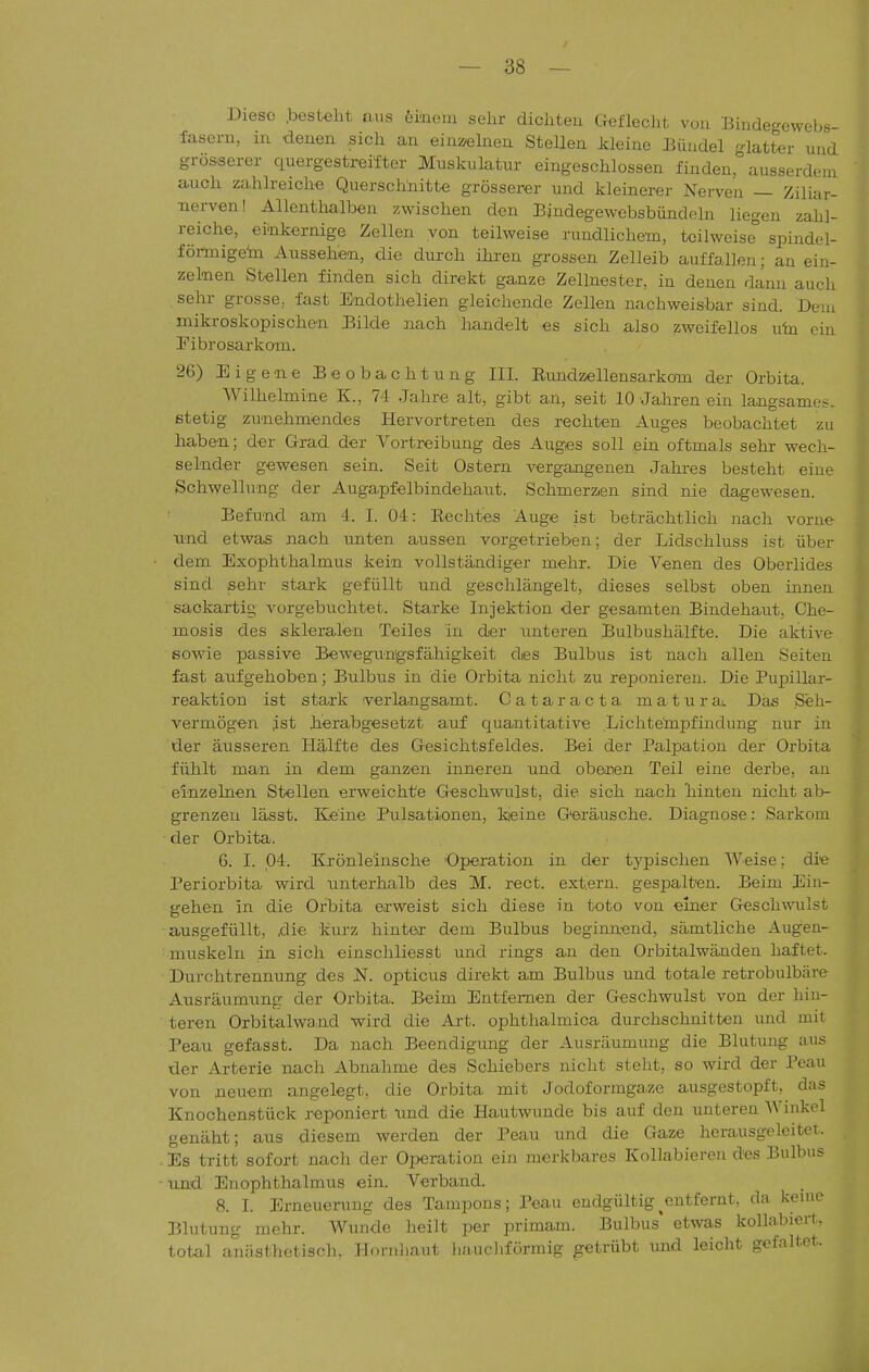 Diese .besteht aus emein sehr dichteu Geflecht vüu Bindegewebs- fasern, in denen .sich an einaelaen Stellen Meine Eüudel glatter und grösserer quergestreifter Muskulatur eingeschlossen finden, ausserdem auch zahlreiche Querschnitte grösserer und kleinerer Nerven — Ziliar- nerven! Allenthalben zwischen den Ejndegewebsbündeln liegen zahl- reiche, eiTikernige Zellen von teilweise rundlichem, teilweise spindel- föilnigehi Aussehen, die durch ihren grossen Zelleib auffallen; an ein- zelnen Stellen finden sich direkt ganze Zellnester, in denen dann auch sehr grosse,, fast E-ndothelien gleichende Zellen nachweisbar sind. Dem mikroskopischen Eilde nach handelt es sich also zweifellos uin ein Eibrosarkom. 26) Eigene Eeobachtung III. Rundzellensarkom der Orbita. Wilhelmine K., 74 Jahre alt, gibt an, seit 10 Jahrenein langsames, stetig zunehmendes Hervortreten des rechten Auges beobachtet zu haben; der Grad der Vortreibung des Auges soll ein oftmals sehr wech- selnder gewesen sein. Seit Ostern vergangenen Jahres besteht eine Schwellung der Augapfelbindehaut. Schmerzen sind nie dagewesen. Eefund am 4. I. 04: Rechtes Auge ist beträchtlich nach vorne und etwas nach unten aussen vorgetrieben; der Lidschluss ist über ■ dem Exophthalmus kein vollständiger mehr. Die Venen des Oberlides sind sehr stark gefüllt und geschlängelt, dieses selbst oben innen sackartig vorgebuchtet. Starke Injektion der gesamten Eindehaut. Che- mosis des skleralen Teiles in der unteren Eulbushälfte. Die aktive sowie passive Eewegungsfähigkeit dies Eulbus ist nach allen Seiten fast aufgehoben; Eulbus in die Orbita nicht zu reponiex-en. Die Pupillar- reaktion ist stark verlangsamt. Cataracta m a t u r a. Das Seh- vermögen ist herabgesetzt auf quantitative Lichtempfindung nur in der äusseren Hälfte des Gesichtsfeldes. Eei der Palpation der Orbita fühlt man in dem ganzen inneren und obenan Teil eine derbe, au einzelnen Stellen erweichte Geschwulst, die sich nach hinten nicht al> grenzen lässt. Keine Pulsationen, kjeine Geräusche. Diagnose: Sarkom ■ der Orbita. 6. I. 04. Krönleinsche 'Operation in der typischen Weise; die Periorbita wird unterhalb des M. rect. extern, gespalten. Beim Ein- gehen in die Orbita erweist sich diese in toto von einer Geschwulst ausgefüllt, ,die kurz hintea- dem Bulbus beginnend, sämtliche Augen- muskeln in sich einschliesst und rings au den Orbitalwänden haftet. Durohtrennung des IST. opticus direkt am Bulbus und totale retrobulbäre Ausräumung der Orbita. Beim Entfernen der Geschwulst von der hin- teren Orbitalwand wird die Art. ophthalmica durchschnitten und mit Peau gefasst. Da nach Beendigung der Ausräumung die Blutung aus der Arterie nach Abnahme des Schiebers nicht steht, so wird der Peau von neuem angelegt, die Orbita mit Jodoformgaze ausgestopft, das Knochenstück reponiert und die Hautwunde bis auf den unteren Winkel genäht; aus diesem werden der Peau und die Gaze herausgeleitet. . Es tritt sofort nach der Operation ein merkbares Kollabieren des Bulbus • und Enophthalmus ein. Verband. 8. I. Erneuerung des Tampons; Peau endgültig ^entfernt, da kenie Blutung mehr. Wunde heilt per primam. Bulbus etwas kollabiert, total anästhetisch. PTnrnliaut haucliförmig getrübt und leicht gefaltet.