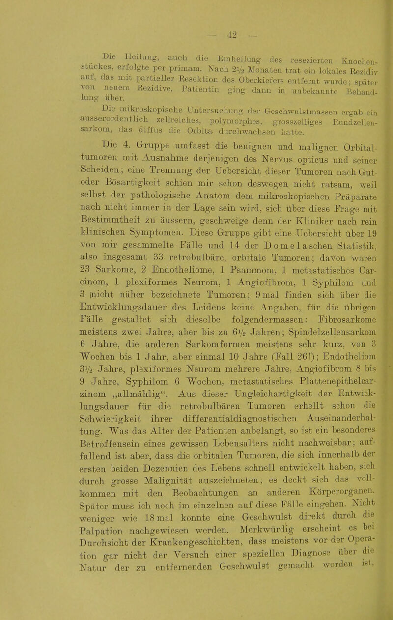 Die lleihuig, auch die Einheilung des resezierten Knochen- stuckes, erfolgte per primam. Nach 21/2 Monaten trat ein lokales Rezidiv auf, das mit partieller Resektion des Oberkiefers entfernt wurde; später von neuem Rc>zidive. Patientin ging dann in unbekannte Behand- lung über. Die. mikroskopische Untersuclmng der Geschwnlstmassen ergab ein ausserordentlich zellreiches, polymorphes, grosszelliges Rundzellen- sarkom, das diffus die Orbita durchwachsen hatte. Die 4. Gruppe lunfasst die benignen und malignen Orbital- tumoren mit Ausnahme derjenigen des Nervus opticus und seiner Scheiden; eine Trennung der Uebersicht dieser Tumoren nach Gut- oder Bösartigkeit schien mir schon deswegen nicht ratsam, weil selbst der pathologische Anatom dem mikroskopischen Präparate nach nicht immer in der Lage sein wird, sich über diese Frage mit Bestimmtheit zu äussern, geschweige denn der Kliniker nach rein klinischen Symptomen. Diese Gruppe gibt eine Uebersicht über 19 von mir gesammelte Fälle und 14 der Dome laschen Statistik, also insgesamt 33 retrobulbäre, orbitale Tumoren; davon waren 23 Sarkome, 2 Endotheliome, 1 Psammom, 1 metastatisches Car- cinom, 1 plexiformes Neurom, 1 Angiofibrom, 1 Syphilom und 3 inicht näher bezeichnete Tumoren; 9 mal finden sich über die Entwicklungsdauer des Leidens keine Angaben, für die übrigen Fälle gestaltet sich dieselbe f olgendermassen: Fibrosarkome meistens zwei Jahre, aber bis zu 6V2 Jahren; Spindelzellensarkom 6 Jahre, die anderen Sarkomformen meistens sehr kurz, von 'i Wochen bis 1 Jahr, aber einmal 10 Jahre (Fall 26!); Endofcheliom 31/2 Jahre, plexiformes Neurom mehrere Jahre, Angiofibrom 8 bis 9 Jahre, Syphilom 6 Wochen, metastatisches Plattenepithelcar- zinom ,,allmählig. Aus dieser Ungleichartigkeit der Entwick- lungsdauer für die retrobulbären Tumoren erhellt schon die Schwierigkeit ihrer differentialdiagnostischen Auseinanderhal- tung. Was das Alter der Patienten anbelangt, so ist ein besonderes Betroffensein eines gewissen Lebensalters nicht nachweisbar; auf- fallend ist aber, dass die orbitalen Tumoren, die sich innerhalb der ersten beiden Dezennien des Lebens schnell entwickelt haben, sich durch grosse Malignität auszeichneten; es deckt sich das voll- kommen mit den Beobachtungen an anderen Körperorganen. Später muss ich noch im einzelnen auf diese Fälle eingehen. Nicht weniger wie 18 mal konnte eine Geschwulst dii-ekt dui'ch die Palpation nachgewiesen werden. Merkwürdig erscheint es bei Durchsicht der Krankengeschichten, dass meistens vor der Opera- tion gar nicht der Versuch einer speziellen Diagnose über dto Natur der zu entfernenden Geschwulst gemacht worden isl,