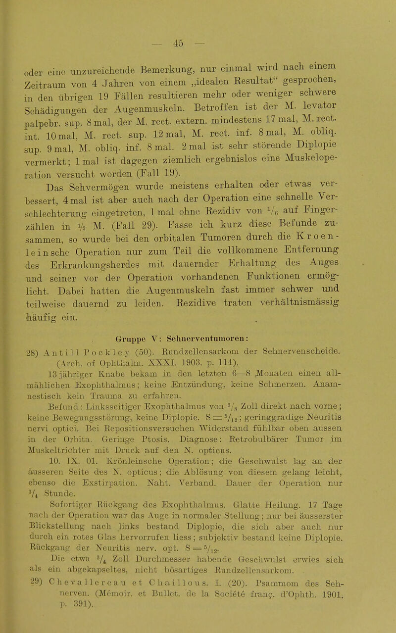oder eine unzureichende Bemerkung, nur einmal wird nach emem Zeitraum von 4 Jahren von einem „idealen Resultat gesprochen, in den übrigen 19 Fällen resultieren mehr oder weniger schwere Schädigungen der Augenmuskeln. Betroffen ist der M. levator palpebr. sup. 8 mal, der M. rect. extern, mindestens 17 mal, M. rect. int. 10 mal, M. rect. sup. 12 mal, M. rect. inf. 8 mal, M. obliq. sup. 9 mal, M. obliq. inf. 8 mal. 2 mal ist sehr störende Diplopie vermerkt; Imal ist dagegen ziemlich ergebnislos eine Muskelope- ration versucht worden (Fall 19). Das Sehvermögen wurde meistens erhalten oder etwas ver- bessert, 4 mal ist aber auch nach der Operation eine schnelle Ver- schlechterung eingetreten, Imal ohne Rezidiv von Ve auf Finger- zählen in 1/2 M. (Fall 29). Fasse ich kurz diese Befunde zu- sammen, so wurde bei den orbitalen Tumoren durch die K r o e n - 1 einsehe Operation nur zum Teil die vollkommene Entfernung des Erkrankungsherdes mit dauernder Erhaltung des Auges und seiner vor der Operation vorhandenen Funktionen ermög- licht. Dabei hatten die Augenmuskeln fast immer schwer und teilweise dauernd zu leiden. Rezidive traten verhältnismä,ssig häufig ein, Gruppe V: Selinerventiimoren: 28) Antill Pockley (50). Rundzellensarkom der Sehnerveuscheide. (Arch. of Ophthalm. XXXI. 1903. p. 114). 13 jähriger Knabe bekam in den letzten 6—8 ;iy[ouaten einen all- mählichen Exophthalmus; keine Entzündung, keine Schmerzen. Anam- nesti'sch kein Trauma zu erfahren. Befund: Linksseitiger Exophthalmus von 3/g Zoll direkt nach vorne; keine Bewegungsstünmg, keine Diplopie. S = Vi2; geringgradige Neuritis nervi optici. Bei Repositionsversuchen Widerstand fühlbar oben aussen in der Orbita. Geringe Ptosis. Diagnose: Retrobulbärer Tumor im Muskeltrichter mit Druck auf den N. opticus. 10. IX. Ol. Ivrönleinsche Operation; die Geschwulst lag an der äusseren Seite des N. opticus; die Ablösung von diesem gelang leicht, ebenso die Exstirpation. Naht. Verband. Dauer der Operation nur Vi Stunde. Sofortiger Rückgang des Exophthalmus. Glatte Pleilung. 17 Tage nach der Operation war das Auge in noi'maler Stellung; nur bei äiasserster Blickstellung nach links bestand Diplopie, die sich aber auch nur durch ein rotes (ilas hervorrufen liess; subjektiv bestand keine Diplopie. Rückgang der Neuritis nerv. opt. S = s/^^. Die etwa ^4 ^o^l Durchmesser habende Geschwulst erwies sich als ein abgekapseltes, nicht bösartiges Rundzellensarkom. . 29) Chevallereau et ChaiUous. I. (20). Psammom des Seh- nerven. (Memoir. et Bullet, de la Societe fraug. d'Ophth. 1901 p. 391).