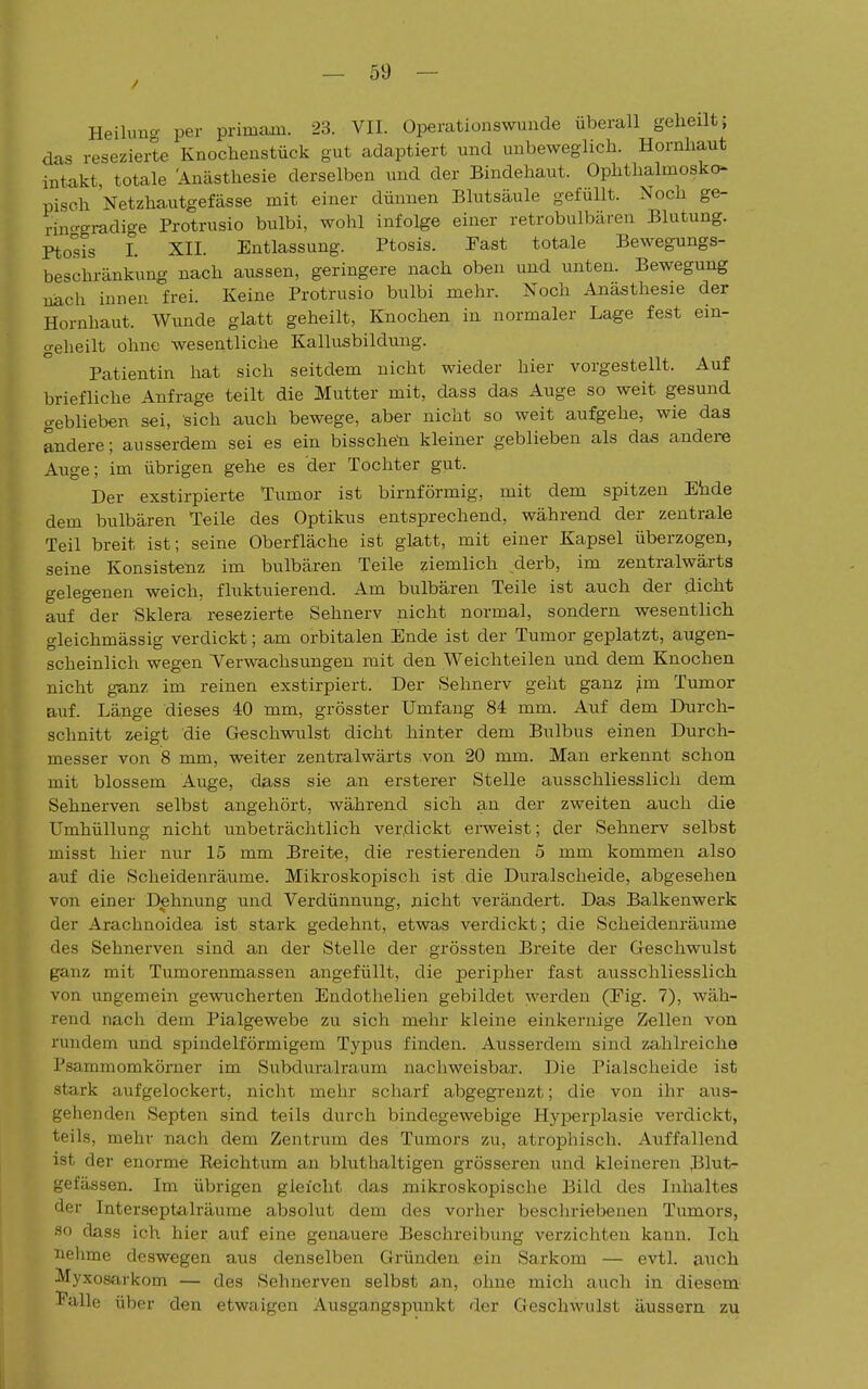 Heilung per primarn. 23. VII. Operationswunde überall geheilt; das resezierte Knochenstück gut adaptiert und unbeweglich. Hornhaut intakt, totale 'Anästhesie derselben und der Bindehaut. Ophthalmosko- pisch Netzhautgefässe mit einer dünnen Blutsäule gefüllt. Noch ge- rino-gi-adio-e Protrusio bulbi, wohl infolge einer retrobulbären Blutung. Ptosis I. XII. Entlassung. Ptosis. Fast totale Bewegungs- beschränkung nach aussen, geringere nach oben und unten. Bewegung nach innen frei. Keine Protrusio bulbi mehr. Noch Anästhesie der Hornhaut. Wunde glatt geheilt, Knochen in normaler Lage fest ein- geheilt ohne wesentliche Kallusbildung. Patientin hat sich seitdem nicht wieder hier vorgestellt. Auf briefliche Anfrage teilt die Mutter mit, dass das Auge so weit gesund geblieben sei, sich auch bewege, aber nicht so weit aufgehe, wie das andere; ausserdem sei es ein bissche'n kleiner geblieben als das andere Auge; im übrigen gehe es der Tochter gut. Der exstirpierte Tumor ist birnförmig, mit dem spitzen Ehde dem bulbären Teile des Optikus entsprechend, während der zentrale Teil breit ist; seine Oberfläche ist glatt, mit einer Kapsel überzogen, seine Konsistenz im bulbären Teile ziemlich _derb, im zentralwärts gelegenen weich, fluktuierend. Am bulbären Teile ist auch der dicht auf der Sklera resezierte Sehnerv nicht normal, sondern wesentlich gleichmässig verdickt; am orbitalen Ende ist der Tumor geplatzt, augen- scheinlich wegen Verwachsungen mit den Weichteilen und dem Knochen nicht ganz im reinen exstirpiert. Der Sehnerv geht ganz ;im Tumor auf. Länge dieses 40 mm, grösster Umfang 84 mm. Auf dem Durch- schnitt zeigt die Geschwulst dicht hinter dem Bulbus einen Durch- messer von 8 mm, weiter zentralwärts von 20 mm. Man erkennt schon mit blossem Auge, dass sie an ersterer Stelle ausschliesslich dem Sehnerven selbst angehört, während sich an der zweiten auch die Umhüllung nicht unbeträchtlich verdickt erweist; der Sehnerv selbst misst hier nur 15 mm Breite, die restierenden 5 mm kommen also auf die Scheidenräume. Mikroskopisch ist die Duralscheide, abgesehen von einer Dehnung und Verdünnung, nicht verändert. Das Balkenwerk der Araclmoidea ist stark gedehnt, etwas verdickt; die Scheidenräume des Sehnerven sind an der Stelle der grössten Breite der Geschwulst ganz mit Tumorenmassen angefüllt, die peripher fast ausschliesslich von ungemein gewucherten Endothelien gebildet werden (Fig. 7), wäh- rend nach dem Pialgewebe zu sich mehr kleine einkernige Zellen von rundem und spindelförmigem Typus finden. Ausserdem sind zahlreiche Psammomkörner im Subduralraum nachweisbar. Die Piaischeide ist stark aufgelockert, nicht mehr scharf abgegrenzt; die von ihr aus- gehenden Septen sind teils durch bindegewebige Hyperplasie verdickt, teils, mehr nach dem Zentrum des Tumors zu, atrophisch. Auffallend ist der enorme Reichtum an bluthaltigen grösseren und kleineren Blut- gefässen. Im übrigen gleicht das mikroskopische Bild des Inhaltes der Interseptalräume absolut dem des vorher bescln-iebenen Tumors, so dass ich hier auf eine genauere Beschreibung verzichten kann. Ich nehme deswegen aus denselben Gründen, .ein Sarkom — evtl. auch Myxosarkom — des Sehnerven selbst an, ohne mich auch in diesem- Falle über den etwaigen Ausgangspunkt der Geschwulst äussern zu