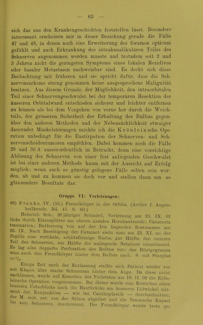 sich das aus den Krankengeschichten feststellen lässt. Besonders interessant erscheinen mir in dieser Beziehung gerade die Fälle 47 und 48, in denen noch eine Erweiterung des foramen opticum gefühlt und auch Erkrankung des intrakanalikulären Teiles des Sehnerven angenommen werden musste und trotzdem seit 2 und 3 Jahren nicht die geringsten Symptome eines lokalen B>ezidives oder basaler Metastasen nachweisbar sind. Es deckt sich diese Beobachtung mit früheren und sie spricht dafür, dass die Seh- nervensarkome streng genommen keine ausgesprochene Malignität besitzen. Aus diesem Grunde, der Möglichkeit, den intraorbitalen Teil einer Sehnervengeschwulst bei der temporären Resektion der äusseren Orbitalwand entschieden sicherer und leichter entfernen zu können als bei dem Vorgehen von vorne her durch die Weich- teile, der grösseren Sicherheit der Erhaltung des Bulbus gegen- über den anderen Methoden und der Nebensächlichkeit etwaiger dauernder Muskelstörungen möchte ich die Krönlein sehe Ope- ration unbedingt für die Exstirpation der Sehnerven- und Seh- nervenscheidentumoren empfehlen. Dabei kommen noch die Fälle 28 und 38 A ausserordentlich in Betracht, denn eine vorsichtige Ablösung des Sehnerven von einer fest anliegenden Geschwulst ist bei einer anderen Methode kaum mit der Aussicht auf Erfolg möglich; wenn auch so günstig gelegene Fälle selten sein wer- den, ab und zu kommen sie doch vor und stellen dann um so glänzendere Eesultate dar. Gruppe VI: Verletzungen: 49) Franke. IV. (55.) Frem-dkörper in der Orbita. (Archiv f. Augen- heilkunde. Bd. 47. S. 60.) Heinrich Seh., 20 jähriger Schmied, A^erletzung am 23. IX. Ol links durch Eisensplitter am oberen nasalen Hornhautrande; Cataracta traumatica; Entfernung Von auf der Iris liegenden Rostma^sen am 25. IX. Nach Beseitigung der ,Cataract sieht man am 23. XI. an der Papille eine vertikale, schlitzförmige Narbe, ^^ur Hcälfte den unteren Teil des Sehnerven, zur Hälfte die anliegende Netzhaut einnehmend. Es lag also doppelte Perforation des Bulbus vor; das Röntgogramm wies auch den Fremdkörper hinter dem Bulbus nach. S. mit Starglas _ Einige Zeit nach der Entlassimg stellte sich Patient wieder vor mit Klagen über starke Schmerzen liinter dem Auge. Da diese nicht nachhessen, wurde auf Ersuchen des .Verletzten am 19. IL 02 die Krön- lemsche Operation vorgenommen. Bei dieser wurde zum Erreichen eines Desseren Ueberblicks noch die Hautbrücke am äusseren Lidwinkel mit- M f «'^j^^^ktiva - wie bei Canthoplastik - durCIischnitten, ^er M. rect. ext. von der Sklera abgelöst und die Tenousche Kapsel ois zum Sehnerven durchtrennt. Der Fremdkörper wurde trotz o-e-